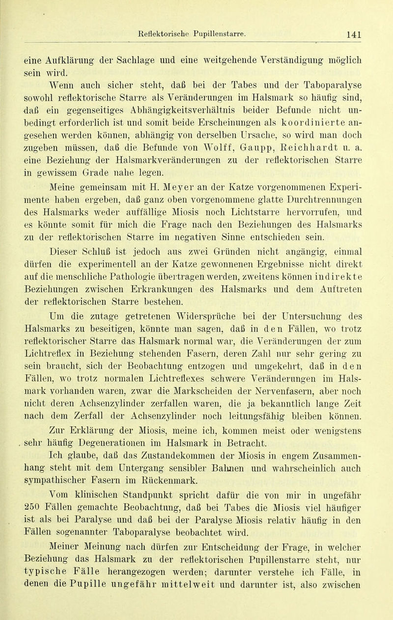 eine Aufklärung der Sachlage und eine weitgehende Verständigung möglich sein wird. Wenn auch sicher steht, daß bei der Tabes und der Taboparalyse sowohl reflektorische Starre als Veränderungen im Halsmark so häufig sind, daß ein gegenseitiges Abhängigkeitsverhältnis beider Befunde nicht un- bedingt erforderlich ist und somit beide Erscheinungen als koordinierte an- gesehen werden können, abhängig von derselben Ursache, so wird man doch zugeben müssen, daß die Befunde von Wolff, G-aupp, Reichhardt u. a. eine Beziehung der Halsmarkveränderungen zu der reflektorischen Starre in gewissem Grade nahe legen. Meine gemeinsam mit H. Meyer an der Katze vorgenommenen Experi- mente haben ergeben, daß ganz oben vorgenommene glatte Durchtrennungen des Halsmarks weder auffällige Miosis noch Lichtstarre hervorrufen, und es könnte somit für mich die Frage nach den Beziehungen des Halsmarks zu der reflektorischen Starre im negativen Sinne entschieden sein. Dieser Schluß ist jedoch aus zwei Gründen nicht angängig, einmal dürfen die experimentell an der Katze gewonnenen Ergebnisse nicht direkt auf die menschliche Pathologie übertragen werden, zweitens können indirekte Beziehungen zwischen Erkrankungen des Halsmarks und dem Auftreten der reflektorischen Starre bestehen. Um die zutage getretenen Widersprüche bei der Untersuchung des Halsmarks zu beseitigen, könnte man sagen, daß in den Fällen, wo trotz reflektorischer Starre das Halsmark normal war, die Veränderungen der zum Lichtreflex in Beziehung stehenden Fasern, deren Zahl nur sehr gering zu sein braucht, sich der Beobachtung entzogen und umgekehrt, daß in den Fällen, wo trotz normalen Lichtreflexes schwere Veränderungen im Hals- mark vorhanden waren, zwar die Markscheiden der Nervenfasern, aber noch nicht deren Achsenzylinder zerfallen waren, die ja bekanntlich lange Zeit nach dem Zerfall der Achsenzylinder noch leitungsfähig bleiben können. Zur Erklärung der Miosis, meine ich, kommen meist oder wenigstens sehr häufig Degenerationen im Halsmark in Betracht. Ich glaube, daß das Zustandekommen der Miosis in engem Zusammen- hang steht mit dem Untergang sensibler Bahnen und wahrscheinlich auch sympathischer Fasern im Rückenmark. Vom klinischen Standpunkt spricht dafür die von mir in ungefähr 250 Fällen gemachte Beobachtung, daß bei Tabes die Miosis viel häufiger ist als bei Paralyse und daß bei der Paralyse Miosis relativ häufig in den Fällen sogenannter Taboparalyse beobachtet wird. Meiner Meinung nach dürfen zur Entscheidung der Frage, in welcher Beziehung das Halsmark zu der reflektorischen Pupillenstarre steht, nur typische Fälle herangezogen werden; darunter verstehe ich Fälle, in denen die Pupille ungefähr mittelweit und darunter ist, also zwischen