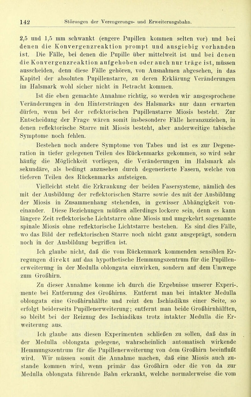 2,5 und 1,5 mm schwankt (engere Pupillen kommen selten vor) und bei denen die Konvergenzreaktion prompt und ausgiebig vorbanden ist. Die Fälle, bei denen die Pupille über mittel weit ist und bei denen die Konvergenzreaktion aufgehoben oder auch nur träge ist, müssen ausscheiden, denn diese Fälle gehören, von Ausnahmen abgesehen, in das Kapitel der absoluten Pupillenstarre, zu deren Erklärung Veränderungen im Halsmark wohl sicher nicht in Betracht kommen. Ist die eben gemachte Annahme richtig, so werden wir ausgesprochene Veränderungen in den Hintersträngen des Halsmarks nur dann erwarten dürfen, wenn bei der reflektorischen Pupillenstarre Miosis bestellt. Zur Entscheidung der Frage wären somit insbesondere Fälle heranzuziehen, in denen reflektorische Starre mit Miosis besteht, aber anderweitige tabische Symptome noch fehlen. Bestehen noch andere Symptome von Tabes und ist es zur Degene- ration in tiefer gelegenen Teilen des Rückenmarks gekommen, so wird sehr häufig die Möglichkeit vorliegen, die Veränderungen im Halsmark als sekundäre, als bedingt anzusehen durch degenerierte Fasern, welche von tieferen Teilen des Rückenmarks aufsteigen. Vielleicht steht die Erkrankung der beiden Fasersysteme, nämlich des mit der Ausbildung der reflektorischen Starre sowie des mit der Ausbildung der Miosis in Zusammenhang stehenden, in gewisser Abhängigkeit von- einander. Diese Beziehungen müßten allerdings lockere sein, denn es kann längere Zeit reflektorische Lichtstarre ohne Miosis und umgekehrt sogenannte spinale Miosis ohne reflektorische Lichtstarre bestehen. Es sind dies Fälle, wo das Bild der reflektorischen Starre noch nicht ganz ausgeprägt, sondern noch in der Ausbildung begriffen ist. Ich glaube nicht, daß die vom Rückenmark kommenden sensiblen Er- regungen direkt auf das hypothetische Hemmungszentrum für die Pupillen- erweiterung in der Medulla oblongata einwirken, sondern auf dem Umwege zum Großhirn. Zu dieser Annahme komme ich durch die Ergebnisse unserer Experi-. mente bei Entfernung des Großhirns. Entfernt man bei intakter Medulla oblongata eine Großhirnhälfte und reizt den Ischiadikus einer Seite, so erfolgt beiderseits Pupillenerweiterung; entfernt man beide Großhirnhälften, so bleibt bei der Reizung des Ischiadikus trotz intakter Medulla die Er- weiterung aus. Ich glaube aus diesen Experimenten schließen zu sollen, daß das in der Medulla oblongata gelegene, wahrscheinlich automatisch wirkende Hemmungszentrum für die Pupillenervveiterung von dem Großhirn beeinflußt wird. Wir müssen somit die Annahme machen, daß eine Miosis auch zu- stande kommen wird, wenn primär das Großhirn oder die von da zur Medulla oblongata führende Bahn erkrankt, welche normalerweise die vom