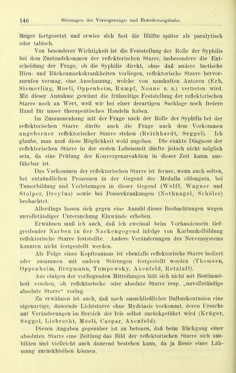 länger fortgesetzt und erwies sich fast die Hälfte später als paralytisch oder tabisch. Von besonderer Wichtigkeit ist die Feststellung der Kolle der Syphilis bei dem Zustandekommen der reflektorischen Starre, insbesondere die Ent- scheidung der Frage, ob die Syphilis direkt, ohne daß andere luetische Hirn- und Rückenmarkskrankheiten vorliegen, reflektorische Starre hervor- zurufen vermag, eine Anschauung, welche von namhaften Autoren (Erb, Siemerling, Moeli, Oppenheim, Rumpf, Nonne u. a.) vertreten wird. Mit dieser Annahme gewinnt die frühzeitige Feststellung der reflektorischen Starre noch an Wert, weil wir bei einer derartigen Sachlage noch freiere Hand für unser therapeutisches Handeln haben. Im Zusammenhang mit der Frage nach der Rolle der Syphilis bei der reflektorischen Starre dürfte auch die Frage nach dem Vorkommen angeborner reflektorischer Starre stehen (Reichhardt, Seggel). Ich glaube, man muß diese Möglichkeit wohl zugeben. Die exakte Diagnose der reflektorischen Starre in der ersten Lebenszeit dürfte jedoch nicht möglich sein, da eine Prüfung der Konvergenzreaktion in dieser Zeit kaum aus- führbar ist. Das Vorkommen der reflektorischen Starre ist ferner, wenn auch selten, bei entzündlichen Prozessen in der Gegend der Medulla oblongata, bei Tumorbildung und Verletzungen in dieser Gegend (Wolff, Wagner und Stolper, Dreyfus) sowie bei Ponserkrankungen (Nothnagel, Schöler) beobachtet. Allerdings lassen sich gegen eine Anzahl dieser Beobachtungen wegen unvollständiger Untersuchung Einwände erheben. Erwähnen muß ich auch, daß ich zweimal beim Vorhandensein tief- greifender Narben in der Nackengegend infolge von Karbunkelbildung reflektorische Starre feststellte. Andere Veränderungen des Nervensystems konnten nicht festgestellt werden. Als Folge eines Kopftraumas ist ebenfalls reflektorische Starre isoliert oder zusammen mit andern Störungen festgestellt worden (Thomsen, Oppenheim, Bregmann, Tumpowsky, Axenfeld, Retzlaff). Aus einigen der vorliegenden Mitteilungen läßt sich nicht mit Bestimmt- heit ersehen, ob reflektorische oder absolute Starre resp. ..unvollständige absolute Starre vorlag. Zu erwähnen ist auch, daß nach ausschließlicher Bulbuskontusion eine eigenartige, dauernde Lichtstarre ohne Mydriasis vorkommt, deren Ursache auf Veränderungen im Bereich der Iris selbst zurückgeführt Avird (Krüger, Seggel, Liebrecht, Moeli, Caspar, Axenfeld). Diesen Angaben gegenüber ist zu betonen, daß beim Rückgang einer absoluten Starre eine Zeitlang das Bild der reflektorischen Starre sich aus- bilden und vielleicht auch dauernd bestehen kann, da ja Reste einer Läh- mung zurückbleiben können.