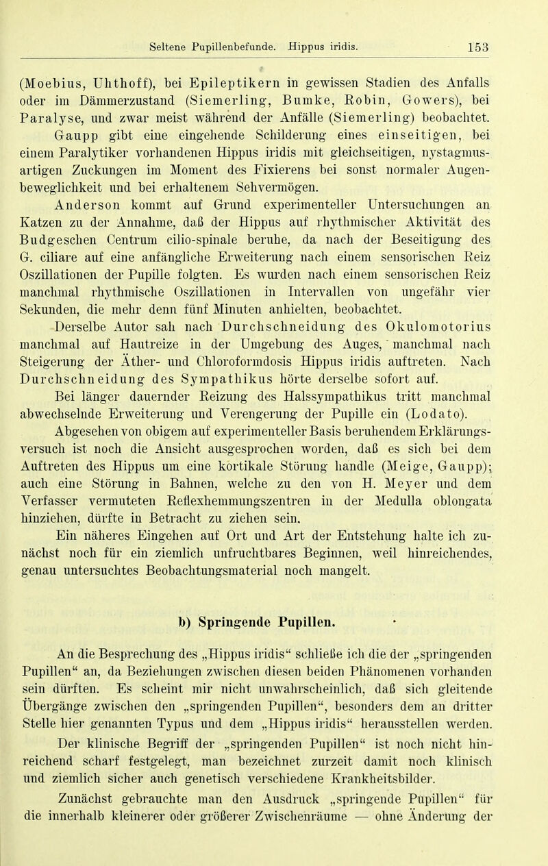 (Moebius, Uhthoff), bei Epileptikern in gewissen Stadien des Anfalls oder im Dämmerzustand (Siemerling, Bumke, Robin, Gowers), bei Paralyse, und zwar meist währeud der Anfälle (Siemerling) beobachtet. Gaupp gibt eine eingehende Schilderung eines einseitigen, bei einem Paralytiker vorhandenen Hippus iridis mit gleichseitigen, nystagmus- artigen Zuckungen im Moment des Fixierens bei sonst normaler Augen- beweglichkeit und bei erhaltenem Sehvermögen. Anderson kommt auf Grund experimenteller Untersuchungen an Katzen zu der Annahme, daß der Hippus auf rhythmischer Aktivität des Budgeschen Centrum cilio-spinale beruhe, da nach der Beseitigung des G. ciliare auf eine anfängliche Erweiterung nach einem sensorischen Beiz Oszillationen der Pupille folgten. Es wurden nach einem sensorischen Beiz manchmal rhythmische Oszillationen in Intervallen von ungefähr vier Sekunden, die mehr denn fünf Minuten anhielten, beobachtet. Derselbe Autor sah nach Durchschneidung des Okulomotorius manchmal auf Hautreize in der Umgebung des Auges,' manchmal nach Steigerung der Äther- und Chloroformdosis Hippus iridis auftreten. Nach Durchschneidung des Sympathikus hörte derselbe sofort auf. Bei länger dauernder Beizung des Halssympathikus tritt manchmal abwechselnde Erweiterung und Verengerung der Pupille ein (Lodato). Abgesehen von obigem auf experimenteller Basis beruhendem Erklärungs- versuch ist noch die Ansicht ausgesprochen worden, daß es sich bei dem Auftreten des Hippus um eine kortikale Störung handle (Meige, Gaupp); auch eine Störung in Bahnen, welche zu den von H. Meyer und dem Verfasser vermuteten Beflexhemmungszentren in der Medulla oblongata hinziehen, dürfte in Betracht zu ziehen sein. Ein näheres Eingehen auf Ort und Art der Entstehung halte ich zu- nächst noch für ein ziemlich unfruchtbares Beginnen, weil hinreichendes, genau untersuchtes Beobachtungsmaterial noch mangelt. b) Springende Pupillen. An die Besprechung des „Hippus iridis schließe ich die der „springenden Pupillen an, da Beziehungen zwischen diesen beiden Phänomenen vorhanden sein dürften. Es scheint mir nicht unwahrscheinlich, daß sich gleitende Übergänge zwischen den „springenden Pupillen, besonders dem an dritter Stelle hier genannten Typus und dem „Hippus iridis herausstellen werden. Der klinische Begriff der „springenden Pupillen ist noch nicht hin- reichend scharf festgelegt, man bezeichnet zurzeit damit noch klinisch und ziemlich sicher auch genetisch verschiedene Krankheitsbilder. Zunächst gebrauchte man den Ausdruck „springende Pupillen für die innerhalb kleinerer oder größerer Zwischenräume — ohne Änderung der