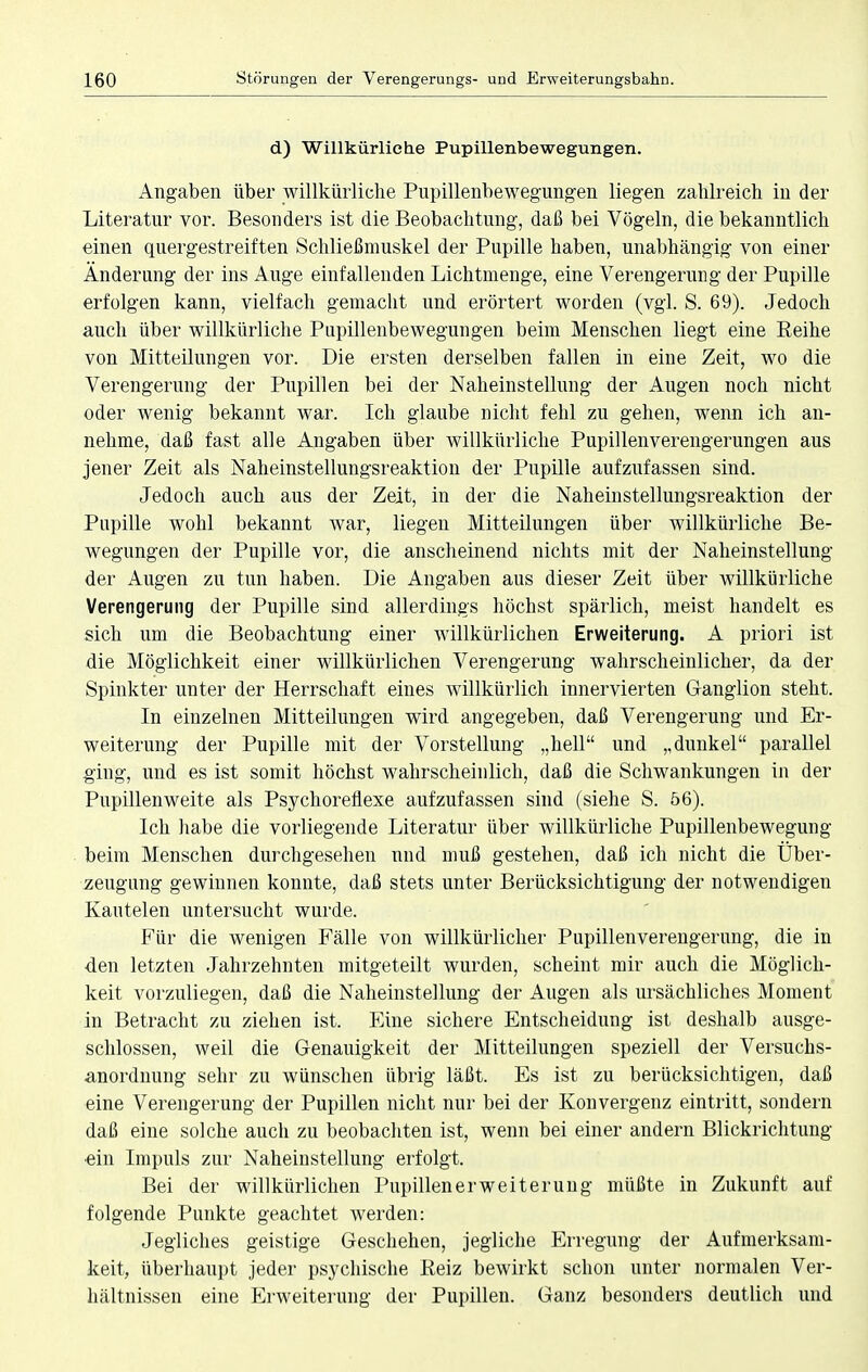 d) Willkürliche Pupillenbewegungen. Angaben über willkürliche Pupillenbewegungen liegen zahlreich in der Literatur vor. Besonders ist die Beobachtung, daß bei Vögeln, die bekanntlich einen quergestreiften Schließmuskel der Pupille haben, unabhängig von einer Änderung der ins Auge einfallenden Lichtmenge, eine Verengerung der Pupille erfolgen kann, vielfach gemacht und erörtert worden (vgl. S. 69). Jedoch auch über willkürliche Pupillenbewegungen beim Menschen liegt eine Reihe von Mitteilungen vor. Die ersten derselben fallen in eine Zeit, wo die Verengerung der Pupillen bei der Naheinstellung der Augen noch nicht oder wenig bekannt war. Ich glaube nicht fehl zu gehen, wenn ich an- nehme, daß fast alle Angaben über willkürliche Pupillenverengerungen aus jener Zeit als Naheinstellungsreaktion der Pupille aufzufassen sind. Jedoch auch aus der Zeit, in der die Naheinstellungsreaktion der Pupille wohl bekannt war, liegen Mitteilungen über willkürliche Be- wegungen der Pupille vor, die anscheinend nichts mit der Naheinstellung der Augen zu tun haben. Die Angaben aus dieser Zeit über willkürliche Verengerung der Pupille sind allerdings höchst spärlich, meist handelt es sich um die Beobachtung einer willkürlichen Erweiterung. A priori ist die Möglichkeit einer willkürlichen Verengerung wahrscheinlicher, da der Spinkter unter der Herrschaft eines willkürlich innervierten Ganglion steht. In einzelnen Mitteilungen wird angegeben, daß Verengerung und Er- weiterung der Pupille mit der Vorstellung „hell und „dunkel parallel ging, und es ist somit höchst wahrscheinlich, daß die Schwankungen in der Pupillenweite als Psychoreflexe aufzufassen sind (siehe S. 56). Ich habe die vorliegende Literatur über willkürliche Pupillenbewegung beim Menschen durchgesehen nnd muß gestehen, daß ich nicht die Über- zeugung gewinnen konnte, daß stets unter Berücksichtigung der notwendigen Kautelen untersucht wurde. Für die wenigen Fälle von willkürlicher Pupillenverengerung, die in den letzten Jahrzehnten mitgeteilt wurden, scheint mir auch die Möglich- keit vorzuliegen, daß die Naheinstellung der Augen als ursächliches Moment in Betracht zu ziehen ist. Eine sichere Entscheidung ist deshalb ausge- schlossen, weil die Genauigkeit der Mitteilungen speziell der Versuchs- anordnung sehr zu wünschen übrig läßt. Es ist zu berücksichtigen, daß eine Verengerung der Pupillen nicht nur bei der Konvergenz eintritt, sondern daß eine solche auch zu beobachten ist, wenn bei einer andern Blickrichtung •ein Impuls zur Naheinstellung erfolgt. Bei der willkürlichen Pupillenerweiterung müßte in Zukunft auf folgende Punkte geachtet werden: Jegliches geistige Geschehen, jegliche Erregung der Aufmerksam- keit, überhaupt jeder psychische Keiz bewirkt schon unter normalen Ver- hältnissen eine Erweiterung der Pupillen. Ganz besonders deutlich und