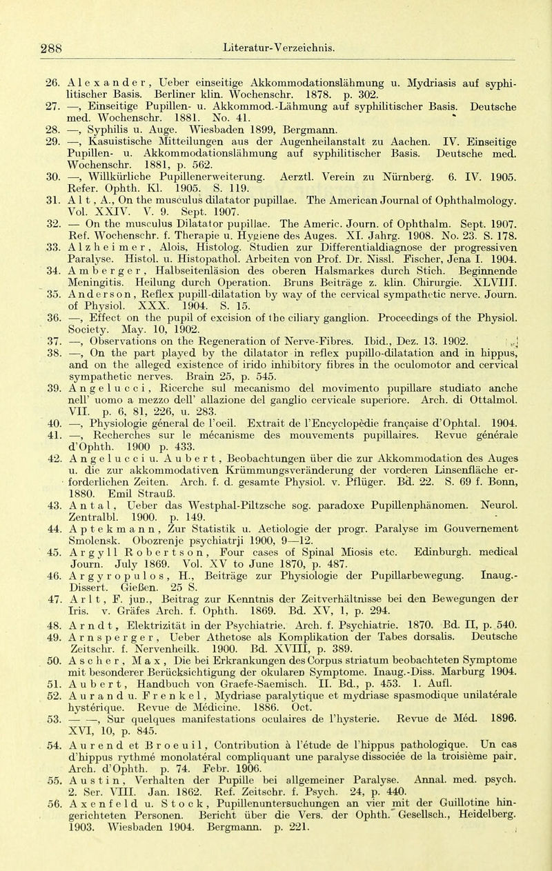 26. Alexander, Ueber einseitige Akkommodationslähmung u. Mydriasis auf syphi- litischer Basis. Berliner klin. Wochenschr. 1878. p. 302. 27. —, Einseitige Pupillen- u. Akkommod.-Lähmung auf syphilitischer Basis. Deutsche med. Wochenschr. 1881. No. 41. 28. —, Syphilis u. Auge. Wiesbaden 1899, Bergmann. 29. —, Kasuistische Mitteilungen aus der Augenheilanstalt zu Aachen. IV. Einseitige Pupillen- u. Akkommodationslähmung auf syphilitischer Basis. Deutsche med. Wochenschr. 1881, p. 562. 30. —•, Willkürliche Pupillenerweiterung. Aerztl. Verein zu Nürnberg. 6. IV. 1905. Refer. Ophth. Kl. 1905. S. 119. 31. A 11, A., On the musculus dilatator pupillae. The American Journal of Ophthalmology. Vol. XXIV. V. 9. Sept. 1907. 32. — On the musculus Dilatator pupillae. The Americ. Journ. of Ophthalm. Sept. 1907. Ref. Wochenschr. f. Therapie u. Hygiene des Auges. XL Jahrg. 1908. No. 23. S. 178. 33. Alzheimer, Alois, Histolog. Studien zur Differentialdiagnose der progressiven Paralyse. Histol. u. Histopathol. Arbeiten von Prof. Dr. Nissl. Fischer, Jena I. 1904. 34. Amberger, Halbseitenläsion des oberen Halsmarkes durch Stich. Beginnende Meningitis. Heilung durch Operation. Bruns Beiträge z. klin. Chirurgie. XLVIII. 35. Anderson, Reflex pupill-dilatation by way of the cervical sympathetic nerve. Journ. of Physiol. XXX. 1904. S. 15. 36. —, Effect on the pupil of excision of the ciliary ganglion. Proceedings of the Physiol. Society. May. 10, 1902. 37. —, Observations on the Regeneration of Nerve-Fibres. Ibid., Dez. 13. 1902. j )tj 38. —, On the part played by the dilatator in reflex pupillo-dilatation and in hippus, and on the alleged existence of irido inhibitory fibres in the oculornotor and cervical sympathetic nerves. Brain 25, p. 545. 39. Angelucci, Ricerche sul mecanismo del movimento pupillare studiato anche nell' uomo a mezzo den allazione del ganglio cervicale superiore. Arch. di Ottalmol. VII. p. 6, 81, 226, u. 283. 40. —, Physiologie general de l'oeil. Extrait de FEncyclopedie francaise d'Ophtal. 1904. 41. —, Recherches sur le mecanisme des mouvements pupillaires. Revue generale d'Ophth. 1900 p. 433. 42. Angelucci u. Aubert, Beobachtungen über die zur Akkommodation des Auges u. die zur akkommodativen Krümmungsveränderung der vorderen Lmsenfläche er- forderlichen Zeiten. Arch. f. d. gesamte Physiol. v. Pflüger. Bd. 22. S. 69 f. Bonn, 1880. Emil Strauß. 43. A n t a l, Ueber das Westphal-Piltzsche sog. paradoxe Pupillenphänomen. Neurol. Zentralbl. 1900. p. 149. 44. Aptekmann, Zur Statistik u. Aetiologie der progr. Paralyse im Gouvernement Smolensk. Obozrenje psychiatrji 1900, 9—12. 45. Argyll Robertson, Four cases of Spinal Miosis etc. Edinburgh, medical Journ. July 1869. Vol. XV to June 1870, p. 487. 46. Argyropulos, H., Beiträge zur- Physiologie der Pupillarbewegung. Inaug.- Dissert. Gießen. 25 S. 47. A r 11, F. jun., Beitrag zur Kenntnis der Zeitverhältnisse bei den Bewegungen der Iris. v. Gräfes Arch. f. Ophth. 1869. Bd. XV, 1, p. 294. 48. Arndt, Elektrizität in der Psychiatrie. Arch. f. Psychiatrie. 1870. Bd. II, p. 540. 49. Arnsperger, Ueber Athetose als Kompbkation der Tabes dorsalis. Deutsche Zeitschr. f. Nervenheilk. 1900. Bd. XVIII, p. 389. 50. Ascher, Max, Die bei Erkrankungen des Corpus striatum beobachteteD Symptome mit besonderer Berücksichtigung der okularen Symptome. Inaug.-Diss. Marburg 1904. 51. Aubert, Handbuch von Graefe-Saemisch. II. Bd., p. 453. 1. Aufl. 52. Aurandu. Frenkel, Mydriase paralytique et mydriase spasmodique unilaterale hysterique. Revue de Medicine. 1886. Oct. 53. , Sur quelques manifestations oculaires de l'hysterie. Revue de Med. 1896. XVI, 10, p. 845. 54. Aurend et Broeuil, Contribution ä l'etude de l'hippus pathologique. Un cas d'hippus rythme monolateral compliquant une paralyse dissociee de la troisieme pair. Arch. d'Ophth. p. 74. Febr. 1906. 55. Austin, Verhalten der Pupille bei allgemeiner Paralyse. Annal. med. psych. 2. Ser. VIII. Jan. 1862. Ref. Zeitschr. f. Psych. 24, p. 440. 56. Axenfeld u. Stock, Pupillenuntersuchungen an vier mit der Guillotine hin- gerichteten Personen. Bericht über die Vers, der Ophth. Gesellsch., Heidelberg. 1903. Wiesbaden 1904. Bergmann, p. 221. ,