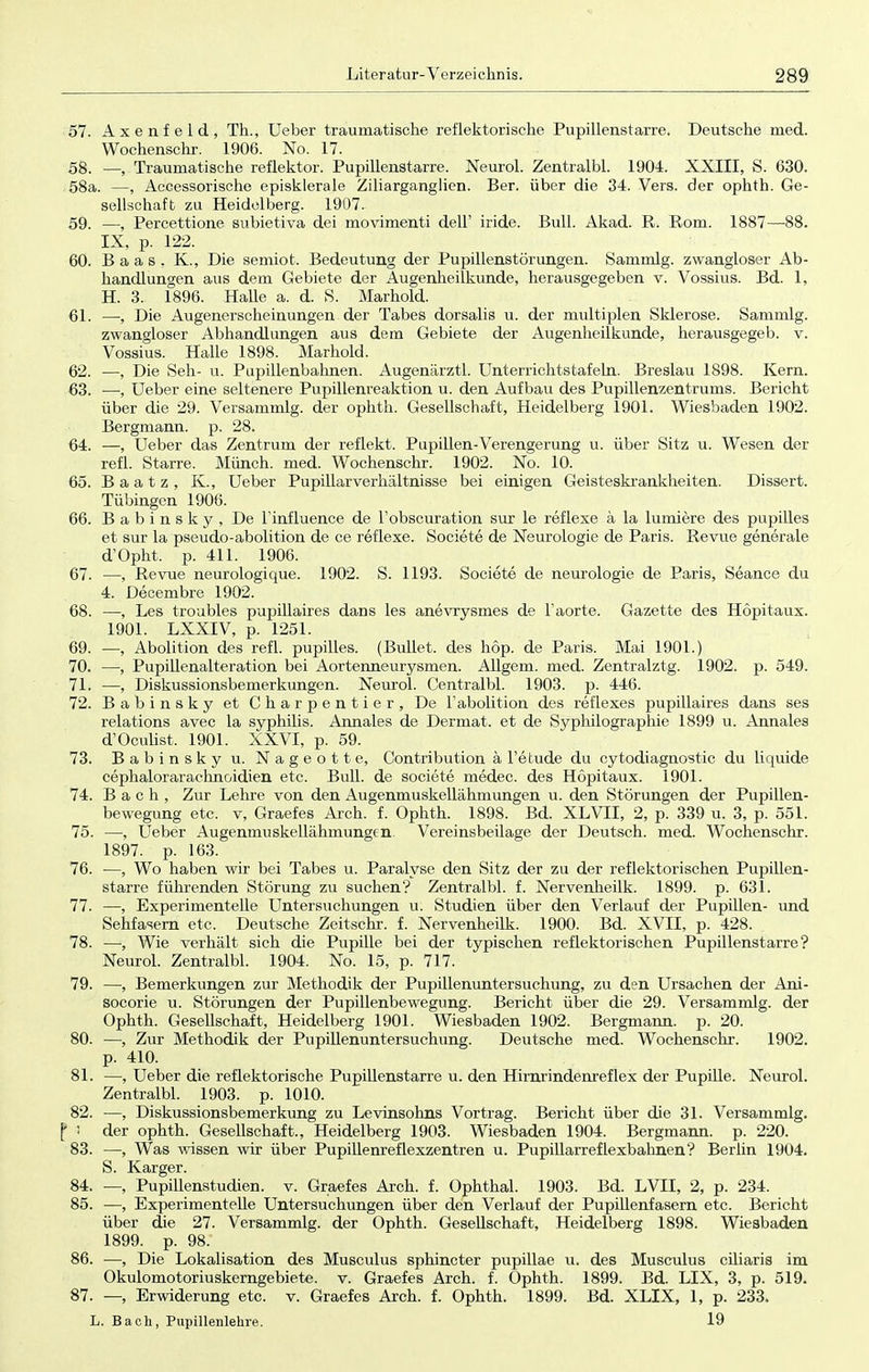 57. Axenfeld, Th., Ueber traumatische reflektorische Pupillenstarre. Deutsche med. Wochenschr. 1906. No. 17. 5g. __ Traumatische reflektor. Pupillenstarre. Neurol. Zentralbl. 1904. XXIII, S. 630. 58a. —, Accessorische episklerale Ziliarganglicn. Ber. über die 34. Vers, der ophth. Ge- sellschaft zu Heidelberg. 1907. 59. —, Percettione subietiva dei movimenti dell' iride. Bull. Akad. R. Rom. 1887—88. IX, p. 122. 60. Baas, K., Die semiot. Bedeutung der Pupillenstörungen. Sammig. zwangloser Ab- handlungen aus dem Gebiete der Augenheilkunde, herausgegeben v. Vossius. Bd. 1, H. 3. 1896. Halle a. d. S. Marhold. 61. —, Die Augenerscheinungen der Tabes dorsalis u. der multiplen Sklerose. Sammig. zwangloser Abhandlungen aus dem Gebiete der Augenheilkunde, herausgegeb. v. Vossius. Halle 1898. Marhold. 62. —, Die Seh- u. Pupillenbahnen. Augenärztl. Unterrichtstafeln. Breslau 1898. Kern. 63. —, Ueber eine seltenere Pupillenreaktion u. den Aufbau des Pupillenzentrums. Bericht über die 29. Versammig. der ophth. Gesellschaft, Heidelberg 1901. Wiesbaden 1902. Bergmann, p. 28. 64. —, Ueber das Zentrum der reflekt. Pupillen-Verengerung u. über Sitz u. Wesen der refl. Starre. Münch, med. Wochenschr. 1902. No. 10. 65. Baatz, K., Ueber Pupillarverhältnisse bei einigen Geisteskrankheiten. Dissert. Tübingen 1906. 66. Babinsky, De l'influence de l'obscuration sur le reflexe ä la lumiere des pupilles et sur la pseudo-abolition de ce reflexe. Societe de Neurologie de Paris. Revue generale d'Opht. p. 411. 1906. 67. —, Revue neurologique. 1902. S. 1193. Societe de neurologie de Paris, Seance du 4. Decembre 1902. 68. —, Les troubles pupülaires dans les anevrysmes de l'aorte. Gazette des Höpitaux. 1901. LXXIV, p. 1251. 69. —, Abolition des refl. pupilles. (Bullet, des höp. de Paris. Mai 1901.) 70. —, Pupillenalteration bei Aortenneurysmen. Allgem. med. Zentralztg. 1902. p. 549. 71. —, Diskussionsbemerkungen. Neurol. Centralbl. 1903. p. 446. 72. Babinsky et Charpentier, De l'abolition des reflexes pupülaires dans ses relations avec la Syphilis. Annales de Dermat. et de Syphilographie 1899 u. Annales d'Oculist, 1901. XXVI, p. 59. 73. Babinsky u. Nageott e, Contribution ä l'etude du cytodiagnostic du liquide cephalorarachnoidien etc. Bull, de societe medec. des Höpitaux. 1901. 74. Bach, Zur Lehre von den Augenmuskellähmungen u. den Störungen der Pupillen- bewegung etc. v, Graefes Arch. f. Ophth. 1898. Bd. XLVII, 2, p. 339 u. 3, p. 551. 75. —, Ueber Augenmuskellähmungen. Vereinsbeilage der Deutsch, med. Wochenschr. 1897. p. 163. 76. —, Wo haben wir bei Tabes u. Paralyse den Sitz der zu der reflektorischen Pupillen- starre führenden Störung zu suchen? Zentralbl. f. Nervenheilk. 1899. p. 631. 77. —, Experimentelle Untersuchungen u. Studien über den Verlauf der Pupillen- und Sehfasern etc. Deutsche Zeitschr. f. Nervenheilk. 1900. Bd. XVII, p. 428. 78. •—, Wie verhält sich die Pupille bei der typischen reflektorischen Pupillenstarre? Neurol. Zentralbl. 1904. No. 15, p. 717. 79. —, Bemerkungen zur Methodik der Pupillenuntersuchung, zu den Ursachen der Ani- socorie u. Störungen der Pupillenbewegung. Bericht über die 29. Versammig. der Ophth. Gesellschaft, Heidelberg 1901. Wiesbaden 1902. Bergmann, p. 20. 80. —, Zur Methodik der Pupillenuntersuchung. Deutsche med. Wochenschr. 1902. p. 410. 81. —, Ueber die reflektorische Pupillenstarre u. den Hirnrindenreflex der Pupille. Neurol. Zentralbl. 1903. p. 1010. 82. —, Diskussionsbemerkung zu Levinsohns Vortrag. Bericht über die 31. Versammig. j* i der ophth. Gesellschaft., Heidelberg 1903. Wiesbaden 1904. Bergmann, p. 220. 83. —, Was wissen wir über Pupillenreflexzentren u. Pupillarreflexbahnen? Berlin 1904. 5. Karger. 84. —, Pupillenstudien, v. Graefes Arch. f. Ophthal. 1903. Bd. LVII, 2, p. 234. 85. —, Experimentelle Untersuchungen über den Verlauf der Pupillenfasern etc. Bericht über die 27. Versammig. der Ophth. Gesellschaft, Heidelberg 1898. Wiesbaden 1899. p. 98. 86. —, Die Lokalisation des Musculus sphincter pupillae u. des Musculus cüiaris im Okulomotoriuskerngebiete. v. Graefes Arch. f. Ophth. 1899. Bd. LIX, 3, p. 519. 87. —, Erwiderung etc. v. Graefes Arch. f. Ophth. 1899. Bd. XLIX, 1, p. 233. L. Bach, Pupillenlehre. 19