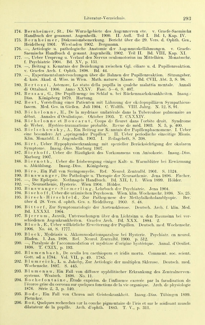 174. Bern heimer, St., Die Wurzolgebiete des Augennerven etc. v. Graefe-Saemischs Handbuch der gesammt. Augenheilk. 1900. II. Aufl. Teil I. Bd. 1, Kap. IV. 175. Bernheimer, Diskussionsbemerkung. Bericht über die 29. Vers. d. Ophth. Ges., Heidelberg 1901. Wiesbaden 1902. Bergmann. 176. —, Aetiologie u. pathologische Anatomie der Augenmuskellähmungen, v. Graefe- Saemischs Handbuch d. gesamt. Augenheilk. 1902. Teil II. Bd. VIII, Kap. XI. 177. —, Ueber Ursprung u. Verlauf des Nervus oculomotorius im Mittelhirn. Monatsschr. f. Psychiatrie 1904. Bd. XV, p. 151. 178. —, Beitrag z. Kenntnis der Beziehungen zwischen Ggl. ciliare u. d. Pupillenreaktion, v. Graefes Arch. f. Ophth. 1898. Bd. 44. 179. —, Experimentaluntersuchungen über die Bahnen der Pupillenreaktion. Sitzungsber. d. kais. Akad. d. Wiss. in Wien. Math.naturw. Klasse. Bd. CVII, Abt. 3, S. 98. 180. B e r t o z z i , Astenore, Lo stato della pupilla in qualche malattia mentale. Annali di Ottalmol. 1906. Anno XXXV. Fase. 5—6, S. 407. 181. Bessau, G., Die Pupillenenge im Schlaf u. bei Rückenmarkskrankheiten. Inaug.- Diss. Königsberg 1879. Härtung. 182. Best, Vorstellung eines Patienten mit Lähmung der okulopupillären Sympathicus- fasern. Med. Ges. in Gießen. Juli 1904. C. Wolffh. VIII. Jahrg. N. 12, S, 91. 183. Bichelonne, H., De la mydriase unilaterale dans la Tuberculose pulmonaire au debut. Annales d'Oculistique. Oktober 1905. T. CXXXIV. 184. Bichelonne et Boucarut, Coups de fleuret dans Forbite droit. Syndrome de Weber. Hystero-traumatisme probable. Revue de med. 1903. N. 5, p. 400. 185. Bielschowsky, A., Ein Beitrag zur Kenntnis der Pupillenphaenomene. I. Ueber eine besondere Art „springender Pupillen. II. Ueber periodische einseitige Miosis. Klin. Monatsbl. f. Augenheilk. 1903. I. Beilageheft, S. 308. 186. B i r t, Ueber Hypophysiserkrankung mit spezieller Berücksichtigung der okularen Symptome. Inaug.-Diss. Marburg 1907. 187. Bierhoff, Ueber die Häufigkeit des Vorkommens von Anisokorie. Inaug.-Diss. Marburg 1907. 188. B i e r n o t h , Ueber die Irisbewegung einiger Kalt- u. Warmblüter bei Erwärmung u. Abkühlung. Inaug.-Diss. Königsberg. 189. Biro, Ein Fall von Syringomyelie. Ref. Neurol. Zentralbl. 1901. S. 1124. 190. B inswanger, Die Pathologie u. Therapie der Neurasthenie. Jena 1896. Fischer. 191. —, Die Epilepsie. Nothnagels Handbuch. Bd. XII, 1, 1. Wien 1899. Holder. 192. —, Neurasthenie, Hysterie. Wien 1904. Holder. 193. Binswanger-Siemerling, Lehrbuch der Psychiatrie. Jena 1904. 194. B i s c h o f f , Ueber die urämischen Psychosen. Wien. klin. Wochenschr. 1898. No. 25. 195. Birsch-Hirschfeld, Zur Pathogenese der Methylalkoholamblyopie. Ber. über d. 28. Vers. d. ophth. Ges. z. Heidelberg. 1900. S. 48. 196. B i 11 o r f , Zur Symptomatologie der Aortensklerose. Deutsch. Arch. f. klin. Med. Bd. LXXXI. 1904. 197. B j e r r u m , Jannik, Untersuchungen über den Lichtsinn u. den Raumsinn bei ver- schiedenen Augenkrankheiten. Graefes Arch. Bd. XXX. 1884. 2. 198. B 1 o c h , E., Ueber willkürliche Erweiterung der Pupillen. Deutsch, med. Wochenschr. 1906. No. 44, S. 1777. 199. Block, Mydriasis u. Akkommodationsparalyse bei Hysterie. Psychiatr. en neurol. Bladen. 1. Jan. 1898. Ref. Neurol. Zentralbl. 1900. p. 512. 200. —, Paralysie de l'accommodation et mydriase d'originc hvsterique. Annal. d'Oculist. 1898. T. CXIX, p. 193. 201. Blumenbach, De oculis leu caethiopum et iridis mortu. Comment. soc. scient. Gott, ad a 1784. Vol. VII, p. 49. 1785. 202. Blumreich, L. u. Jakoby, Zur Aetiologie der multiplen Sklerose. Deutsch, med. Wochenschr. 1897. S. 445. 203. Bl u m e n a u , Ein Fall von diffuser syphilitischer Erkrankung des Zentralnerven- systems. Wratsch. 1898. No. 11. 204. B o c he f o n t ai n e , Etüde experim. de l'influence exercee par la faradisation de Fecorce grise du cerveau sur quelques fonetions de la vie organique. Arch. de Physiologie 1876. Serie 2, 3, p. 140. 205. Bode, Ein Fall von Chorea mit Geisteskrankheit. Inaug.-Diss. Tübingen 1899. Pietzcker. 206. B o e, Quelques recherches sur la couche pigmentaire de Firis et sur le soidisant muscle dilatateur de la pupille. Arch. d'ophth. 1885. T. V., p. 311.