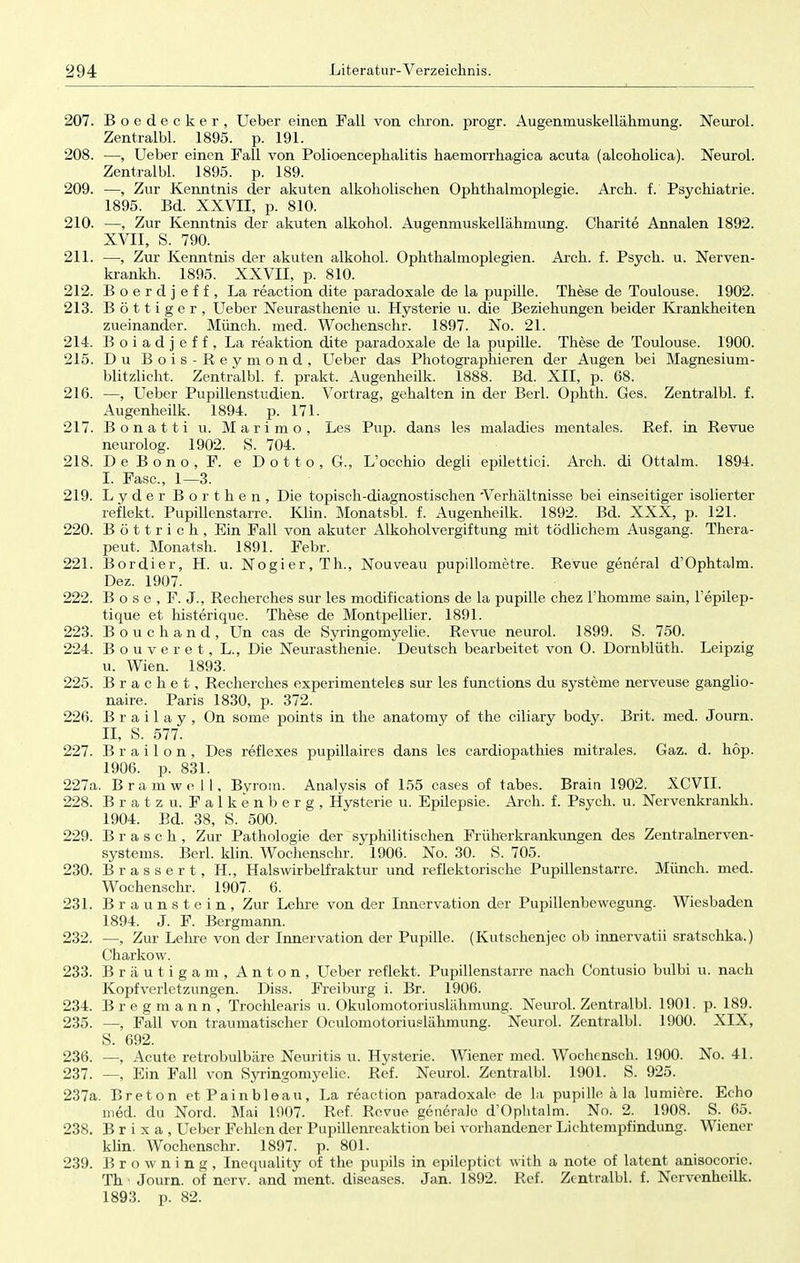 207. Boedecker, Ueber einen Fall von chron. progr. Augenmuskellähmung. Neuro!. Zentralbl. 1895. p. 191. 208. —, Ueber einen Fall von Polioencephalitis haemorrhagica acuta (alcoholica). Neurol. Zentralbl. 1895. p. 189. 209. —, Zur Kenntnis der akuten alkoholischen Ophthalmoplegie. Arch. f. Psychiatrie. 1895. Bd. XXVII, p. 810. 210. —, Zur Kenntnis der akuten alkohol. Augenmuskellähmung. Charite Annalen 1892. XVII, S. 790. 211. —, Zur Kenntnis der akuten alkohol. Ophthalmoplegien. Arch. f. Psych, u. Nerven- krankh. 1895. XXVII, p. 810. 212. Boerdjeff, La reaction dite paradoxale de la pupille. These de Toulouse. 1902. 213. Böttiger, Ueber Neurasthenie u. Hysterie u. die Beziehungen beider Krankheiten zueinander. Münch, med. Wochenschr. 1897. No. 21. 214. Boiadjeff, La reaktion dite paradoxale de la pupille. These de Toulouse. 1900. 215. Du Bois-Reymond, Ueber das Photographieren der Augen bei Magnesium- blitzlicht. Zentralbl. f. prakt. Augenheilk. 1888. Bd. XII, p. 68. 216. —, Ueber Pupillenstudien. Vortrag, gehalten in der Berl. Ophth. Ges. Zentralbl. f. Augenheilk. 1894. p. 171. _ 217. Bonatti u. Marimo, Les Pup. dans les maladies mentales. Ref. in Revue neurolog. 1902. S. 704. 218. DeBono, F. e Dotto, G., L'occhio degli epilettici. Arch. di Ottalm. 1894. I. Fase, 1—3. 219. Lyder Borthen, Die topisch-diagnostischen 'Verhältnisse bei einseitiger isolierter reflekt. Pupillenstarre. Klin. Monatsbl. f. Augenheilk. 1892. Bd. XXX, p. 121. 220. B ö 11 r i c h , Ein Fall von akuter Alkoholvergiftung mit tödlichem Ausgang. Thera- peut. Monatsh. 1891. Febr. 221. Bordier, H. u. Nogier,Th., Nouveau pupillometre. Revue general d'Ophtalm. Dez. 1907. 222. B o s e , F. J., Recherches sur les modifications de la pupille chez l'homme sain, Tepilep- tique et histerique. These de Montpellier. 1891. 223. Bouchand, Un cas de Syringomyelie. Revue neurol. 1899. S. 750. 224. Bouveret, L., Die Neurasthenie. Deutsch bearbeitet von O. Dornblüth. Leipzig u. Wien. 1893. 225. Brächet, Recherches experimenteles sur les funetions du Systeme nerveuse ganglio- naire. Paris 1830, p. 372. 226. B r a i 1 a y , On some points in the anatomy of the eiliary body. Brit. med. Journ. II, S. 577. 227. B r a i 1 o n , Des reflexes pupillaires dans les cardiopathies mitrales. Gaz. d. hop. 1906. p. 831. 227a. B ramwell, Byrom. Analysis of 155 cases of tabes. Brain 1902. XCVII. 228. Bratzu. Falkenberg, Hysterie u. Epilepsie. Arch. f. Psych, u. Nervenkrankh. 1904. Bd. 38, S. 500. 229. B r a s c h , Zur Pathologie der syphilitischen Früherkrankungen des Zentralnerven- systems. Berl. klin. Wochenschr. 1906. No. 30. S. 705. 230. Brassert, H., Halswirbelfraktur und reflektorische Pupillenstarre. Münch, med. Wochenschr. 1907. 6. 231. Braunstein, Zur Lehre von der Innervation der Pupillenbewegung. Wiesbaden 1894. J. F. Bergmann. 232. —, Zur Lehre von der Innervation der Pupille. (Kutschenjec ob innervatii sratschka.) Charkow. 233. Bräutigam, Anton, Ueber reflekt. Pupillenstarre nach Contusio bulbi u. nach Kopfverletzungen. Diss. Freiburg i. Br. 1906. 234. Bregmann, Trochlearis u. Okulomotoriuslähmung. Neurol. Zentralbl. 1901. p. 189. 235. —, Fall von traumatischer Oculomotoriuslähmung. Neurol. Zentralbl. 1900. XIX, S. 692. 236. —, Acute retrobulbäre Neuritis u. Hysterie. Wiener med. Wochensch. 1900. No. 41. 237. —, Ein Fall von Syringomyelie. Ref. Neurol. Zentralbl. 1901. S. 925. 237a. Breton etPainbleau, La reaction paradoxale de la pupille ä la lumiere. Echo med. du Nord. Mai 1907. Ref. Revue generale d'Ophtalm. No. 2. 1908. S. 65. 238. Brixa, Ueber Fehlen der Pupillenreaktion bei vorhandener Lichtempfindung. Wiener klin. Wochenschr. 1897. p. 801. 239. Browning, Inequality of the pupils in epileptiet with a note of latent anisocorie. Th ■ Journ. of nerv, and ment. diseases. Jan. 1892. Ref. Zentralbl. f. Nervenheilk. 1893. p. 82.