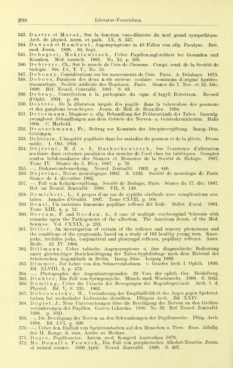 343. Dastre et Morat, Sur la fonction vaso-dilatoire du nerf grand sympathique. Arch. de physiol. norm, et path. IX, S. 337. 344. Dawson et Rambaut, Augensymptome in 40 Fallen von allg. Paralyse. Brit. med. Journ. 1898. 10. Sept. 345. Debagori, Mokriewitsch, Ueber Pupillenungleichheit bei Gesunden und Kranken. Med. russisch. 1891. No. 32, p. 505. 346. D e b i e r r e , Ch., Sur le muscle de l'iris de l'homme. Compt. rend. de la Societe de biologie. Ser. IX, T. V., No. 15. 347. D e b o u z y , Considerations sur les mouvements de l'iris, Paris. A. Delahaye. 1875. 348. D e b o v e, Paralysie des deux nerfs moteur.. oculaire communs d'origine hystero- traumatique. Societe medicale des Hopitaux. Paris. Seance du 7. Nov. et 12. Dec. 1890. Ref. Neurol. Centralbl. 1891. S. 63. 349. D e b r a y , Contribution ä la pathogenie du signe d'Argyll Robertson. Recueü d'Opht. 1904. p. 48. 350. D e s t r e e , De la dilatation inegale des pupille dans la tuberculose des poumons et des ganglions bronchiques. Journ. de Med. de Bruxelles. 1894. 351. Determann, Diagnose u. allg. Behandlung der Frühzustände der Tabes. Sammig. zwangloser Abhandlungen aus dem Gebiete der Nerven- u. Geisteskrankheiten. Halle 1904. C. Marhold. 352. Deutschmann, Fr., Beitrag zur Kenntnis der Atropinvergiftung. Inaug.-Diss. Göttin gen. 353. Deherain, L'inegalite pupillaire dans les maladies du poumon et de la plevre. Presse media 1. Okt. 1904. 354. Dejerine, M. J. u. L. Darkschewitsch, Sur l'existence d'alteration nucleaire dans certaines paralysies des muscles de Foeil chez les tabetiques. Comptes rendus hebdomadaires des Seances et Memoires de la Societe de Biologie. 1887. Tome IV. Seance du 5. Fevr. 1887. p. 70. 355. —, Diskussionsbemerkung. Neurol. Zentralbl. 1903. p. 446. 356. Dejerine, Revue neurologique 1902. S. 1193. Societe de neurologie de Paris. Seance de 4. decembre 1902. 357. —, Fall vcn Kokainvergiftung. Societe de Biologie, Paris. Seance du 17. dec. 1887. Ref. im Neurol. Zentralbl. 1888. VII, S. 149. 358. Demicheri, L., A propos d'un cas de Syphilis cerebrale avec complications ocu- laires. Annales d'Oculist, 1897. Tome CXVII, p. 104. 359. Denti, Un rarissimo fenomeno pupillare reflesso del Iride. Bollet. d'ocul. 1891. Tome XIII, 4, p. 12. 360. Dercum, F. and G o r d o n , A., A case of multiple cerebrospinal Sclerosis with remarks upon the Pathogenesis of the affection. The American Journ. of the Med. Sciences. Vol. CXXIX, p. 253. 361. Diller, An investigation of certain of the reflexes and sensory phenomena and the conditions of the eyegrounds, based on a study of 103 healthy young men. Knee- jerks, Archilles jerks, conjunctival and pharyngal reflexes, pupillary reflexes. Amer. Medic. 23. IV. 1904. 362. D i 11 m a n n , Ueber tabische Augensymptome u. ihre diagnostische Bedeutung unter gleichzeitiger Berücksichtigung der Tabes-Syphilisfragc nach dem Material der Schölerschen Augenklinik in Berlin. Inaug.-Diss. Leipzig 1889. 363. D i m m e r , Zur Lehre von den Sehnervenbahnen, v. Graefes Arch. f. Ophth. 1899. Bd. XLVIII, 3, p. 473. 364. —, Photographie des Augenhintergrundes. 29. Vers, der ophth. Ges. Heidelberg. 365. D i n k 1 e r , Ein Fall von Syringomyelie. Münch, med. Wochenschr. 1906. S. 1042. 366. D ö m 1 i n g , Ueber die Ursache der Bewegungen der Regenbogenhaut. Arch. f. d. Physiol. Bd. V, S. 335. 1802. 367. Dobrowolsky, W., Veränderung der Empfindlichkeit des Auges gegen Spektral- farben bei wechselnder Lichtstärke derselben. Pflügers Arch. Bd. XXIV. 368. D o g i e 1, J., Neue Untersuchungen über die Beteiligung der Nerven an den Größen- veränderungen der Pupillen. Gazeta Lekarska. 1896. No. 39. Ref. Neurol. Zentralbl. 1896. p. 1031. 369. —, Die Beteiligung der Nerven an den Schwankungen der Pupillen weite. Pflüg. Arch. 1894. Bd. LVI, p. 500. 370. —, Ueber den Einfluß von Spektrumfarben auf den Menschen u. Tiere. Russ. Abhdlg. des II. Kongr. d. russ. Aerzte zu Moskau. 371. D o j e r , Pupillometer. Intern, med. Kongreß Amsterdam 1879. 372. M c. Donall u. Feuwick, Ein Fall von peripherischer Alkohol-Neuritis. Journ. of mental science. 1890 April. Neurol. Zentralbl. 1890. S. 407.