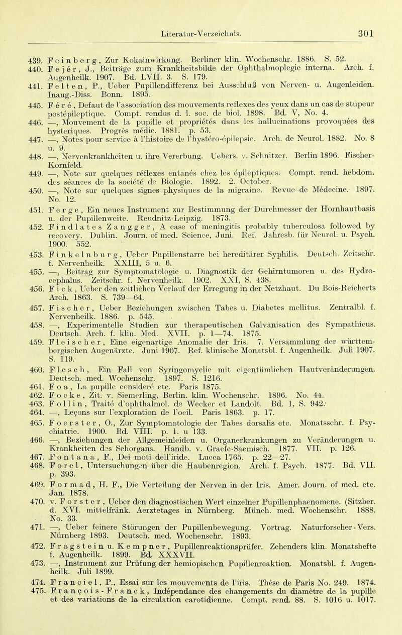 439. Feinberg, Zur Kokainwirkung. Berliner klin. Wochenschr. 1886. S. 52. 440. F e j e r , J., Beiträge zum Krankheitsbilde der Ophthalmoplegie interna. Arch. f. Augenheilk. 1907. Bd. LVII. 3. S. 179. 441. Feiten, P., Ueber Pupillendifferenz bei Ausschluß von Nerven- u. Augenleiden. Inaug.-Diss. Bonn. 1895. 445. F e r e , Defaut de Vassociation des mouvements reflexes des yeux dans un cas de stupeur postepileptique. Compt. rendus d. 1. soc. de biol. 1898. Bd. V, No. 4. 446. —f Mouvement de la pupille et proprietes dans les hallucinations provoquees des hysteriques. Progres medic. 1881. p. 53. 447. —, Notes pour Service ä l'histoire de l'hvstero-epilepsie. Arch. de Neurol. 1882. No. 8 u. 9. 448. —, Nervenkrankheiten u. ihre Vererbung. Uebers. v. Schnitzer. Berlin 1896. Fischer- Kornfeld. 449. —, Note sur quelques reflexes entanes chez les epileptiques. Compt. rend. hebdom. des seances de la societe de Biologie. 1892. 2. October. 450. —, Note sur quelques signes physiques de la migraine. Revue de Medecine. 1897. No. 12. 451. Ferge, Ein neues Instrument zur Bestimmung der Durchmesser der Hornhautbasis u. der Pupillenweite. Reudnitz-Leipzig. 1873. 452. Findlates Zangger, A case of meningitis probably tuberculosa followed by recovery. Dublin. Journ. of med. Science, Juni. Ref. Jakresb. für Neurol. vi. Psych. 1900. 552. 453. Finkelnburg, Ueber Pupillenstarre bei hereditärer Syphilis. Deutsch. Zeitschr. f. Nervenheilk. XXIII, 5 u. 6. 455. —, Beitrag zur Symptomatologie u. Diagnostik der Gehirntumoren u. des Hydro- cephalus. Zeitschr. f. Nervenheilk. 1902. XXI, S. 438. 456. F i c k , Ueber den zeitlichen Verlauf der Erregung in der Netzhaut. Du Bois-Reicherts Arch. 1863. S. 739—64. 457. Fischer, Ueber Beziehungen zwischen Tabes u. Diabetes mellitus. Zentralbl. f. Nervenheilk. 1886. p. 545. 458. —, Experimentelle Studien zur therapeutischen Galvanisation des Sympathicus. Deutsch. Arch. f. klin. Med. XVII. p. 1—74. 1875. 459. Fleischer, Eine eigenartige Anomalie der Iris. 7. Versammlung der württem- bergischen Augenärzte. Juni 1907. Ref. klinische Monatsbl. f. Augenheilk. Juli 1907. S. 119. 460. F 1 e s c h , Ein Fall von Syringomyelie mit eigentümlichen Hautveränderungen. Deutsch, med. Wochenschr. 1897. S. 1216. 461. F o a , La pupille considere etc. Paris 1875. 462. F o c k e , Zit. v. Siemerling. Berlin, klin. Wochenschr. 1896. No. 44. 463. F o 11 i n , Traite d'ophthalmol. de Wecker et Landolt, Bd. 1, S. 942.' 464. —, Lecons sur l'exploration de Poeil. Paris 1863. p. 17. 465. Foerster, O., Zur Symptomatologie der Tabes dorsalis etc. Monatsschr. f. Psy- chiatrie. 1900. Bd. VIII. p. 1. u 133. 466. —, Beziehungen der Allgemeinleiden u. Organerkrankungen zu Veränderungen u. Krankheiten des Sehorgans. Handb. v. Graefe-Saemisch. 1877. VII. p. 126. 467. Fontana, F., Dei moti dell'iride. Lucca 1765. p. 22—27. 468. F o r e 1, Untersuchungen über die Haubenregion. Arch. f. Psych. 1877. Bd. VII. p. 393. 469. F o r m a d , H. F., Die Verteilung der Nerven in der Iris. Amer. Journ. of med. etc. Jan. 1878. 470. v. Forster, Ueber den diagnostischen Wert einzelner Pupillenphaenomene. (Sitzber. d. XVI. mittelfränk. Aerztetages in Nürnberg. Münch, med. Wochenschr. 1888. No. 33. 471. —, Ueber feinere Störungen der Pupillenbewegung. Vortrag. Naturforscher - Vers. Nürnberg 1893. Deutsch, med. Wochenschr. 1893. 472. Fragstein u. Kempner, Pupillenreaktionsprüfer. Zehenders klin. Monatshefte f. Augenheilk. 1899. Bd. XXXVII. 473. —, Instrument zur Prüfung der hemiopischen Pupillenreaktion. Monatsbl. f. Augen- heilk. Juli 1899. 474. Franciel, P., Essai sur les mouvements de l'iris. These de Paris No. 249. 1874. 475. Francois-Franck, Independance des changements du diametre de la pupille et des variations de la circulation carotidienne. Compt. rend. 88. S. 1016 u. 1017.