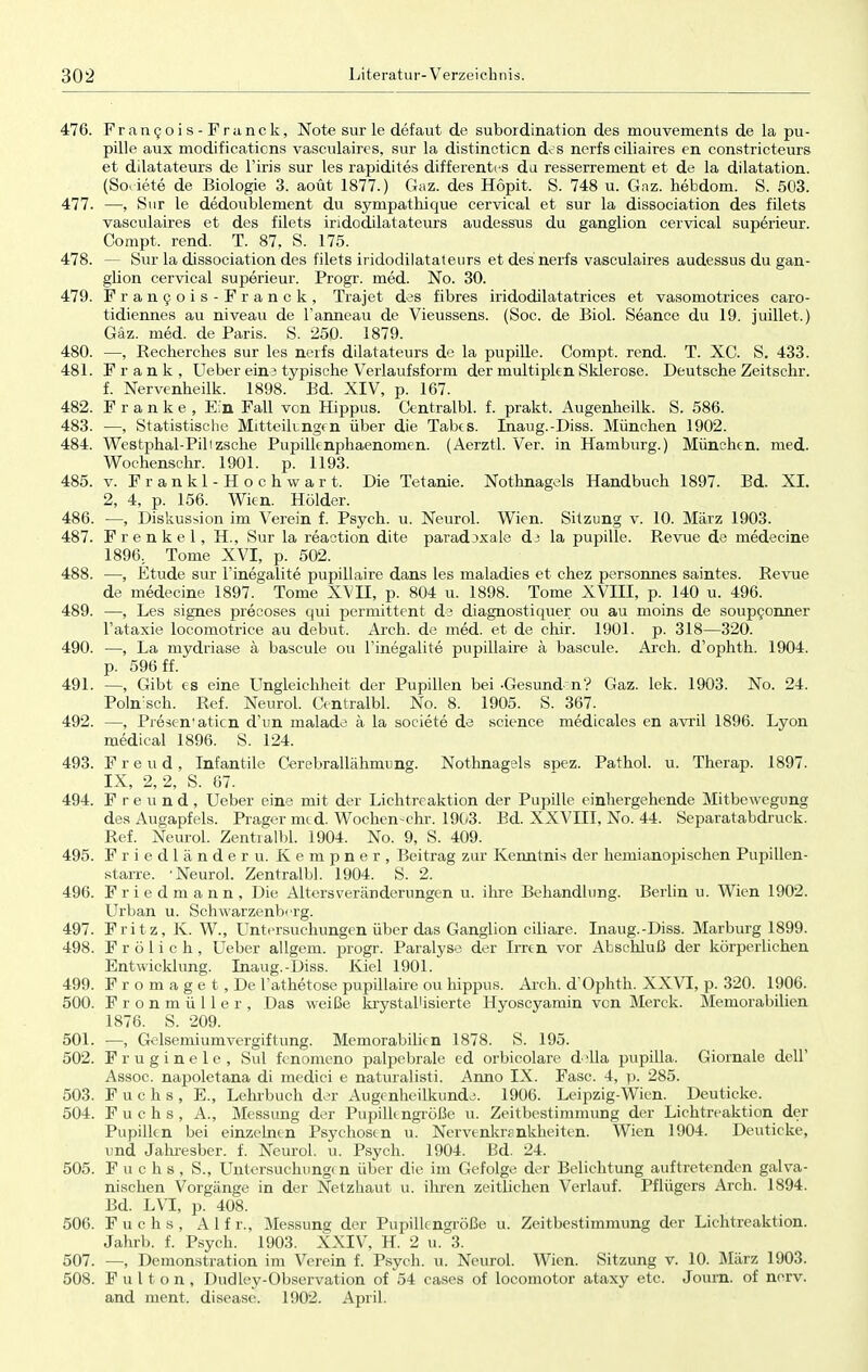 476. Francois-Franck, Note sur le defaut de Subordination des mouvements de la pu- pille aux modifications vasculaires, sur la distincticn dt s nerfs ciliaires en constricteurs et dilatateurs de l'iris sur les rapidites differentes du resserrement et de la dilatation. (So. iete de Biologie 3. aoüt 1877.) Gaz. des Hopit. S. 748 u. Gaz. hebdom. S. 503. 477. —, Sur le dedoublement du sympathique cervical et sur la dissociation des filets vasculaires et des filets iridodilatateurs audessus du ganglion cervical superieur. Compt. rend. T. 87, S. 175. 478. — Sur la dissociation des filets iridodilatateurs et des nerfs vasculaires audessus du gan- glion cervical superieur. Progr. med. No. 30. 479. Francois-Franck, Trajet des fibres iridodilatatrices et vasomotrices caro- tidiennes au niveau de Fanneau de Vieussens. (Soc. de Biol. Seance du 19. juillet.) Gaz. med. de Paris. S. 250. 1879. 480. —, Recherches sur les nerfs dilatateurs de la pupille. Compt. rend. T. XC. S. 433. 481. Frank, Ueber eins typische Verlaufsform der multiplen Sklerose. Deutsche Zeitschr. f. Nervenheilk. 1898. Bd. XIV, p. 167. 482. Franke, Ein Fall von Hippus. Centralbl. f. prakt. Augenheilk. S. 586. 483. —, Statistische Mitteilungen über die Tabes. Inaug.-Diss. München 1902. 484. Westphal-Piltzsche Pupillenphaenomen. (Aerztl. Ver. in Hamburg.) München, med. Wochenschr. 1901. p. 1193. 485. v. Frankl-Hochwart. Die Tetanie. Nothnagels Handbuch 1897. Bd. XI. 2, 4, p. 156. Wien. Holder. 486. —, Diskussion im Verein f. Psych, u. Neurol. Wien. Sitzung v. 10. März 1903. 487. Frenke 1, H., Sur la reaction dite paradjxale d3 la pupille. Revue de medecine 1896, Tome XVI, p. 502. 488. —, Etüde sur Finegalite pupillaire dans les maladies et chez personnes saintes. Revue de medecine 1897. Tome XVII, p. 804 u. 1898. Tome XVIII, p. 140 u. 496. 489. —, Les signes precoses qui permittent de diagnostiemer ou au moins de soupconner l'ataxie locomotrice au debut. Arch. de med. et de chir. 1901. p. 318—320. 490. —, La mydriase ä bascule ou l'inegalite pupillaire ä bascule. Arch. d'ophth. 1904. p. 596 ff. 491. —, Gibt es eine Ungleichheit der Pupillen bei -Gesund:n? Gaz. lek. 1903. No. 24. Poln:sch. Ref. Neurol. Centralbl. No. 8. 1905. S. 367. 492. —, Presen'atien d'un malade ä la societe de science medicales en avril 1896. Lyon medical 1896. S. 124. 493. Freud, Infantile Cerebrallähmung. Nothnagels spez. Pathol. u. Therap. 1897. IX, 2,2, S. 67. 494. Freund, Ueber eine mit der Lichtreaktion der Pupille einhergehende Mitbewegung des Augapfels. Prager med. Wochen-chr. 1903. Bd. XXVIII, No. 44. Separatabdruck. Ref. Neurol. Zentralbl. 1904. No. 9, S. 409. 495. Friedländer u. Kempner, Beitrag zur Kenntnis der hemianopischen Pupillen- starre. 'Neurol. Zentralbl. 1904. S. 2. 496. Friedmann, Die Alters Veränderungen u. ihre Behandlung. Berlin u. Wien 1902. Urban u. Schwarzenberg. 497. Frit z, K. W., Untersuchungen über das Ganglion ciliare. Inaug.-Diss. Marburg 1899. 498. Frölich, Ueber allgem. progr. Paralyse der Irren vor Abschluß der körperlichen Entwicklung. Inaug.-Diss. Kiel 1901. 499. Fromaget,De Tathetose pupillaire ou hippus. Arch. d'Ophth. XXVI, p. 320. 1906. 500. Fronmüller, Das weiße krystalUsierte Hyoscyamin von Merck. Memorabilien 1876. S. 209. 501. —, Gelsemiumvergiftung. Memorabilien 1878. S. 195. 502. Fruginele, Sul fenomeno palpebrale ed orbicolare d'lla pupilla. Giornale dell' Assoc. napoletana di medici e naturalisti. Anno IX. Fase. 4, p. 285. 503. Fuchs, E., Lehrbuch der Augenheilkunde. 1906. Leipzig-Wien. Deuticke. 504. Fuchs, A., Messung der Pupillengröße u. Zeitbestimmung der Lichtreaktion der Pupillen bei einzelnen Psychosen u. Nervenkrankheiten. Wien 1904. Deuticke, und Jahresber. f. Neurol. u. Psych. 1904. ßd. 24. 505. Fuchs, S., Untersuchungen über die im Gefolge der Belichtung auftretenden galva- nischen Vorgänge in der Netzhaut u. ihren zeitlichen Verlauf. Pflügers Arch. 1894. Bd. LVI, p. 408. 506. Fuchs, Alfr., Messung der Pupillengröße u. Zeitbestimmung der Lichtreaktion. Jahrb. f. Psych. 1903. XXIV, H. 2 u. 3. 507. —, Demonstration im Verein f. Psych, u. Neurol. Wien. Sitzung v. 10. März 1903. 508. Fulton, Dudley-Observation of 54 cases of locomotor ataxy etc. Journ. of nerv, and ment. disease. 1902. April.