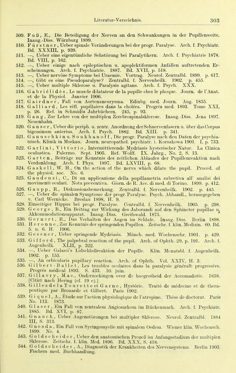 509. Fuß, E., Die Beteiligung der Nerven an den Schwankungen in der Pupillenweite. Inaug.-Diss. Würzburg 1899. 510. Fürstner, Ueber spinale Veränderungen bei der progr. Paralyse. Arch. f. Psychiatr. Bd. XXXIII, p. 939. 511. —, Ueber eine eigentümliche Sehstörung bei Paralytikern. Arch. f. Psychiatrie 1878. Bd. VIII, p. 162. 512. —, Ueber einige nach epileptischen u. apoplektiformen Anfällen auftretenden Er- scheinungen. Arch. f. Psychiatrie. 1887. Bd. XVII, p. 518. 513. —, Ueber nervöse Symptome bei Uraemie. Vortrag. Neurol. Zentralbl. 1899. p. 617. 514. —, Gibt es eine Pseudoparalyse? Zentralbl. f. Nervenheilk. 1902. p. 455. 515. —, Ueber multiple Sklerose u. Paralysis agitans. Arch. f. Psych. XXX. 516. Gabrielides, Le muscle dilatateur de la pupille chez le phoque. Journ. de l'Anat. et de la Physiol. Janvier 1906. 517. Gairdner, Fall von Aortenaneurysma. Edinbg. med. Journ. Aug. 1855. 518. Galliard, Les refl. pupillaires dans la cholera. Progres med. 1893. Tome XXI, p. 26. Ref. in Schmidts Jahrbüchern. 245, p. 93. 519. G a n g , Zur Lehre von der multiplen Zerebrospinalsklerose. Inaug.-Diss. Jena 1897. Neuenhahn. 520. Ganser, Ueber die periph. u. zentr. Anordnung der Sehnervenfasern u. über das Corpus bigeminum anterius. Arch. f. Psych. 1882. Bd. XIII. p. 341. 521. Ganuschkinu. Soukhanoff, Die progr. Paralyse nach den Daten der psychia- trisch. Klinik in Moskau. Journ. neuropathol. psychiatr. i. Korsakowa 1901. I, p. 733. 522. Garlini, Vittorio, Intermittierende Mydriasis hysterischer Natur. La Clinica oculustica. Palermo. Sept. 1905. Ref. Wolff. IX. Jahrg., No. 2, S. 13. 523. Garten, Beiträge zur Kenntnis des zeitlichen Ablaufes der Pupillenreaktion nach Verdunklung. Arch. f. Phys. 1897. Bd. LXVIII, p. 68. 524. Gaskell, W. H., On the action of the nervs which düate the pupil. Proced. of the physiol. soc. No. 6. 525. G a u d e n z i, C., Di un applicazione della pupillametria subretiva all' analisi dei movimenti oculari. Nota preventiva. Giorn. de R. Acc. di med. di Torino. 1899. p. 412. 526. G a u p p , R., Diskussionsbemerkung. Zentralbl. f. Nervenheilk. 1902. p. 445. 527. —, Ueber die spinalen Symptome der progr. Paralyse. Psych. Abhandl., herausgegeben v. Carl Wernicke. Breslau 1898, H. 9. 528. Einseitiger Hippus bei progr. Paralyse. Centralbl. f. Nervenheilk. 1905. p. 298. 529. George, B., Ein Beitrag zur Wirkung des Jaborandi auf den Sphincter pupillae u. Akkommodationsapparat. Inaug.-Diss. Greifswald. 1875. 530. Gernert, R., Das Verhalten der Augen im Schlafe. Inaug.-Diss. Berlin 1898. 531. H e r o n n e , Zur Kenntnis der springenden Pupillen. Zeitschr. f. klin. Medizin. 60. Bd. 5. u. 6. H. 1906. 532. Gessner, Ueber springende Mydriasis. Münch, med. Wochenschr. 1901. p. 429. 533. G i f f o r d , The palpebral reaction of the pupil. Arch. of Ophth. 29, p. 191. Arch. f. Augenheilk. XLII, p. 322. 534. —, Ueber Galassi's Lidschlußreaktion der Pupille. Klin. Monatsbl. f. Augenheilk. 1902. p. 155. 535. —, An orbicularis pupillary reaction. Arch. of Ophth. Vol. XXIV, H. 3. 536. Gilbert-Ballet, Les troubles oculaires dans la paralysie generale progressive. Progres medical 1893. S. 433. 10. juin. 537. Gillavry, Mac, Onderzoekingen over de hoegrotheid der Accomadotie. 1858. [Citirt nach Hering (cf. 19 e).] - 538. GillesdelaTourette et Garne, Hysterie. Traite de medecine et de thera- peutique par Brouarde et Gilbert. Paris 1902. 539. G i q u e 1, A., Etüde sur l'action physiolosrique de l'atropine. These de doctorat. Paris No. 113. 1873. 540. Glaser, Ein Fall von zentralem Angiosarkom im Rückenmark. Arch. f. Psychiatr. 1885. Bd. XVI, p. 87. 541. G n a u c k , Ueber Augenstörungen bei multipler Sklerose. Neurol. Zentralbl. 1884 III, S. 313. 542. G n e s d a , Ein Fall von Syringomyelie mit spinalem Oedem. Wiener klin. Wochensch. 1899. No. 4. 543. Goldscheide r, Ueber den anatomischen Prozeß im Anfangsstadium der multiplen Sklerose. Zeitschi-, f. klin. Med. 1896. Bd. XXX, S. 418. 544. Goldscheider, A., Diagnostik der Krankheiten des Nervensystems. Berlin 1903. Fischers med. Buchhandlung. V