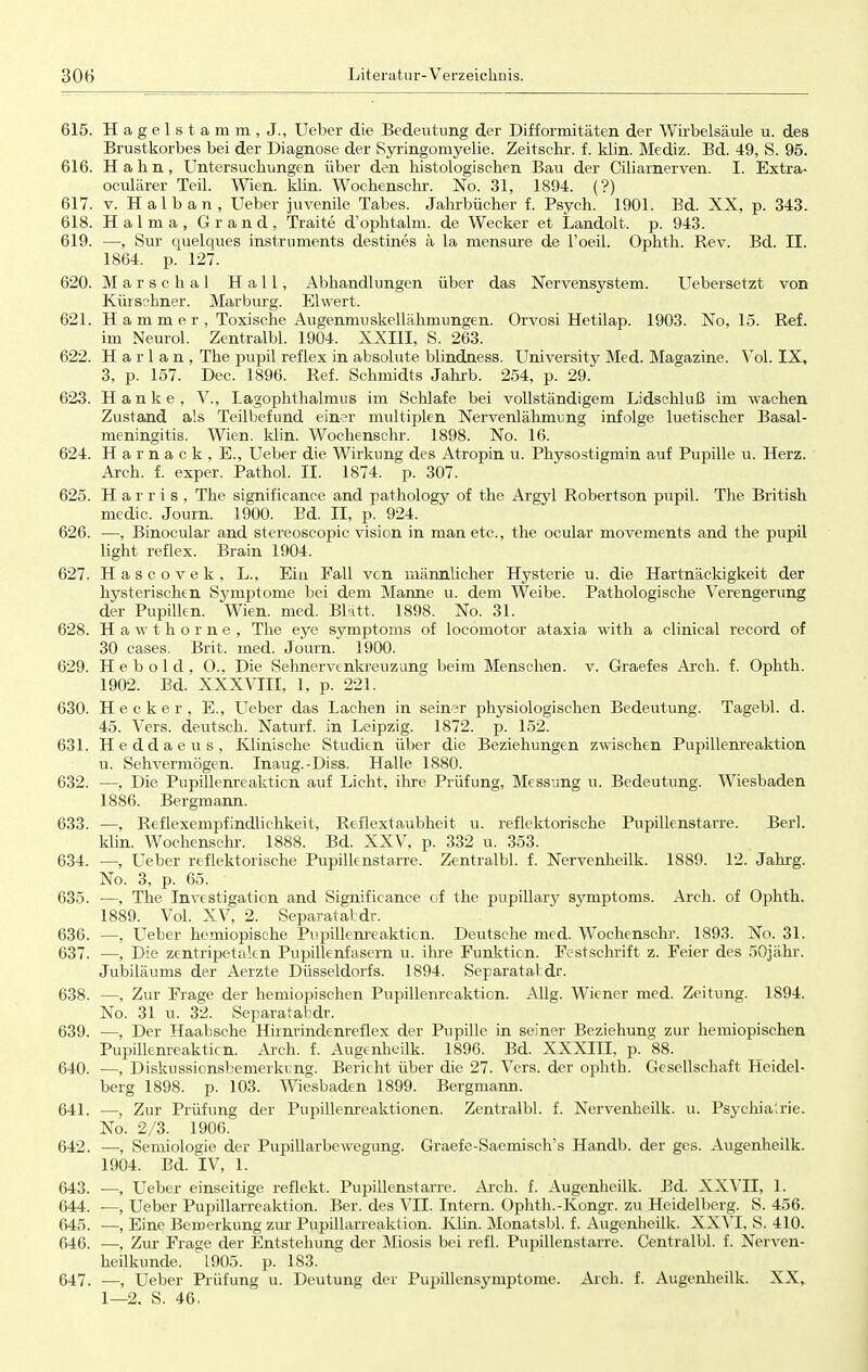 615. Hagelstamm, J., Ueber die Bedeutung der Difformitäten der Wirbelsäule u. des Brustkorbes bei der Diagnose der Syringomyelie. Zeitschr. f. klin. Mediz. Bd. 49, S. 95. 616. Hahn, Untersuchungen über den histologischen Bau der Ciliarnerven. I. Extra- oculärer Teil. Wien. klin. Wochenschr. No. 31, 1894. (?) 617. v. H a 1 b a n , Ueber juvenile Tabes. Jahrbücher f. Psych. 1901. Bd. XX, p. 343. 618. Halma, Grand, Traite d'ophtalm. de Wecker et Landolt. p. 943. 619. —, Sur quelques instruments destines ä la mensure de l'oeil. Ophth. Rev. Bd. II. 1864. p. 127. 620. Marse h a 1 Hall, Abhandlungen über das Nervensystem. Uebersetzt von Kürschner. Marburg. Elwert. 621. Hammer, Toxische Augenmuskellähmungen. Orvosi Hetilap. 1903. No, 15. Ref. im Neurol. Zentralbl. 1904. XXIII, S. 263. 622. Harlan, The pupil reflex in absolute blindness. University Med. Magazine. Vol. IX, 3, p. 157. Dec. 1896. Ref. Schmidts Jahrb. 254, p. 29. 623. Hanke, V., Lagopkthalmus im Schlafe bei vollständigem Lidschluß im wachen Zustand als Teilbefund einer multiplen Nervenlähmimg infolge luetischer Basal - meningitis. Wien. klin. Wochenschr. 1898. No. 16. 624. H a r n a c k , E., Ueber die Wirkung des Atropin u. Physostigmin auf Pupille u. Herz. Arch. f. exper. Pathol. II. 1874. p. 307. 625. Harris, The significance and pathology of the Argyl Robertson pupil. The British medic. Journ. 1900. Bd. II, p. 924. 626. —, Binocular and stereoscopic vision in man etc., the ocular movements and the pupil light reflex. Brain 1904. 627. Hascovek, L., Ein Fall von männlicher Hysterie u. die Hartnäckigkeit der hysterischen Symptome bei dem Manne u. dem Weibe. Pathologische Verengerung der Pupillen. Wien. med. Blatt, 1898. No. 31. 628. Hawthorne, The eye Symptoms of locomotor ataxia with a clinical record of 30 cases. Brit. med. Journ. 1900. 629. H e b o 1 d , O., Die Sehnervenkreuzung beim Menschen, v. Graefes Arch. f. Ophth. 1902. Bd. XXXVIII, 1, p. 221. 630. Hecker, E., Ueber das Lachen in seiner physiologischen Bedeutung. Tagebl. d. 45. Vers, deutsch. Naturf. in Leipzig. 1872. p. 152. 631. Heddaeus, Klinische Studien über die Beziehungen zwischen Pupillenreaktion u. Sehvermögen. Inaug.-Diss. Halle 1880. 632. —, Die Pupillenreakticn auf Licht, ihre Prüfung, Messung u. Bedeutung. Wiesbaden 1886. Bergmann. 633. —, Reflexempfindlichkeit, Reflextaubheit u. reflektorische Pupillenstarre. Berl. klin. Wochenschr. 1888. Bd. XXV, p. 332 u. 353. 634. —, Ueber reflektorische Pupillenstarre. Zentralbl. f. Nervenheilk. 1889. 12. Jahrg. No. 3, p. 65. 635. —, The Investigation and Significance of the pupillary Symptoms. Arch. of Ophth. 1889. Vol. XV, 2. Separatatdr. 636. —, Ueber hemiopische Pupillenreakticn. Deutsche med. Wochenschr. 1893. No. 31. 637. —, Die zentripetalen Pupillenfasern u. ihre Funktion. Festschrift z. Feier des 50jähr. Jubiläums der Aerzte Düsseldorfs. 1894. Separatal dr. 638. —, Zur Frage der hemiopischen Pupillenreaktion. Allg. Wiener med. Zeitung. 1894. No. 31 u. 32. Separatabdr. 639. —, Der Haabsche Himrindenreflex der Pupille in seiner Beziehung zur hemiopischen Pupillenreakticn. Arch. f. Augenheilk. 1896. Bd. XXXIII, p. 88. 640. —, Diskussionsbemerkung. Bericht über die 27. Vers, der ophth. Gesellschaft Heidel- berg 1898. p. 103. Wiesbaden 1899. Bergmann. 641. —, Zur Prüfung der Pupillenreaktionen. Zentralbl. f. Nervenheilk. u. Psychia'>rie. No. 2/3. 1906. 642. —, Semiologie der Pupillarbewegung. Graefe-Saemisch's Handb. der gcs. Augenheilk. 1904. Bd. IV, 1. 643. —, Ueber einseitige reflekt. Pupillenstarre. Arch. f. Augenheilk. Bd. XXVII, 1. 644. —, Ueber Pupillarreaktion. Ber. des VII. Intern. Ophth.-Kongr. zu Heidelberg. S. 456. 645. —, Eine Bemerkung zur Pupillarreaktion. Klin. Monatsbl. f. Augenheilk. XXVI, S. 410. 646. —, Zur Frage der Entstehung der Miosis bei refl. Pupillenstarre. Centralbl. f. Nerven- heilkunde. 1905. p. 183. 647. —, Ueber Prüfung u. Deutung der Pupillensymptome. Arch. f. Augenheilk. XX, 1—2. S. 46.