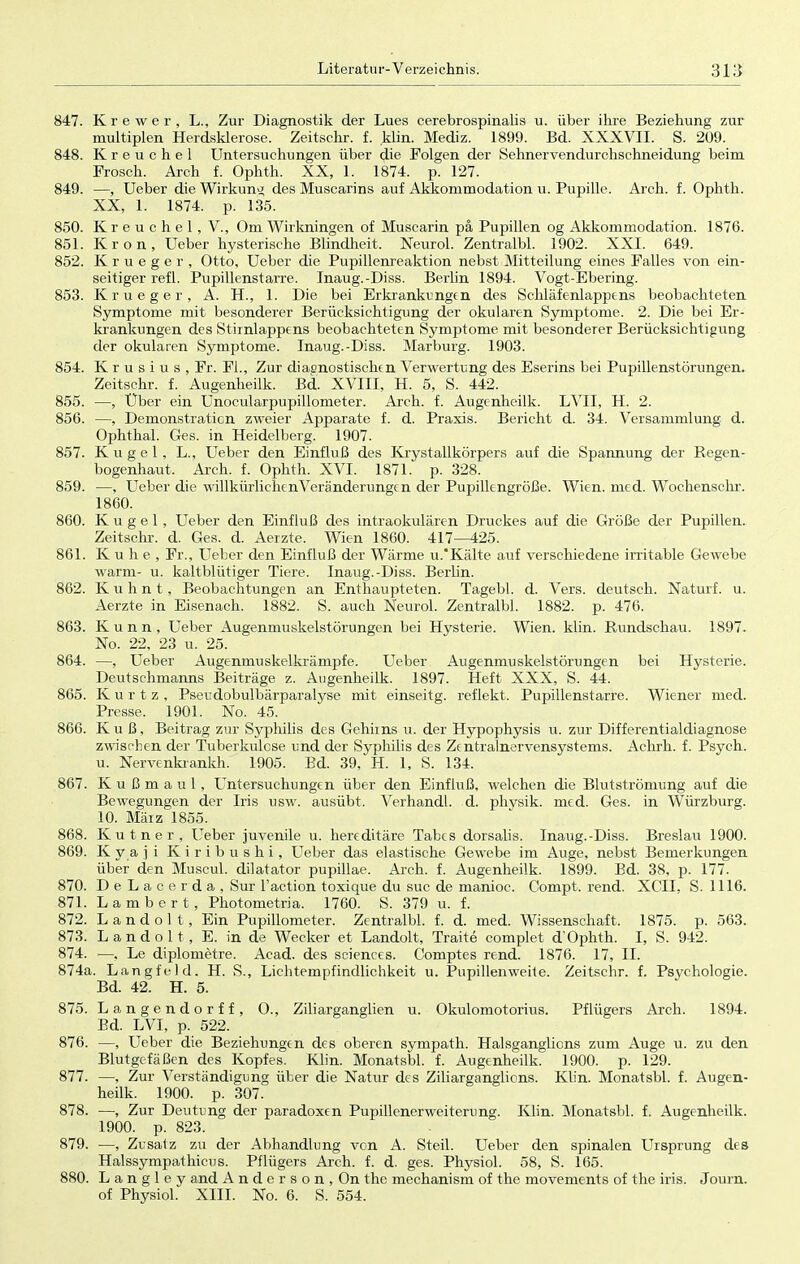 847. Krewer, L., Zur Diagnostik der Lues cerebrospinalis u. über ihre Beziehung zur multiplen Herdsklerose. Zeitschr. f. klin. Mediz. 1899. Bd. XXXVII. S. 209. 848. Kreuchel Untersuchungen über die Folgen der Sehnervendurchschneidung beim Frosch. Arch f. Ophth. XX, 1. 1874. p. 127. 849. —, Ueber die Wirkung des Muscarins auf Akkommodation u. Pupille. Arch. f. Ophth. XX, l: 1874. p. 135. 850. K r e u c h e 1 , V., Om Wirkningen of Muscarin pä Pupillen og Akkommodation. 1876. 851. Krön, Ueber hysterische Blindheit. Neurol. Zentralbl. 1902. XXI. 649. 852. Krueger, Otto, Ueber die Pupillenreaktion nebst Mitteilung eines Falles von ein- seitiger refl. Pupillenstarre. Inaug.-Diss. Berlin 1894. Vogt-Ebering. 853. Krueger, A. H., 1. Die bei Erkrankungen des Schläfenlappens beobachteten Symptome mit besonderer Berücksichtigung der okularen Symptome. 2. Die bei Er- krankungen des Stirnlappens beobachteten Symptome mit besonderer Berücksichtigung der okularen Symptome. Inaug.-Diss. Marburg. 1903. 854. K r u s i u s , Fr. FL, Zur diagnostischen Verwertung des Eserins bei Pupillenstörungen. Zeitschr. f. Augenheilk. Bd. XVIII, H. 5, S. 442. 855. —, Über ein Unocularpupillometer. Arch. f. Augenheilk. LVII, H. 2. 856. —, Demonstration zweier Apparate f. d. Praxis. Bericht d. 34. Versammlung d. Ophthal. Ges. in Heidelberg. 1907. 857. Kugel, L., Ueber den Einfluß des Krystallkörpers auf die Spannung der Regen- bogenhaut. Arch. f. Ophth. XVI. 1871. p. 328. 859. —, Ueber die willkürlichen Veränderungen der Pupillengröße. Wien. med. Wochenschr. 1860. 860. Kugel, Ueber den Einfluß des intraokulären Druckes auf die Größe der Pupillen. Zeitschr. d. Ges. d. Aerzte. Wien 1860. 417—425. 861. K u h e , Fr., Ueber den Einfluß der Wärme u.'Kälte auf verschiedene irritable Gewebe warm- u. kaltblütiger Tiere. Inaug.-Diss. Berlin. 862. K u h n t, Beobachtungen an Enthaupteten. Tagebl. d. Vers, deutsch. Naturf. u. Aerzte in Eisenach. 1882. S. auch Neurol. Zentralbl. 1882. p. 476. 863. K u n n , Ueber Augenmuskelstörungen bei Hysterie. Wien. klin. Rundschau. 1897. No. 22, 23 u. 25. 864. —, Ueber Augenmuskelkrämpfe. Ueber Augenmuskelstörungen bei Hysterie. Deutschmanns Beiträge z. Augenheilk. 1897. Heft XXX, S. 44. 865. K u r t z , Pseudobulbärparalyse mit einseitg. reflekt. Pupillenstarre. Wiener med. Presse. 1901. No. 45. 866. Kuß, Beitrag zur Syphilis des Gehirns ü. der Hypophysis u. zur Differentialdiagnose zwischen der Tuberkulose und der Syphilis des Zentralnervensystems. Achrh. f. Psych, u. Nervenkrankh. 1905. Bd. 39, H. 1, S. 134. 867. K u ß m a u 1, Untersuchungen über den Einfluß, welchen die Blutströmung auf die Bewegungen der Iris usw. ausübt. Verhandl. d. physik. med. Ges. in Würzburg. 10. März 1855. 868. Kutner, Ueber juvenile u. hereditäre Tabes dorsalis. Inaug.-Diss. Breslau 1900. 869. Kyaji Kiribushi, Ueber das elastische Gewebe im Auge, nebst Bemerkungen über den Muscul. dilatator pupillae. Arch. f. Augenheilk. 1899. Bd. 38, p. 177. 870. DeLacerda, Sur l'action toxique du suc de manioc. Compt. rend. XCTI, S. 1116. 871. Lambert, Photometria. 1760. S. 379 u. f. 872. Landolt, Ein Pupillometer. Zentralbl. f. d. med. Wissenschaft. 1875. p. 563. 873. L a n d o 11 , E. in de Wecker et Landolt, Traite complet d'Ophth. I, S. 942. 874. —. Le diplometre. Acad. des sciences. Comptes rend. 1876. 17, II. 874a. Langte-ld. H. S., Lichtempfindlichkeit u. Pupillen weite. Zeitschr. f. Psychologie. Bd. 42. H. 5. 875. Langendorff, O., Ziliarganglien u. Okulomotorius. Pflügers Arch. 1894. Bd. LVI, p. 522. 876. —, Ueber die Beziehungen des oberen sympath. Halsganglions zum Auge u. zu den Blutgefäßen des Kopfes. Klin. Monatsbl. f. Augenheilk. 1900. p. 129. 877. —, Zur Verständigung über die Natur des Ziliarganglions. Klin. Monatsbl. f. Augen- heilk. 1900. p. 307. 878. —, Zur Deutung der paradoxen Pupillenerweiterung. Klin. Monatsbl. f. Augenheilk. 1900. p. 823. 879. —, Zusatz zu der Abhandlung von A. Steil. Ueber den spinalen Ursprung des Halssympathicus. Pflügers Arch. f. d. ges. Physiol. 58, S. 165. 880. L a n g 1 e y and Anderson, On the mechanism of the movements of the iris. Journ. of Physiol. XIII. No. 6. S. 554.