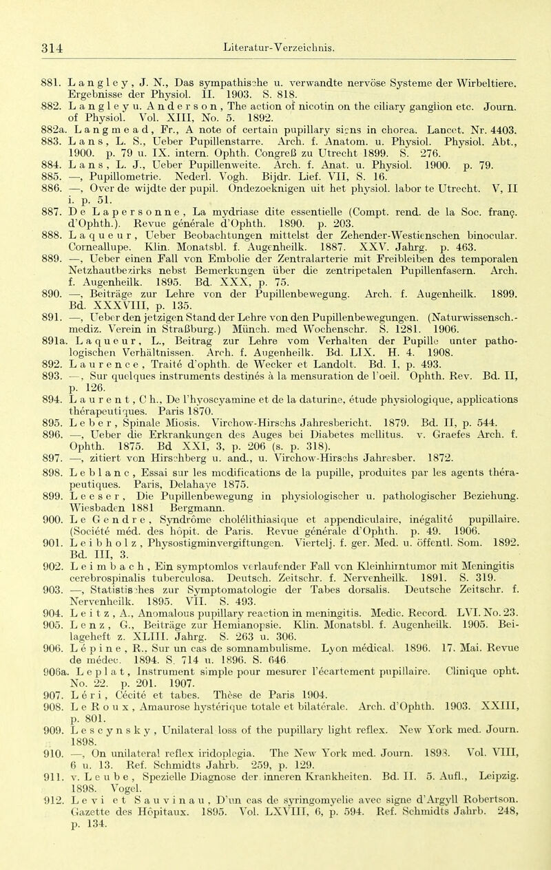 881. Langley, J. N., Das sympathische u. verwandte nervöse Systeme der Wirbeltiere. Ergebnisse der Physiol. II. 1903. S. 818. 882. Langley u. Anderson, The action of nicotin on the ciliary gangiion etc. Journ. of Pbysiol. Vol. XIII, No. 5. 1892. 882a. Langmead, Fr., A note of certain pupillary sicns in chorea. Lancet. Nr. 4403. 883. Laus, L. S., Ueber Pupillenstarre. Arch. f. Anatom, u. Physiol. Physiol. Abt., 1900. p. 79 u. IX. intern. Ophth. Congreß zu Utrecht 1899. S. 276. 884. L a n s , L. J., Ueber Pupillenweite. Arch. f. Anat, u. Physiol. 1900. p. 79. 885. —, Pupillometrie. Nederl. Vogh. Bijdr. Lief. VII, S. 16. 886. —, Over de wijdte der pupil. Ondezoeknigen uit het physiol. labor te Utrecht. V, II i. p. 51. 887. De Lapersonne, La mydriase dite essentielle (Compt. rend. de la Soc. franc. d'Ophth). Revue generale d'Ophth. 1890. p. 203. 888. Laqueur, Ueber Beobachtungen mittelst der Zehender-Westienschen binocular. Corneallupe. Klin. Monatsbl. f. Augenheilk. 1887. XXV. Jahrg. p. 463. 889. —, Ueber einen Fall von Embolie der Zentralarterie mit Freibleiben des temporalen Netzhautbezirks nebst Bemerkungen über die zentripetalen Pupillenfasern. Arch. f. Augenheilk. 1895. Bd. XXX, p. 75. 890. —, Beiträge zur Lehre von der Pupillenbewegung. Arch. f. Augenheilk. 1899. Bd. XXXVIII, p. 135. 891. —, LTeber den jetzigen Stand der Lehre von den Pupillenbewegungen. (Naturwissensch.- mediz. Verein in Straßburg.) Münch, med Wochenschr. S. 1281. 1906. 891a. Laqueur, L., Beitrag zur Lehre vom Verhalten der Pupille unter patho- logischen Verhältnissen. Arch. f. Augenheilk. Bd. LIX. H. 4. 1908. 892. Laurence, Traite d'ophth. de Wecker et Landolt, Bd. I, p. 493. 893. —, Sur quelques Instruments destines ä la mensuration de l'oeil. Ophth. Rev. Bd. II, p. 126. 894. L a u r e n t, C h., De l'hyoscyamine et de la daturine, etude physiologique, applications therapeutiques. Paris 1870. 895. Leber, Spinale Miosis. Virchow-Hirschs Jahresbericht. 1879. Bd. II, p. 544. 896. —, Ueber die Erkrankungen des Auges bei Diabetes mellitus, v. Graefes Arch. f. Ophth. 1875. Bd XXI, 3, p. 206 (s. p. 318). 897. —, zitiert von Hirsrhberg u. and., u. Virchow-Hirschs Jahresber. 1872. 898. L e b 1 a n c , Essai Sur les modifications de la pupille, produites par les agents thera- peutiques. Paris, Delahaye 1875. 899. L e e s e r , Die Pupillenbewegung in physiologischer u. pathologischer Beziehung. Wiesbaden 1881 Bergmann. 900. Le Gendre, Syndrome cholelithiasique et appendiculaire, inegalite pupillaire. (Societe med. des höpit. de Paris. Revue generale d'Ophth. p. 49. 1906. 901. Leibholz, Physostigminvergiftungen. Viertel]. f. ger. Med. u. öffentl. Som. 1892. Bd. III, 3. 902. Leimbach, Ein symptomlos verlaufender Fall von Kleinhirntumor mit Meningitis cerebrospinalis tuberculosa. Deutsch. Zeitschr. f. Nervenheilk. 1891. S. 319. 903. —, Statistisches zur Symptomatologie der Tabes dorsalis. Deutsche Zeitschr. f. Nervenheilk. 1895. VII. S. 493. 904. L e i t z , A., Anomalous pupillary reaction in meningitis. Medic. Record. LVI. No. 23. 905. Lenz, G., Beiträge zur Hemianopsie. Klin. Monatsbl. f. Augenheilk. 1905. Bei- lageheft z. XLIII. Jahrg. S- 263 u. 306. 906. Lepine, R.. Sur un cas de somnambulisme. Lyon medical. 1896. 17. Mai. Revue de medee. 1894. S. 714 u. 1896. S. 646. 906a. L e p 1 a t, Instrument simple pour mesurer l'ecartcment pupillaire. Clinique opht. No. 22. p. 201. 1907. 907. Leri, Cecite et tabes. These de Paris 1904. 908. L e R o u x , Amaurose hysterique totale et bilaterale. Arch. d'Ophth. 1903. XXIII, p. 801. 909. Lescynsky, Unilateral loss of the pupillary light reflex. New York med. Journ. 1898. 910. —, On unilateral reflex iridoplegia. The New York med. Journ. 1893. Vol. VIII, 6 u. 13. Ref. Schmidts Jahrb. 259, p. 129. 911. v.Leube, Spezielle Diagnose der inneren Krankheiten. Bd. II. 5. Aufl., Leipzig. 1898. Vogel. 912. Levi et Sauvinau. D'un cas de syringomyelie avec signe d'Argyll Robertson. Gazette des Hopitaux. 1895. Vol. LXVIII, 6, p. 594. Ref. Schmidts Jahrb. 248, p. 134.