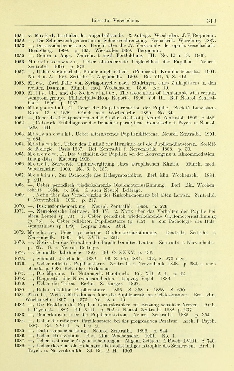 1051. v. M ich el, Leitfaden der Augenheilkunde. 3. Auflage. Wiesbaden. J.F.Bergmann. 1052. —, Die Sehnervendegeneration u. Sehnervenkreuzung. Festschrift. Würzburg. 1887. 1053. —, Diskussiohsbemerkung. Bericht über die 27. Versammig. der ophth. Gesellschaft. Heidelberg. 1898. p. 105. Wiesbaden 1899. Bergmann. 1055. —, Gehirn u. Auge. Zeitschr. f. ärztl. Fortbildung. III. No. 12 u. 13. 1906. 1056. Mickloscewski, Ueber alternierende Ungleichheit der Pupillen. Neurol. Zentralbl. 1900. p. 879. 1057. —, Ueber veränderliche Pupillenungleichheit. (Polnisch.) Kronika lekarska. 1901. No. 4 u. 5. Ref. Zeitschr. f. Augenheilk. 1902. Bd. VII, 5, S. 412. 1058. Mies, Zwei Fälle von Syringomyelie nach Eindringen eines Zinksplitters in den rechten Daumen. Münch, med. Wochenschr. 1896. No. 19. 1059. Mills, Gh., and de Schweinitz, The association of hemianopie with certain Symptom groups. Philadelphia Hosp. Reports. 1896. Vol. III. Ref. Neurol. Zentral- blatt. 1896. p. 1037. 1060. Mingazzini, G., Ueber die Palpebrarreaktion der Pupille. Societä Lancisiana Rom. 13. V. 1899. Münch, med. Wochenschr. 1899. No. 34. 1061. —, Ueber das Lichtphaenornen der Pupille. (Galassi.) Neurol. Zentralbl. 1899. p. 482. 1062. —, Ueber die Frühdiagnose der Dementia paralytica. Monatsschr. f. Psych, u. Neurol. 1898. III. 1063. Mislaszewski, Ueber alternierende Pupillendifferenz. Neurol. Zentralbl. 1901. p. 684. 1064. Mislawski, Ueber den Einfluß der Hirnrinde auf die Pupillendilatatoren. Societe de Biologie. Paris 1887. Ref. Zentralbl. f. Nervenheilk. 1888. p. 30. 1065. M o d e r o w , F., Das Verhalten der Pupillen bei der Konvergenz u. Akkommodation. Inaug.-Diss. Marburg 1905. 1066. Model, Schwerste Opiumvergiftung eines atrophischen Kindes. Münch, med. Wochenschr. 1900. No. 5, S. 157. 1067. M o e b i u s , Zur Pathologie des Halssympathikus. Berk klin. Wochenschr. 1884. p. 231. 1068. —, Ueber periodisch wiederkehrende Okulomotoriuslähmung. Berk klin. Wochen- schrift. 1884. p. 604. S. auch Neurol. Beiträge. 1069. —, Notiz über das Verschwinden des Kniephaenomens bei alten Leuten. Zentralbl. f. Nervenheilk. 1883. p. 217. 1070. —, Diskussionsbemerkung. Neurol. Zentralbl. 1898. p. 526. 1071. —, Neurologische Beiträge: Bd. IV. 2. Notiz über das Verhalten der Pupille bei alten Leuten (p. 71). 3. Ueber periodisch wiederkehrende Okulomotoriuslähmung (p. 75). 6. Ueber reflektor. Pupillenstarre (p. 112). 9. Zur Pathologie des Hals- sympathicus (p. 179). Leipzig 1895. Abel. 1072. M o e b i u s , Ueber periodische Okulomotoriuslähmung. Deutsche Zeitschr. f. Nervenheilk. 1900. Bd. XVII, p. 294. 1073. —, Notiz über-das Verhalten der Pupille bei alten Leuten. Zentralbl. f. Nervenheilk. p. 337. S. a. Neurol. Beiträge. 1074. —, Schmidts Jahrbücher 1892. Bd. CCXXXV, p. 136. 1075. —, Schmidts Jahrbücher 1882. 196, S. 65; 1884. 203, S. 273 usw. 1076. —, Ueber reflektor. Pupillenstarre. Zentralbl. f. Nervenheilk. 1898. p. 689, s. auch ebenda p. 693: Ref. über Heddaeus. 1077. —, Die Migräne. In Nothnagels Handbuch. Bd. XII, 2, 4. p. 42. 1078. —, Diagnostik der Nervenkrankheiten. Leipzig, Vogel. 1886. 1079. —, Ueber die Tabes. Berlin. S. Karger. 1897. 1080. —, Ueber reflektor. Pupillenstarre. 1886. S. 358. u. 1888. S. 690. 1081. M o e 1 i, Weitere Mitteilungen über die Pupillenreaktion Geisteskranker. Berk klin. Wochenschr. 1897. p. 373. No. 18 u. 19. 1082. —, Die Reaktion der Pupillen Geisteskranker bei Reizung sensibler Nerven. Arch. f. Psychiat, 1882. Bd. XIII. p. 602 u. Neurol. Zentralbl. 1882, p. 237. 1083. —, Bemerkungen über die Pupillenreaktion. Neurol. Zentralbl. 1885. p. 354. 1084. —, Ueber die reflektor. Pupillenstarre bei der progressiven Paralyse. Arch. f. Psych. 1887. Bd. XVIII. p. 1 u. 2. 1085. —, Diskussionsbemerkung. Neurol. Zentralbl. 1896. p. 944. 1086. —, Ueber Himsyphilis. Berk klin. Wochenschr. 1901. No. 1. 1087. —, Ueber hysterische Augenerscheinungen. Allgem. Zeitschr. f. Psych. LVIII. S. 740. 1088. —, Ueber das zentrale Höhengrau bei vollständiger Atrophie des Sehnerven. Arch. f. Psych, u. Nervenkrankh. 39. Bd., 2. H. 1905.