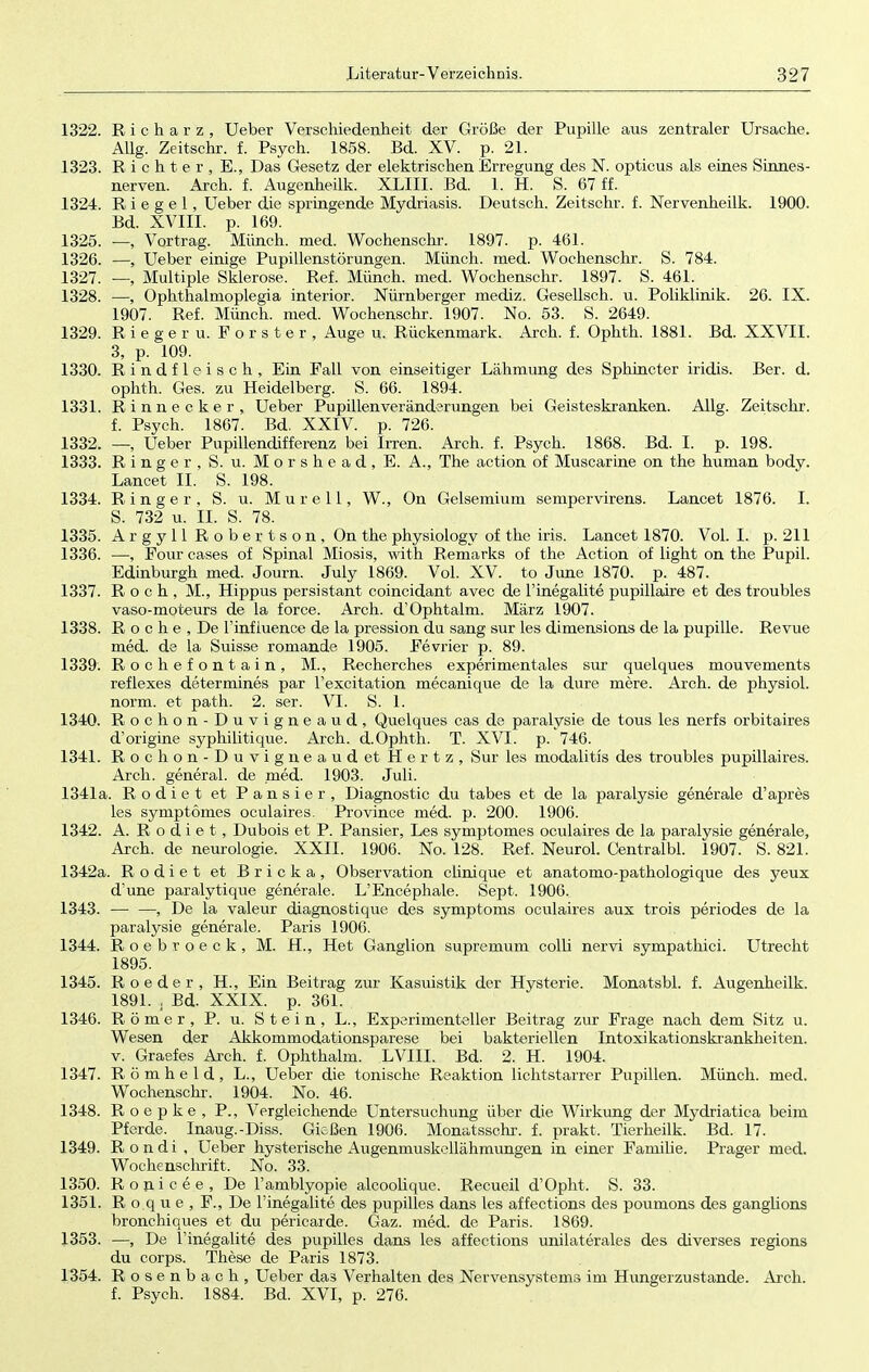 1322. Richarz, Ueber Verschiedenheit der Größe der Pupille aus zentraler Ursache. Allg. Zeitschr. f. Psych. 1858. Bd. XV. p. 21. 1323. Richter, E., Das Gesetz der elektrischen Erregung des N. opticus als eines Sinnes- nerven. Arch. f. Augenheilk. XLIII. Bd. 1. H. S. 67 ff. 1324. Riegel, Ueber die springende Mydriasis. Deutsch. Zeitschr. f. Nervenheilk. 1900. Bd. XVIII. p. 169. 1325. —, Vortrag. Münch, med. Wochenschr. 1897. p. 461. 1326. —, Ueber einige Pupillenstörungen. Münch, med. Wochenschr. S. 784. 1327. —, Multiple Sklerose. Ref. Münch, med. Wochenschr. 1897. S. 461. 1328. —, Ophthalmoplegia inferior. Nürnberger mediz. Gesellsch. u. Poliklinik. 26. IX. 1907. Ref. Münch, med. Wochenschr. 1907. No. 53. S. 2649. 1329. Rieger u. Forster, Auge u. Rückenmark. Arch. f. Ophth. 1881. Bd. XXVII. 3, p. 109. 1330. Rindfleisch, Ein Fall von einseitiger Lähmung des Sphincter iridis. Ber. d. ophth. Ges. zu Heidelberg. S. 66. 1894. 1331. Rinnecker, Ueber Pupillenveränderungen bei Geisteskranken. Allg. Zeitschr. f. Psych. 1867. Bd. XXIV. p. 726. 1332. —, Ueber Pupillendifferenz bei Irren. Arch. f. Psych. 1868. Bd. I. p. 198. 1333. Ringer, S. u. M o r s h e a d , E. A., The action of Muscarine on the human body. Lancet II. S. 198. 1334. Ringer, S. u. Mure 11, W., On Gelsemium sempervirens. Lancet 1876. I. S. 732 u. II. S. 78. 1335. Argyll Robertson, On the physiology of the iris. Lancet 1870. Vol. I. p. 211 1336. —, Four cases of Spinal Miosis, with Remarks of the Action of light on the Pupil. Edinburgh med. Journ. July 1869. Vol. XV. to June 1870. p. 487. 1337. Roch., M., Hippus persistant coincidant avec de l'inegalite pupillaire et des troubles vaso-moteurs de la force. Arch. d'Ophtalm. März 1907. 1338. Roche, De l'influence de la pression du sang sur les dimensions de la pupille. Revue med. de la Suisse romande 1905. Fevrier p. 89. 1339. Rochefontain, M., Recherches experimentales sur quelques mouvements reflexes determines par l'excitation mecanique de la dure mere. Arch. de physiol. norm, et path. 2. ser. VI. S. 1. 1340. Rochon-Duvigneaud, Quelques cas de paralysie de tous les nerfs orbitaires d'origine syphilitique. Arch. d.Ophth. T. XVI. p. 746. 1341. Rochon-Duvigneaud et Hertz, Sur les modalitis des troubles pupillaires. Arch. general. de med. 1903. Juli. 1341a. Rodiet et Pansier, Diagnostic du tabes et de la paralysie generale d'apres les symptömes oculaires. Province med. p. 200. 1906. 1342. A. Rodiet, Dubois et P. Pansier, Les symptömes oculaires de la paralysie generale, Arch. de neurologie. XXII. 1906. No. 128. Ref. Neurol. Centralbl. 1907. S. 821. 1342a. Rodiet et Bricka, Observation ciinique et anatomo-pathologique des yeux d'une paralytique generale. L'Encephale. Sept. 1906. 1343. — —, De la valeur diagnostique des Symptoms oculaires aux trois periodes de la paralysie generale. Paris 1906. 1344. Roebroeck, M. H., Het Ganglion supremum colli nervi sympathici. Utrecht 1895. 1345. R oeder, H., Ein Beitrag zur Kasuistik der Hysterie. Monatsbl. f. Augenheilk. 1891. j Bd. XXIX. p. 361. 1346. Römer, P. u. Stein, L., Experimenteller Beitrag zur Frage nach dem Sitz u. Wesen der Akkommodationsparese bei bakteriellen Intoxikationskrankheiten, v. Graefes Arch. f. Ophthalm. LVIII. Bd. 2. H. 1904. 1347. R ö m h e 1 d , L., Ueber die tonische Reaktion lichtstarrer Pupillen. Münch, med. Wochenschr. 1904. No. 46. 1348. Roepke , P., Vergleichende LTntersuchung über die Wirkung der Mydriatica beim Pferde. Inaug.-Diss. Gießen 1906. Monatsschr. f. prakt, Tierheilk. Bd. 17. 1349. Rondi, Ueber hysterische Augenmuskellähmungen in einer Familie. Prager med. Wochenschrift. No. 33. 1350. ßonicee, De l'amblyopie alcoolique. Recueil d'Opht. S. 33. 1351. R o q u e , F., De l'inegalite des pupilles dans les affections des poumons des ganglions bronchiques et du pericarde. Gaz. med. de Paris. 1869. 1353. —, De l'inegalite des pupilles dans les affections unilaterales des diverses regions du corps. These de Paris 1873. 1354. Rosenbach, Ueber das Verhalten des Nervensystems im Hungerzustande. Arch. f. Psych. 1884. Bd. XVI, p. 276.