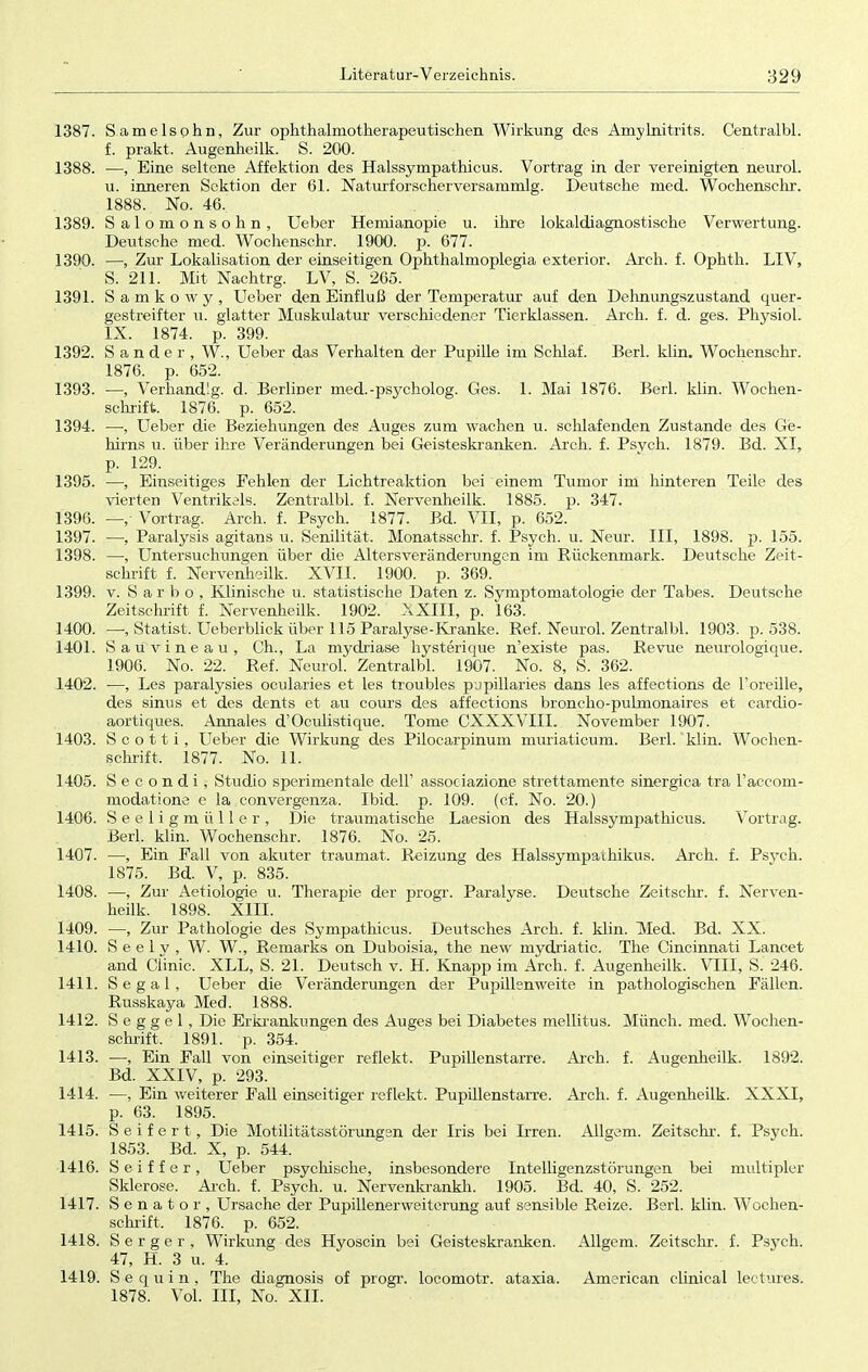 1387. Samelsphn, Zur ophthalmotherapeutischen Wirkung des Amylnitrits. Centralbl. f. prakt. Augenheilk. S. 200. 1388. —, Eine seltene Affektion des Halssympathicus. Vortrag in der vereinigten neurol. u. inneren Sektion der 61. Naturforscherversammlg. Deutsche med. Wochenschr. 1888. No. 46, 1389. S alomonsohn, Ueber Hemianopie u. ihre lokaldiagnostische Verwertung. Deutsche med. Wochenschr. 1900. p. 677. 1390. —, Zur Lokalisation der einseitigen Ophthalmoplegia exterior. Arch. f. Ophth. LIV, S. 211. Mit Nachtrg. LV, S. 265. 1391. Samkowy, Ueber den Einfluß der Temperatur auf den Dehnungszustand quer- gestreifter u. glatter Muskulatur verschiedener Tierklassen. Arch. f. d. ges. Physiol. IX. 1874. p. 399. 1392. Sander, W, Ueber das Verhalten der Pupille im Schlaf. Berl. klin. Wochenschr. 1876. p. 652. 1393. —, Verhandig. d. Berliner rned.-psycholog. Ges. 1. Mai 1876. Berl. klin. Wochen- schrift. 1876. p. 652. 1394. —, Ueber die Beziehungen des Auges zum wachen u. schlafenden Zustande des Ge- hirns u. über ihre Veränderungen bei Geisteskranken. Arch. f. Psvch. 1879. Bd. XI, p. 129. 1395. —, Einseitiges Fehlen der Lichtreaktion bei einem Tumor im hinteren Teile des vierten Ventrikels. Zentralbl. f. Nervenheilk. 1885. p. 347. 1396. —, Vortrag. Arch. f. Psych. 1877. Bd. VII, p. 652. 1397. —, Paralysis agitans u. Senilität, Monatsschr. f. Psych, u. Neur. III, 1898. p. 155. 1398. —, Untersuchungen über die Altersveränderungen im Rückenmark. Deutsche Zeit- schrift f. Nervenheilk. XVII. 1900. p. 369. 1399. v. S a r b o , Klinische u. statistische Daten z. Symptomatologie der Tabes. Deutsche Zeitschrift f. Nervenheilk. 1902. XXIII, p. 163. 1400. —, Statist. Ueberblick über 115 Paralyse-Kranke. Ref. Neurol. Zentralbl. 1903. p. 538. 1401. Sauvineau, Ch., La mydriase hysterique n'existe pas. Revue neurologique. 1906. No. 22. Ref. Neurol. Zentralbl. 1907. No. 8, S. 362. 1402. —, Les paralysies ocularies et les troubles pupillaries dans les affections de l'oreille, des sinus et des dents et au cours des affections broncho-pulmonaires et cardio- aortiques. Annales d'Oculistique. Tome CXXXVIII. November 1907. 1403. S c o 11 i, Ueber die Wirkung des Pilocarpinum muriaticum. Berl. klin. Wochen- schrift, 1877. No. 11. 1405. Secondij Studio sperimentale dell' associazione strettamente sinergica tra Taccom- modatione e la, convergenza. Ibid. p. 109. (cf. No. 20.) 1406. Seeligmüller, Die traumatische Laesion des Halssympathicus. Vortrag. Berl. klin. Wochenschr. 1876. No. 25. 1407. —, Ein Fall von akuter traumat. Reizung des Halssympathikus. Arch. f. Psych. 1875. Bd. V, p. 835. 1408. —, Zur Aetiologie u. Therapie der progr. Paralyse. Deutsche Zeitschr. f. Nerven- heilk. 1898. XIII. 1409. —, Zur Pathologie des Sympathicus. Deutsches Arch. f. klin. Med. Bd. XX. 1410. S e e 1 v , W. W., Remarks on Duboisia, the new mydriatic. The Cincinnati Lancet and Clinic. XLL, S. 21. Deutsch v. H. Knapp im Arch. f. Augenheilk. VIII, S. 246. 1411. Segal, Ueber die Veränderungen der Pupillsnweite in pathologischen Fällen. Russkaya Med. 1888. 1412. S e g g e 1, Die Erkrankungen des Auges bei Diabetes mellitus. Münch, med. Wochen- schrift. 1891. p. 354. 1413. —, Ein Fall von einseitiger reflekt. Pupillenstarre. Arch. f. Augenheilk. 1892. Bd. XXIV, p. 293. 1414. —, Ein weiterer Fall einseitiger reflekt, Pupillenstarre. Arch. f. Augenheilk. XXXI, p. 63. 1895. 1415. Seifert, Die Motilitätsstörungen der Iris bei Irren. Allgem. Zeitschr. f. Psych. 1853. Bd. X, p. 544. 1416. S e i f f e r , Ueber psychische, insbesondere Intelligenzstörungen bei multipler Sklerose. Arch. f. Psych, u. Nervenkrankh. 1905. Bd. 40, S. 252. 1417. Senator, Ursache der Pupillenerweiterung auf sensible Reize. Berl. klin. Wochen- schrift, 1876. p. 652. 1418. S e r g e r , Wirkung des Hyoscin bei Geisteskranken. Allgem. Zeitschr. f. Psych. 47, H. 3 u. 4. 1419. S e q u i n , The diagnosis of progr. locomotr. ataxia. American clinical lectures. 1878. Vol. III, No. XII.