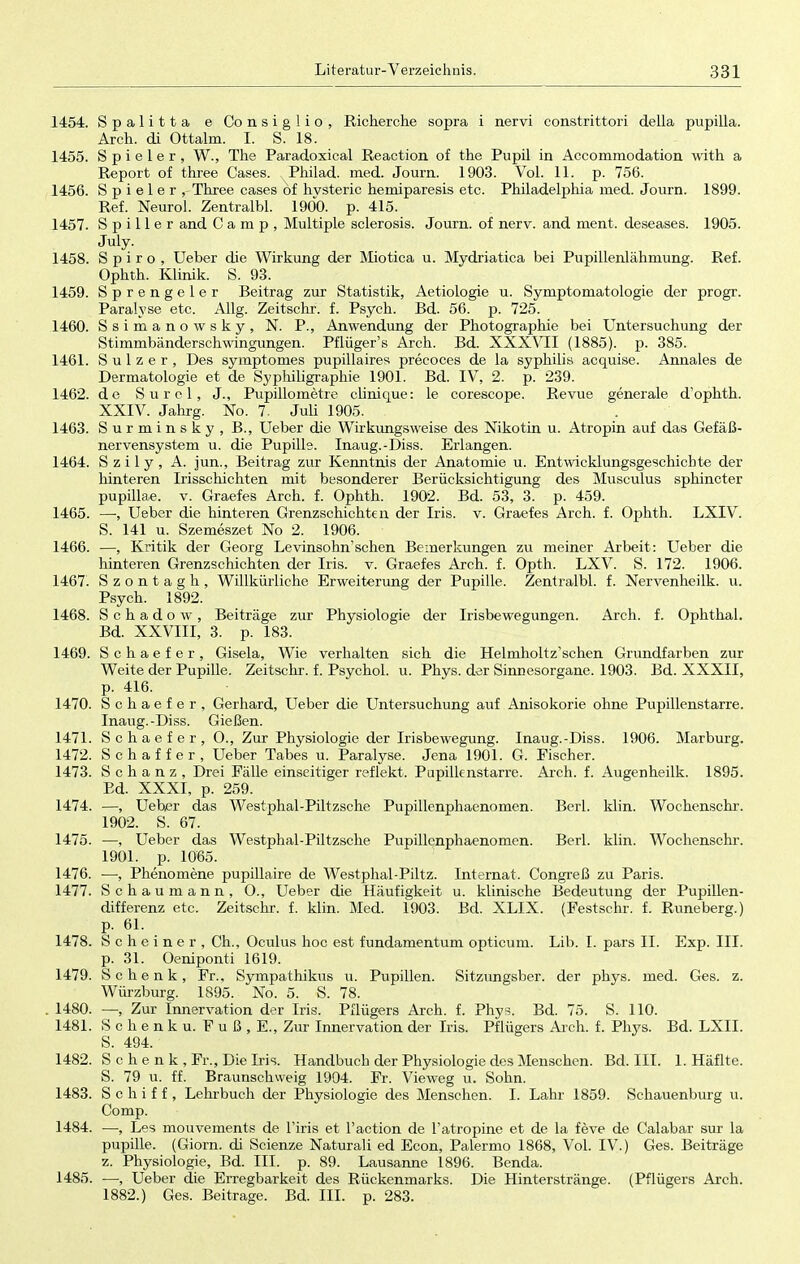 1454. Spalitta e Consiglio, Richerche sopra i nervi constrittori della pupilla. Arch. di Ottalm. I. S. 18. 1455. Spieler, W., The Paradoxical Reaction of the Pupil in Accommodation with a Report of three Cases. Philad. med. Journ. 1903. Vol. 11. p. 756. 1456. Spieler, Three cases öf hvsteric hemiparesis etc. Philadelphia med. Journ. 1899. Ref. Neurol. Zentralbl. 1900. p. 415. 1457. S p i 11 e r and Camp, Multiple sclerosis. Journ. of nerv, and ment. deseases. 1905. July. 1458. Spiro, Ueber die Wirkung der Miotica u. Mydriatica bei Pupillenlähmung. Ref. Ophth. Klinik. S. 93. 1459. Sprengeler Beitrag zur Statistik, Aetiologie u. Symptomatologie der progr. Paralyse etc. Allg. Zeitschr. f. Psych. Bd. 56. p. 725. 1460. Ssimanowsky, N. P., Anwendung der Photographie bei Untersuchung der Stimmbänderschwingiingen. Pflüger's Arch. Bd. XXXVII (1885). p. 385. 1461. Sulz er, Des symptomes pupillaires precoces de la Syphilis acquise. Annales de Dermatologie et de Syphiligraphie 1901. Bd. IV, 2. p. 239. 1462. de Surcl, J., Pupillometre clinique: le corescope. Revue generale d'ophth. XXIV. Jahrg. No. 7. Juli 1905. 1463. Surminsky, B., Ueber die Wirkungsweise des Nikotin u. Atropin auf das Gefäß- nervensystem u. die Pupille. Inaug.-Diss. Erlangen. 1464. S z i 1 y , A. jun., Beitrag zur Kenntnis der Anatomie u. Entwicklungsgeschichte der hinteren Irisschichten mit besonderer Berücksichtigung des Musculus sphincter pupillae, v. Graefes Arch. f. Ophth. 1902. Bd. 53, 3. p. 459. 1465. —■, Ueber die hinteren Grenzschichten der Iris. v. Graefes Arch. f. Ophth. LXIV. S. 141 u. Szemeszet No 2. 1906. 1466. —, Kritik der Georg Levinsohnschen Bemerkungen zu meiner Arbeit: Ueber die hinteren Grenzschichten der Iris. v. Graefes Arch. f. Opth. LXV. S. 172. 1906. 1467. Szontagh, Willkürliche Erweiterung der Pupille. Zentralbl. f. Nervenheilk. u. Psych. 1892. 1468. S c h a d o w , Beiträge zur Physiologie der Irisbewegungen. Arch. f. Ophthal. Bd. XXVIII, 3. p. 183. 1469. Schaefer, Gisela, Wie verhalten sieb, die Helmholtz'schen Grundfarben zur Weite der Pupille. Zeitschr. f. Psychol. u. Phys. der Sinnesorgane. 1903. Bd. XXXII, p. 416. 1470. Schaefer, Gerhard, Ueber die Untersuchung auf Anisokorie ohne Pupillenstarre. Inaug.-Diss. Gießen. 1471. Schaefer, O., Zur Physiologie der Irisbewegung. Inaug.-Diss. 1906. Marburg. 1472. Schaffer, Ueber Tabes u. Paralyse. Jena 1901. G. Fischer. 1473. Schanz, Drei Fälle einseitiger reflekt. Pupilknstarre. Arch. f. Augenheilk. 1895. Bd. XXXI, p. 259. 1474. —, Ueber das Westphal-Piltzsche Pupillenphaenomen. Berl. klin. Wochenschr. 1902. S. 67. 1475. —, Ueber das Westphal-Piltzsche Pupillenphaenomen. Berl. klin. Wochenschr. 1901. p. 1065. 1476. —, Phenomene pupillaire de Westphal-Piltz. Internat. Congreß zu Paris. 1477. Schaumann, O., Ueber die Häufigkeit u. klinische Bedeutung der Pupillen- differenz etc. Zeitschr. f. klin. Med. 1903. Bd. XLIX. (Festschr. f. Runeberg.) p. 61. 1478. S c h e i n e r , Gh., Oculus hoc est fundamentum opticum. Lib. I. pars II. Exp. III. p. 31. Oeniponti 1619. 1479. Schenk, Fr., Sympathikus u. Pupillen. Sitznngsber. der phys. med. Ges. z. Würzburg. 1895. No. 5. S. 78. . 1480. —, Zur Innervation der Iris. Pflügers Arch. f. Phys. Bd. 75. S. 110. 1481. S c h e n k u. F u ß , E., Zur Innervation der Iris. Pflügers Aich. f. Phys. Bd. LXII. S. 494. 1482. S c h e n k , Fr., Die Iris. Handbuch der Physiologie des Menschen. Bd. III. 1. Häflte. S. 79 u. ff. Braunschweig 1904. Fr. Vieweg u. Sohn. 1483. Schiff, Lehrbuch der Physiologie des Menschen. I. Lahr 1859. Schauenburg u. Comp. 1484. —■, Les mouvements de l'iris et l'action de l'atropine et de la feve de Calabar sur la pupille. (Giorn. di Scienze Naturali ed Econ, Palermo 1868, Vol. IV.) Ges. Beiträge z. Physiologie, Bd. III. p. 89. Lausanne 1896. Benda. 1485. —, Ueber die Erregbarkeit des Rückenmarks. Die Hinterstränge. (Pflügers Arch. 1882.) Ges. Beitrage. Bd. III. p. 283.