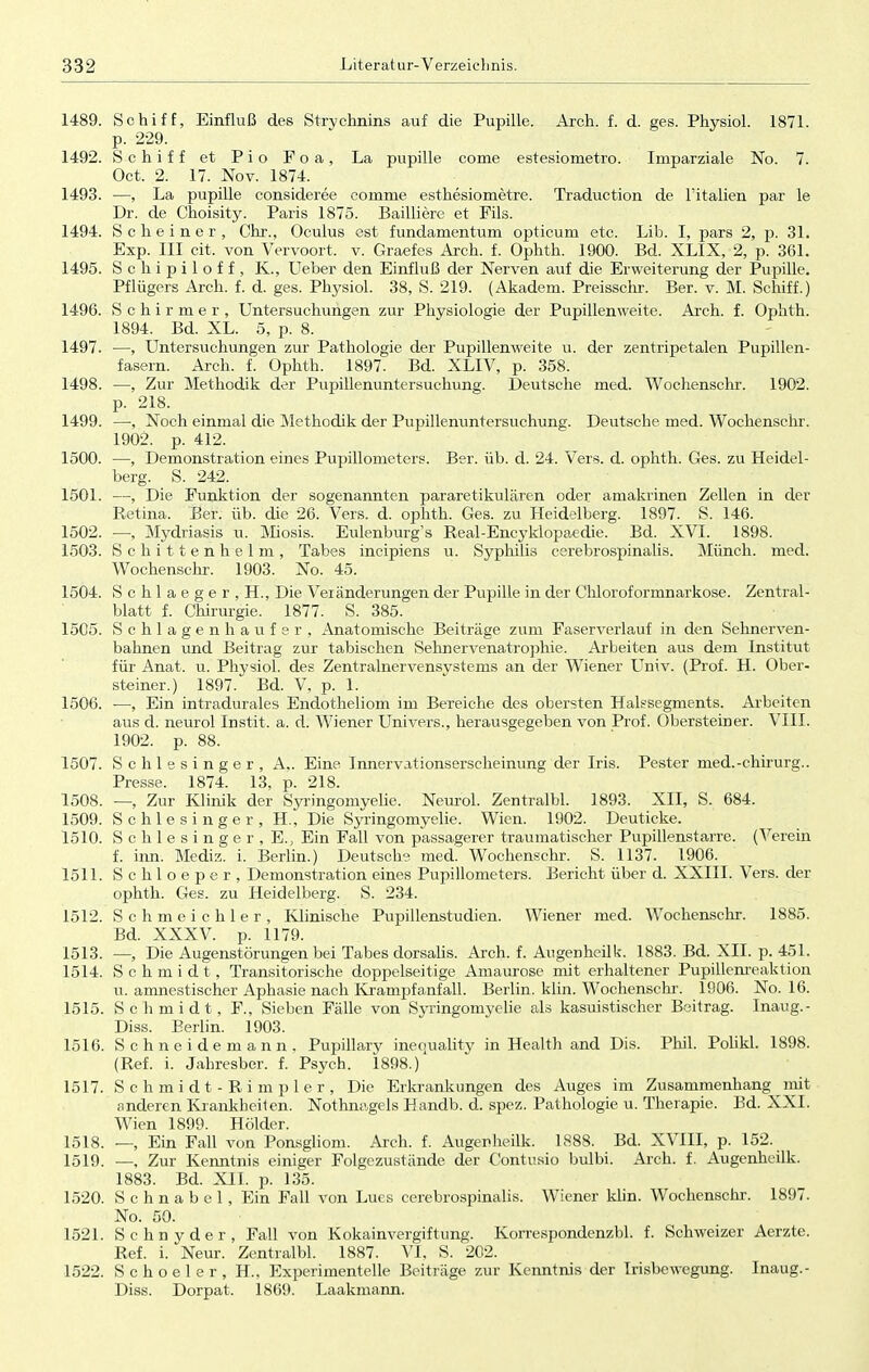 1489. Schiff, Einfluß des Strvchnins auf die Pupille. Arch. f. d. ges. Physiol. 1871. p. 229. 1492. Schiff et Pio Foa, La pupille come estesiometro. Iraparziale No. 7. Oct. 2. 17. Nov. 1874. 1493. —, La pupille consideree coinme esthesiometre. Traduction de l'italien par le Dr. de Choisity. Paris 1875. Bailliere et Fils. 1494. Scheine r, Chr., Oculus est fundamentum opticum etc. Lib. I, pars 2, p. 31. Exp. III cit. von Vervoort. v. Graefes Arch. f. Ophth. 1900. Bd. XLIX, 2, p. 361. 1495. Schipiloff, K., Ueber den Einfluß der Nerven auf die Erweiterung der Pupille. Pflügeis Arch. f. d. ges. Physiol. 38, S. 219. (Akadem. Preisschr. Ber. v. M. Schiff.) 1496. Schirmer, Untersuchungen zur Physiologie der Pupillenweite. Arch. f. Ophth. 1894. Bd. XL. 5, p. 8. 1497. —, Untersuchungen zur Pathologie der Pupillenweite u. der zentripetalen Pupillen- fasern. Arch. f. Ophth. 1897. Bd. XLIV, p. 358. 1498. —, Zur Methodik der Pupillenuntersuchung. Deutsche med. Wochenschr. 1902. p. 218. 1499. —, Noch einmal die Methodik der Pupillenuntersuchung. Deutsche med. Wochenschr. 1902. p. 412. 1500. —, Demonstration eines Pupillometers. Ber. üb. d. 24. Vers. d. ophth. Ges. zu Heidel- berg. S. 242. 1501. —, Die Funktion der sogenannten pararetikulären oder amakrinen Zellen in der Retina. Ber. üb. die 26. Vers. d. ophth. Ges. zu Heidelberg. 1897. S. 146. 1502. :—, Mydriasis u. Miosis. Eulenburg's Real-Encyklopaedie. Bd. XVI. 1898. 1503. Schittenhelm, Tabes incipiens u. Syphilis cerebrospinalis. Münch, med. Wochenschr. 1903. No. 45. 1504. Schlaeger, H., Die Veränderungen der Pupille in der Chloroformnarkose. Zentral- blatt f. Chirurgie. 1877. S. 385. 1505. Schlagen haufer, Anatomische Beiträge zum Faserverlauf in den Sehnerven- bahnen und Beitrag zur tabischen Sehnervenatrophie. Arbeiten aus dem Institut für Anat. u. Physiol. des Zentralnervensystems an der Wiener Univ. (Prof. H. Ober- steiner.) 1897. Bd. V, p. 1. 1506. ■—, Ein intradurales Endotheliom im Bereiche des obersten Halssegments. Arbeiten aus d. neurol Instit. a. d. Wiener Univers., herausgegeben von Prof. Obersteiner. VIII. 1902. p. 88. 1507. Schlesinger, A,. Eine Innervationserscheinung der Iris. Pester med.-chirurg.. Presse. 1874. 13, p. 218. 1508. —, Zur Klinik der Syringomyelie. Neurol. Zentralbl. 1893. XII, S. 684. 1509. Schlesinger, H., Die Syringomyelie. Wien. 1902. Deuticke. 1510. Schlesinger, E., Ein Fall von passagerer traumatischer Pupillenstarre. (Verein f. inn. Mediz. i. Berlin.) Deutsche med. Wochenschr. S. 1137. 1906. 1511. Schloeper, Demonstration eines Pupillometers. Bericht über d. XXIII. Vers, der ophth. Ges. zu Heidelberg. S. 234. 1512. Schmeichler, Klinische Pupillenstudien. Wiener med. Wochenschr. 1885. Bd. XXXV. p. 1179. 1513. —, Die Augenstörungen bei Tabes dorsalis. Arch. f. Augenheilk. 1883. Bd. XII. p. 451. 1514. Schmidt, Transitorische doppelseitige Amaurose mit erhaltener Pupillenreaktion u. amnestischer Aphasie nach Krampfanfall. Berlin, klin. Wochenschr. 1906. No. 16. 1515. Schmidt, F., Sieben Fälle von Syiingomyelie als kasuistischer Beitrag. Inaug.- Diss. Eerlin. 1903. 1516. Schneidemann. Pupillary inequality in Health and Dis. Phil. Polikl. 1898. (Ref. i. Jahresber. f. Psych. 1898.) 1517. Schmidt-Rimpler, Die Erkrankungen des Auges im Zusammenhang _ mit anderen Krankheiten. Nothnagels Handb. d. spez. Pathologie u. Therapie. Bd. XXI. Wien 1899. Holder. 1518. —, Ein Fall von Ponsgliom. Arch. f. Augenheilk. 1888. Bd. XVIII, p. 152. 1519. —, Zur Kenntnis einiger Folgezustände der Contusio bulbi. Arch. f. Augenheilk. 1883. Bd. XII. p. 135. 1520. Schnabel, Ein Fall von Lues cerebrospinalis. Wiener klin. Wochenschr. 1897. No. 50. 1521. Schnyder, Fall von Kokainvergiftung. Korrespondenzbl. f. Schweizer Aerzte. Ref. i. Neur. Zentralbl. 1887. VI, S. 202. 1522. Schoeler, H., Experimentelle Beiträge zur Kenntnis der Irisbewegung. Inaug.- Diss. Dorpat. 1869. Laakmann.