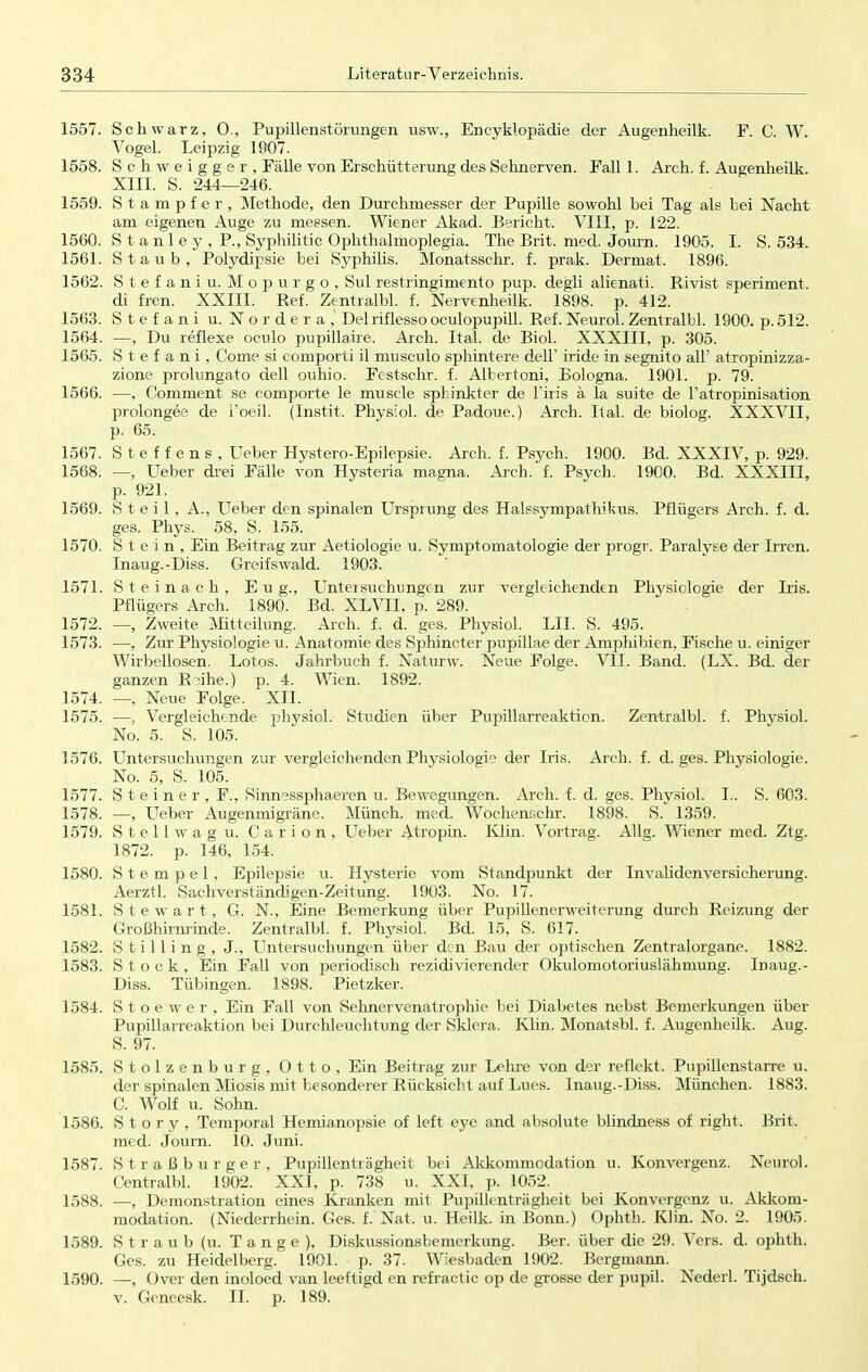 1557. Schwarz, O., Pupillenstörungen usw., Encyklopädie der Augenheilk. F. C. W. Vogel. Leipzig 1907. 1558. S c h w e i g g e r , Fälle von Erschütterung des Sehnerven. Fall 1. Aren. f. Augenheilk. XIII. S. 244—246. 1559. Stampfer, Methode, den Durchmesser der Pupille sowohl bei Tag als bei Nacht am eigenen Auge zu messen. Wiener Akad. Bericht. VIII, p. 122. 1560. Stanley, P, Syphilide Ophthalmoplegia. The Brit. med. Journ. 1905. I. S. 534. 1561. Staub, Polydipsie bei Syphilis. Monatsschr. f. prak. Dermat. 1896. 1562. Stefaniu. Mopurgo, Sul restringimento pup. degli alienati. Rivist speriment. di fren. XXIII. Ref. Zentralbl. f. Nervenheilk. 1898. p. 412. 1563. Stefani u. Nordera, Del riflesso oculofmpill. Ref. Neuro!. Zentralbl. 1900. p.512. 1564. —, Du reflexe oculo pupillaire. Aren. Ital. de Biol. XXXIII, p. 305. 1565. Stefani, Come si comporti il musculo sphintere dell' iride in segnito all' atropinizza- zione prolungato dell ouhio. Festschr. f. Albertoni, Bologna. 1901. p. 79. 1566. —, Comment se comporte le rnuscle Sphinkter de Tiris ä la suite de Fatropinisation prolongee de l'oeil. (Instit. Physiol. de Padoue.) Arch. Ital. de biolog. XXXVII, p. 65. 1567. Steffens, Ueber Hystero-Epilepsie. Arch. f. Psych. 1900. Bd. XXXIV, p. 929. 1568. —, Ueber drei Fälle von Hysteria magna. Arch. f. Psych. 1900. Bd. XXXIII, p. 921. 1569. Steil, A., Lieber den spinalen Ursprung des HalssympathiUus. Pflügers Arch. f. d. ges. Phys. 58, S. 155. 1570. Stein, Ein Beitrag zur Aetiologie u. Symptomatologie der progr. Paralyse der Irren. Inaug.-Diss. Greifswald. 1903. 1571. Steinach, E u g., Untersuchungen zur vergleichenden Physiologie der Iris. Pflügers Arch. 1890. Bd. XLVII, p. 289. 1572. —, Zweite Mitteilung. Arch. f. d. ges. Physiol. LH. S. 495. 1573. —, Zur Physiologie u. Anatomie des Sphincter pupillae der Amphibien, Fische u. einiger Wirbellosen. Lotos. Jahrbuch f. Naturw. Neue Folge. VII. Band. (LX. Bd. der ganzen Roihe.) p. 4. Wien. 1892. 1574. —, Neue Folge. XII. 1575. —, Vergleichende physiol. Studien über Pupillarreaktion. Zentralbl. f. Physiol. No. 5. S. 105. 1576. Untersuchungen zur vergleichenden Physiologie der Iris. Arch. f. d. ges. Physiologie. No. 5, S. 105. 1577. Steiner, F., Sinnessphaeren u. Bewegungen. Arch. f. d. ges. Physiol. L. S. 603. 1578. —, Ueber Augenmigräne. Münch, med. Wochenschr. 1898. S. 1359. 1579. Stellwag u. Carion, Ueber Atropin. Klin. Vortrag. Allg. Wiener med. Ztg. 1872. p. 146, 154. 1580. Stempel, Epilepsie u. Hysterie vom Standpunkt der Invalidenversicherung. Aerztl. Sachverständigen-Zeitung. 1903. No. 17. 1581. Stewart, G. N, Eine Bemerkung über Pupillenerweiterung durch Reizung der Großhirnrinde. Zentralbl. f. Physiol. Bd. 15, S. 617. 1582. S t i 11 i n g , J., Untersuchungen über den Bau der optischen Zentralorgane. 1882. 1583. Stock, Ein Fall von periodisch rezidivierender Okulomotoriuslähmung. Inaug.- Diss. Tübingen. 1898. Pietzker. 1584. Stoewer, Ein Fall von Sehnervenatrophie bei Diabetes nebst Bemerkungen über Pupillarreaktion bei Durchleuchtung der Sklera. Klin. Monatsbl. f. Augenheilk. Aug. S. 97. 1585. Stolzenburg, Otto, Ein Beitrag zur Lehre von der reflekt. Pupillenstarre u. der spinalen Miosis mit besonderer Rücksicht auf Lues. Inaug.-Diss. München. 1883. C. Wolf u. Sohn. 1586. Story, Temporal Hemianopsie of left eye and absolute blindness of right. Brit. med. Journ. 10. Juni. 1587. Straßburger, Pupillenträgheit bei Akkommodation u. Konvergenz. Neurol. Centralbl. 1902. XXI, p. 738 u. XXI, p. 1052. 1588. —, Demonstration eines Kranken mit Pupillenträgheit bei Konvergenz u. Akkom- modation. (Niederrhein. Ges. f. Nat. u. Heilk. in Bonn.) Ophth. Klin. No. 2. 1905. 1589. Straub (u. Tange), Diskussionsbemerkung. Ber. über die 29. Vers. d. ophth. Ges. zu Heidelberg. 1901. p. 37. Wiesbaden 1902. Bergmann. 1590. —, Over den inoloed van leeftigd en refractic op de grosse der pupü. Nederl. Tijdsch. v. Geneesk. II. p. 189.