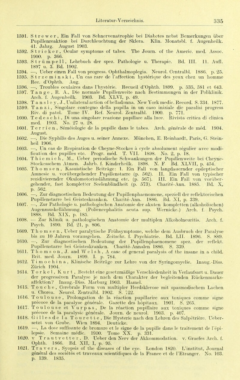 1591. Strewer, Ein Fall von Sehnervenatrophie bei Diabetes nebst Bemerkungen über Pupillenreaktion bei Durchleuchtung der Sklera. Klin. Monatsbl. f. Augenheilk. 41. Jahrg. August 1903. 1592. Stricker, Ocular Symptoms of tabes. The Journ. of the Americ. med. Assoc. 1900. p. 366. 1593. Strümpell, Lehrbuch der spez. Pathologie u. Therapie. Bd. III. 11. Aufl. 1897 u. 3. Bd. 1902. 1594. —, Ueber einen Fall von progress. Ophthalmoplegia. Neurol. Centralbl. 1886. p. 25. 1595. Strzemin s k i, Un cas rare de l'affection hysterique des yeux chez un homme Ree. d'Ophth. Aug. 1596. ■—, Troubles oculaires dans l'hysterie. Recueil d'Ophth. 1899. p. 535, 581 et 643. 1597. Tange, R. A., Die normale Pupillenweite nach Bestimmungen in der Poliklinik. Arch. f. Augenheilk. 1903. Bd. XLVI, p. 49. 1598. Tansley.J., Unilateral action of belladonna. New York media Record. S. 334. 1877. 1599. T a n z i, Singolare contegno della pupilla in un caso iniziale die paralisi progress Riv. di patol. Tome IV. Ref. Neurol. Zentralbl. 1900. p. 771. 1600. Tedeschi, Di una singolare reazione pupillare alla luce. Rivista critica di clinica med. 1903. No. 27 u. 28. 1601. Terrien, Semeiologie de la pupille dans le tabes. Arch. generale de med. 1904. August. 1602. —, Die Syphilis des Auges u. seiner Annexe. München, E. Reinhardt, Paris, G. Stein- heil 1906. 1603. —, Un cas de Respiration de Cheyne-Stockes ä cycle absolument regulier avec modi- fication des pupilles etc. Progr. med. T. VII. 1898. No. 2, p. 18. 1604. Thiemich, M., Ueber periodische Schwankungen der Pupillen weite bei Cheyne- Stockesschem Atmen. Jahrb. f. Kinderheilk. 1898. N. F. Bd. XLVII, p. 454. 1605. Thomsen, Kasuistische Beiträge: 1. Ein Fall von langdauernder epileptischer Amnesie u. vorübergehender Pupillenstarre (p. 562). II. Ein Fall von typischer rezidivierender Okulomotoriuslähmung etc. (p. 567). III. Ein Fall von vorüber- gehender, fast kompletter Seelenblindheit (p. 573). Charite-Ann. 1885. Bd. X, p. 562. 1606. —, Zur diagnostischen Bedeutung der Pupillenphaenomene, speziell der reflektorischen Pupillenstarre bei Geisteskranken. Charite-Ann. 1886. Bd. XI, p. 339. 1607. —, Zur Pathologie u. pathologischen Anatomie der akuten kompletten (alkoholischen) Augenmuskellähmung. (Poliencephalitis acuta sup. Wernicke.) Arch. f. Psych. 1888. Bd. XIX, p. 185. 1608. ■— Zur Klinik u. pathologischen Anatomie der multiplen Alkoholneuritis. Arch. f. Psych. 1890. Bd. 21, p. 806. 1609. Thomsen, Ueber paralytische Frühsymptome, welche dem Ausbruch der Paralyse bis zu 10 Jahren vorausgehen. Zeitschi-, f. Psychiatrie. Bd. LH. 1896. S. 889. 1610. —, Zur diagnostischen Bedeutung der Pupillenphaenomene spez. der reflekt. Pupillenstarre bei Geisteskranken. Charite-Annalen 1886. S. 339. 1611. Thomson, J. and W e 1 s h , A case of general paralysis of the insane in a child. Brit, med. Journ. 1899. I. p. 784. 1612. Timochina, Klinische Beiträge zur Lehre von der Syringomyelie. Inaug.-Diss. Zürich 1904. 1614. Torkel, Kurt, Besteht eine gesetzmäßige Verschiedenheit in Verlaufsart u. Dauer der progressiven Paralyse je nach dem Charakter der begleitenden Rückenmarks- affektion? Inaug.-Diss. Marburg 1903. Hamel. 1615. Touche, Cerebrale Form von multipler Herdsklerose mit spasmodischem Lachen u. Chorea. Neurol. Zentralbl. 1902. S. 722. 1616. Toulouse, Prolongation de la reaction pupillarire aux toxiques coninie signe precoce de la paralyse generale. Gazette des höpitaux. 1901. S. 265. 1617. Toulouse et Vurpas, De la reaction pupillaire aux toxiques comme signe precoce de la paralysie generale. Journ. de neurol. 1903. p. 407. 1618. Gillesde la Tourette, Die Hysterie nach den Lehren des Salpetriere. Ueber- setzt von Grube. Wien 1894. Deuticke. 1619. —, La dose süffisante de bromure et le signe de la pupille dans le traitement de Fepi- lepsie. Semaine media 1900. Tome XX. p. 331. 1620. v Trautvetter. D. Ueber den Nerv der Akkommodation, v. Graefes Arch. f. Ophth. 1866. Bd. XII, I, p. 95. 1621. Travers, Syopsis of the diseases of the eye. London 1820. L'institut, Journal general des societes et traveaux scientifiques de la France et de FEtranger. No. 103. p. 139. 1835.