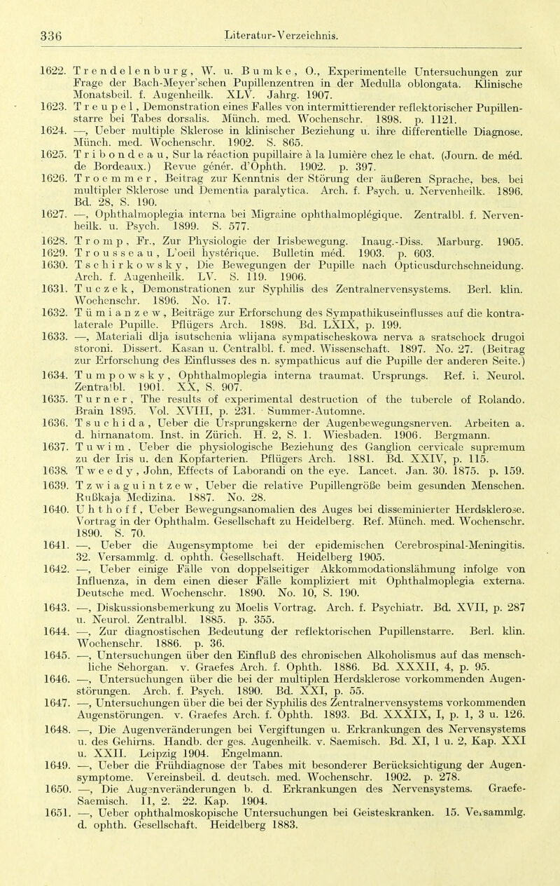 1622. Trendelenburg, W. u. Bumke, 0., Experimentelle Untersuchungen zur Frage der Bach-Meyer'schen Pupillenzentren in der Medulla oblongata. Klinische Monatsbeil. f. Augenheilk. XLV. Jahrg. 1907. 1623. Treupel, Demonstration eines Falles von intermittierender reflektorischer Pupillen- starre bei Tabes dorsalis. Münch, med. Wochenschr. 1898. p. 1121. 1624. —Ueber multiple Sklerose in klinischer Beziehung u. ihre differentielle Diagnose. Münch, med. Wochenschr. 1902. S. 865. 1625. Tribondeau, Sur la reaction pupillaire ä la lumiere chez le chat. (Journ. de med. de Bordeaux.) Revue gener. d'Ophth. 1902. p. 397. 1626. Troemmer, Beitrag zur Kenntnis der Störung der äußeren Sprache, bes. bei multipler Sklerose und Dementia paralytica. Arch. f. Psych, u. Nervenheilk. 1896. Bd. 28, S. 190. 1627. ■—, Ophthalmoplegia interna bei Migraine ophthalmoplegique. Zentralbl. f. Nerven- heilk. u. Psych. 1899. S. 577. 1628. Tromp, Fr., Zur Physiologie der Irisbewegung. Inaug.-Diss. Marburg. 1905. 1629. Trousseau, L'oeil hysterique. Bulletin med. 1903. p. 603. 1630. Tschirkowsky, Die Bewegungen der Pupille nach Opticusdurchschneidung. Arch. f. Augenheilk. LV. S. 119. 1906. 1631. Tuczek, Demonstrationen zur Syphilis des Zentralnervensystems. Berk klin. Wochenschr. 1896. No. 17. 1632. Tümianzew, Beiträge zur Erforschung des Sympathikuseinflusses auf die kontra- laterale Pupille. Pflügers Arch. 1898. Bd. LXIX, p. 199. 1633. —, Materiali dlja isutschenia wlijana sympatischeskowa nerva a sratschock drugoi storoni. Dissert. Kasan u. Centralbl. f. med. Wissenschaft. 1897. No. 27. (Beitrag zur Erforschung des Einflusses des n. sympathicus auf die Pupille der anderer Seite.) 1634. Tumpowsky, Ophthalmoplegia interna traumat. Ursprungs. Ref. i. Neurol. Zentralbl. 1901. XX, S. 907. 1635. Turner, The results of experimental destruction of the tubercle of Rolando. Brain 1895. Vol. XVIII, p. 231. Summer-Automne. 1636. Tsuchida, Ueber die Ursprungskerne der Augenbewegungsnerven. Arbeiten a. d. hirnanatom. Inst, in Zürich. H. 2, S. 1. Wiesbaden. 1906. Bergmann. 1637. Tuwim. Ueber die physiologische Beziehung des Ganglion cervicale supremum zu der Iris u. den Kopfarterien. Pflügers Arch. 1881. Bd. XXIV, p. 115. 1638. T w e e d y , John, Effects of Laborandi on the eye. Lancet. Jan. 30. 1875. p. 159. 1639. Tzwiaguintzew, Ueber die relative Pupillengröße beim gesunden Menschen. Rußkaja Medizina. 1887. No. 28. 1640. U h t h o f f , Ueber Bewegungsanomalien des Auges bei disseminierter Herdsklerose. Vortrag in der Ophthalm. Gesellschaft zu Heidelberg. Ref. Münch, med. Wochenschr. 1890. S. 70. 1641. —, Ueber die Augensymptome bei der epidemischen Cerebrospinal-Meningitis. 32. Versammig. d. ophth. Gesellschaft. Heidelberg 1905. 1642. ■—, Ueber einige Fälle von doppelseitiger Akkommodationslähmung infolge von Influenza, in dem einen dieser Fälle kompliziert mit Ophthalmoplegia externa. Deutsche med. Wochenschr. 1890. No. 10, S. 190. 1643. —, Diskussionsbemerkung zu Moelis Vortrag. Arch. f. Psychiatr. Bd. XVII, p. 287 u. Neurol. Zentralbl. 1885. p. 355. 1644. —, Zur diagnostischen Bedeutung der reflektorischen Pupillenstarre. Berk klin. Wochenschr. 1886. p. 36. 1645. —, Untersuchungen über den Einfluß des chronischen Alkoholismus auf das mensch- liche Sehorgan, v. Graefes Arch. f. Ophth. 1886. Bd. XXXII, 4, p. 95. 1646. —, Untersuchungen über die bei der multiplen Herdsklerose vorkommenden Augen- störungen. Arch. f. Psych. 1890. Bd. XXI, p. 55. 1647. —, Untersuchungen über die bei der Syphilis des Zentralnervensystems vorkommenden Augenstörungen, v. Graefes Arch. f. Ophth. 1893. Bd. XXXIX, I, p. 1, 3 u. 126. 1648. —, Die Augen Veränderungen bei Vergiftungen u. Erkrankungen des Nervensystems u. des Gehirns. Handb. der ges. Augenheilk. v. Saemisch. Bd. XI, 1 u. 2, Kap. XXI u. XXII. Leipzig 1904. Engelmann. 1649. —, Ueber die Frühdiagnose der Tabes mit besonderer Berücksichtigung der Augen- symptome. Vereinsbeil. d. deutsch, med. Wochenschr. 1902. p. 278. 1650. —, Die Augenveränderungen b. d. Erkrankungen des Nervensystems. Graefe- Saemisch. 11, 2. 22. Kap. 1904. 1651. —, Ueber ophthalmoskopische Untersuchungen bei Geisteskranken. 15. Vexsammlg. d. ophth. Gesellschaft. Heidelberg 1883.