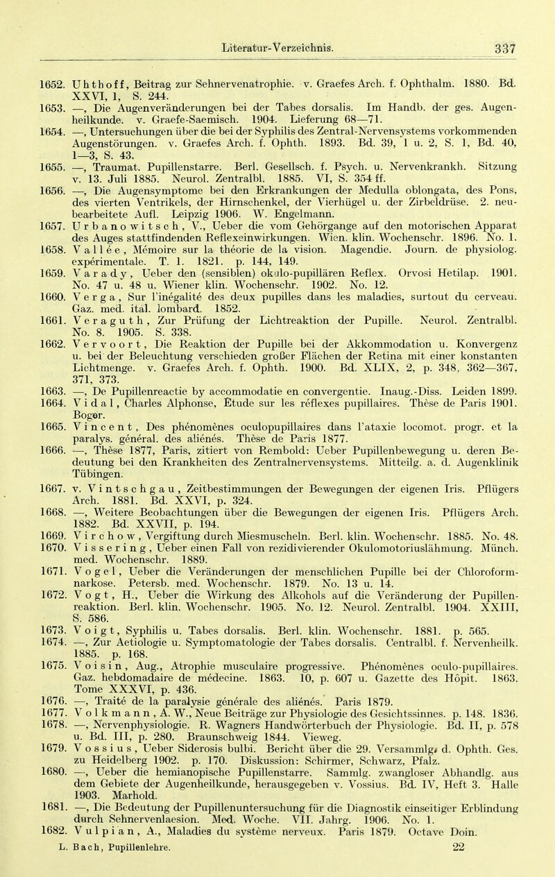 1652. Uhthoff, Beitrag zur Sehnervenatrophie, v. Graefes Arch. f. Ophthalm. 1880. Bd. XXVI, 1, S. 244. 1653. —, Die Augenveränderungen bei der Tabes dorsalis. Im Handb. der ges. Augen- heilkunde, v. Graefe-Saemisch. 1904. Lieferung 68—71. 1654. —, Untersuchungen über die bei der Syphilis des Zentral-Nervensystems vorkommenden Augenstörungen, v. Graefes Arch. f. Ophth. 1893. Bd. 39, 1 u. 2, S. 1, Bd. 40, 1—3, S. 43. 1655. .—, Traumat. Pupillenstarre. Berk Gesellsch. f. Psych, u. Nervenkrankh. Sitzung v. 13. Juli 1885. Neurol. Zentralbl. 1885. VI, S. 354 ff. 1656. —, Die Augensymptome bei den Erkrankungen der Medulla oblongata, des Pons, des vierten Ventrikels, der Hirnschenkel, der Vierhügel u. der Zirbeldrüse. 2. neu- bearbeitete Aufl. Leipzig 1906. W. Engelmann. 1657. Urbanowitsch, V., Ueber die vom Gehörgange auf den motorischen Apparat des Auges stattfindenden Reflexeinwirkungen. Wien. klin. Wochenschr. 1896. No. 1. 1658. Vallee, Memoire sur la theorie de la vision. Magendie. Journ. de phvsiolog. experimentale. T. 1. 1821. p. 144, 149. 1659. Varady, Ueber den (sensiblen) okulo-pupillären Reflex. Orvosi Hetilap. 1901. No. 47 u. 48 u. Wiener klin. Wochenschr. 1902. No. 12. 1660. V e r g a, Sur l'inegalite des deux pupilles dans les maladies, surtout du cerveau. Gaz. med. ital. lombard. 1852. 1661. Veraguth, Zur Prüfung der Lichtreaktion der Pupille. Neurol. Zentralbl. No. 8. 1905. S. 338. 1662. Vervoort, Die Reaktion der Pupille bei der Akkommodation u. Konvergenz u. bei der Beleuchtung verschieden großer Flächen der Retina mit einer konstanten Lichtmenge, v. Graefes Arch. f. Ophth. 1900. Bd. XLIX, 2, p. 348, 362—367, 371, 373. 1663. —, De Pupillenreactie by accommodatie en convergentie. Inaug.-Diss. Leiden 1899. 1664. Vi dal , Charles Alphonse, Etüde sur les reflexes pupillaires. These de Paris 1901. Boger. 1665. Vincent, Des phenomenes oculopupillaires dans l'ataxie locomot. progr. et la paralys. general. des alienes. These de Paris 1877. 1666. —, These 1877, Paris, zitiert von Rembold: Ueber Pupillenbewegung u. deren Be- deutung bei den Krankheiten des Zentralnervensystems. Mitteilg. a. d. Augenklinik Tübingen. 1667. v. Vintschgau, Zeitbestimmungen der Bewegungen der eigenen Iris. Pfliigers Arch. 1881. Bd. XXVI, p. 324. 1668. —, Weitere Beobachtungen über die Bewegungen der eigenen Iris. Pflügers Arch. 1882. Bd. XXVII, p. 194. 1669. V i r c h o w , Vergiftung durch Miesmuscheln. Berk klin. Wochenschr. 1885. No. 48. 1670. V i s s e r i n g , Ueber einen Fall von rezidivierender Okulomotoriuslähmung. Münch, med. Wochenschr. 1889. 1671. Vogel, Ueber die Veränderungen der menschlichen Pupille bei der Chloroform- narkose. Petersb. med. Wochenschr. 1879. No. 13 u. 14. 1672. Vogt, H., Ueber die Wirkung des Alkohols auf die Veränderung der Pupillen- reaktion. Berk klin. Wochenschr. 1905. No. 12. Neurol. Zentralbl. 1904. XXIII, S. 586. 1673. Voigt, Syphilis u. Tabes dorsalis. Berk klin. Wochenschr. 1881. p. 565. 1674. —, Zur Aetiologie u. Symptomatologie der Tabes dorsalis. Centralbl. f. Nervenheilk. 1885. p. 168. 1675. Voisin, Aug., Atrophie musculaire progressive. Phenomenes oculo-pupillaires. Gaz. hebdomadaire de medecine. 1863. 10, p. 607 u. Gazette des Hopit. 1863. Tome XXXVI, p. 436. 1676. —, Traite de la paralysie generale des alienes. Paris 1879. 1677. Volkmann, A. W., Neue Beiträge zur Physiologie des Gesichtssinnes, p. 148. 1836. 1678. —, Nervenphysiologie. R. Wagners Handwörterbuch der Physiologie. Bd. II, p. 578 u. Bd. III, p. 280. Braunschweig 1844. Vieweg. 1679. V o s s i u s , Ueber Siderosis bulbi. Bericht über die 29. Versammig« d. Ophth. Ges. zu Heidelberg 1902. p. 170. Diskussion: Schirmer, Schwarz, Pfalz. 1680. —, Ueber die hemianopische Pupillenstarre. Sammig. zwangloser Abhandig. aus dem Gebiete der Augenheilkunde, herausgegeben v. Vossius. Bd. IV, Heft 3. Halle 1903. Marhold. 1681. —, Die Bedeutung der Pupillenuntersuchung für die Diagnostik einseitiger Erblindung durch Sehnervenlaesion. Med. Woche. VII. Jahrg. 1906. No. 1. 1682. Vulpian, A., Maladies du Systeme nerveux. Paris 1879. Octave Doin. L. Bach, Pupillenlehre. 22