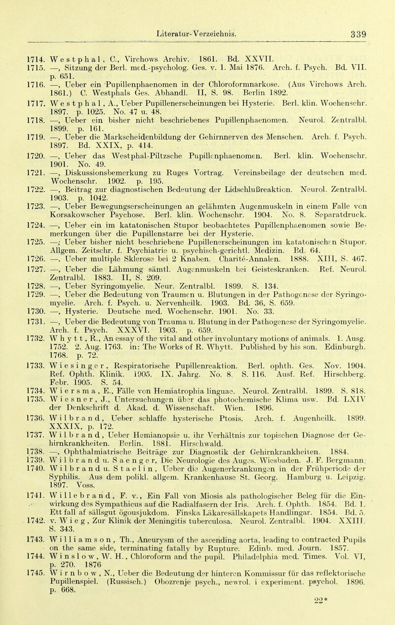 1714. Westphal, C, Virchows Archiv. 1861. Bd. XXVII. 1715. —, Sitzung der Berl. med.-psycholog. Ges. v. 1. Mai 1876. Arch. f. Psych. Bd. VII. p. 651. 1716. —, Ueber ein Pupillenphaenomen in der Chloroformnarkose. (Aus Virchows Arch. 1861.) C. Westphals Ges. AbhandL. II, S. 98. Berlin 1892. 1717. Westphal, A., Ueber Pupillenerscheinungen bei Hysterie. Berl. klin. Wochenschr. 1897. p. 1025. No. 47 u. 48. 1718. —, Ueber ein bisher nicht beschriebenes Pupillenphaenomen. Neurol. Zentralbl. 1899. p. 161. 1719. —, Ueber die Markscheidenbildung der Gehirnnerven des Menschen. Arch. f. Psych. 1897. Bd. XXIX, p. 414. 1720. —, Ueber das Westphal-Piltzsche Pupillenphaenomen. Berl. klin. Wochenschr. 1901. No. 49. 1721. —, Diskussionsbemerkung zu Ruges Vortrag. Vereinsbeilage der deutschen med. Wochenschr. 1902. p. 195. 1722. —, Beitrag zur diagnostischen Bedeutung der Lidschlußreaktion. Neurol. Zentralbl. 1903. p. 1042. 1723. —, Ueber Bewegungserscheinungen an gelähmten Augenmuskeln in einem Falle von Korsakowscher Psychose. Berl. klin. Wochenschr. 1904. No. 8. Separatdruck. 1724. —, Ueber ein im katatonischen Stupor beobachtetes Pupillenphaenomen sowie Be- merkungen über die Pupillenstarre bei der Hysterie. 1725. —■; Ueber bisher nicht beschriebene Pupillenerscheinungen im katatonischen Stupor. Allgem. Zeitschr. f. Psychiatrie u. psychisch-gerichtl. Medizin. Bd. 64. 1726. —. Ueber multiple Sklerose bei 2 Knaben. Charite-Annalen. 1888. XIII, S. 467. 1727. —, Ueber die Lähmung sämtl. Augenmuskeln bei Geisteskranken. Ref. Neurol. Zentralbl. 1883. II, S. 209. 1728. —, Ueber Syringomyelie. Neur. Zentralbl. 1899. S. 134. 1729. —, Ueber die Bedeutung von Traumen u. Blutungen in der Pathogenese der Syringo- myelie. Arch. f. Psych, u. Nervenheilk. 1903. Bd. 36, S. 659. 1730. —, Hysterie. Deutsche med. Wochenschr. 1901. No. 33. 1731. —, Ueber die Bedeutung von Trauma u. Blutung in der Pathogenese der Syringomyelie. Arch. f. Psych. XXXVI. 1903. p. 659. 1732. W h y 11, R., An essay of the vital and other involuntary motions of animals. 1. Ausg. 1752. 2. Aug. 1763. in: The Works of R. Whytt, Published by his son. Edinburgh. 1768. p. 72. 1733. Wie singer, Respiratorische Pupillenreaktion. Berl. ophth. Ges. Nov. 1904. Ref. Ophth. Klinik. 1905. IX. Jahrg. No. 8. S. 116. Ausf. Ref. Hirschberg. Febr. 1905. S. 54. 1734. Wiersma.E, Fälle von Hemiatrophia linguae. Neurol. Zentralbl. 1899. S. 818. 1735. Wiesner, J., Untersuchungen über das photochemische Klima usw. Bd. LXIV der Denkschrift d. Akad. d. Wissenschaft. Wien. 1896. 1736. Wilbrand, Ueber schlaffe hysterische Ptosis. Arch. f. Ausenheilk. 1899. XXXIX, p. 172. 1737. Wilbrand, Ueber Hemianopsie u. ihr Verhältnis zur topischen Diagnose der Ge- hirnkrankheiten. Berlin. 1881. Hirschwald. 1738. —, Ophthalmiatrische Beiträge zur Diagnostik der Gelürnkrankheiten. 1884. 1739. Wilbrand u. Saenger, Die Neurologie des Auges. Wiesbaden. J. F. Bergmann. 1740. Wilbrand u. Staelin, Ueber die Augenerkrankungen in der Frühperiode der Syphilis. Aus dem polikl. allgem. Krankenhause St. Georg. Hamburg u. Leij>zig. 1897. Voss. 1741. Willebrand, F. v., Ein Fall von Miosis als pathologischer Beleg für die Ein- wirkung des Sympathicus auf die Radialfasern der Iris. Arch. f. Ophth. 1854. Bd. 1. Ett fall af sällsgut ögousjukdom. Finska Läkaresällskapets Handlingar. 1854. Bd. 5. 1742. v. W i e g , Zur Klinik der Meningitis tuberculosa. Neurol. Zentralbl. 1904. XXITI. S. 343. 1743. W i 11 i a m s o n , Th., Aneurysm of the asceriding aorta, leading to contracted Pupils on the same side, terminating fatally by Rupture. Edinb. med. Journ. 1857. 1744. W i n s 1 o w , W. H., Chloroform and the pupil. Philadelphia med. Times. Vol. VI, p. 270. 1876 1745. W i r n b o w , N., Ueber die Bedeutung der hinteren Kommissur für das reflektorische Pupillenspiel. (Russisch.) Obozrenje psych., newrol. i experiment, psychol. 1896. p. 668. 22*