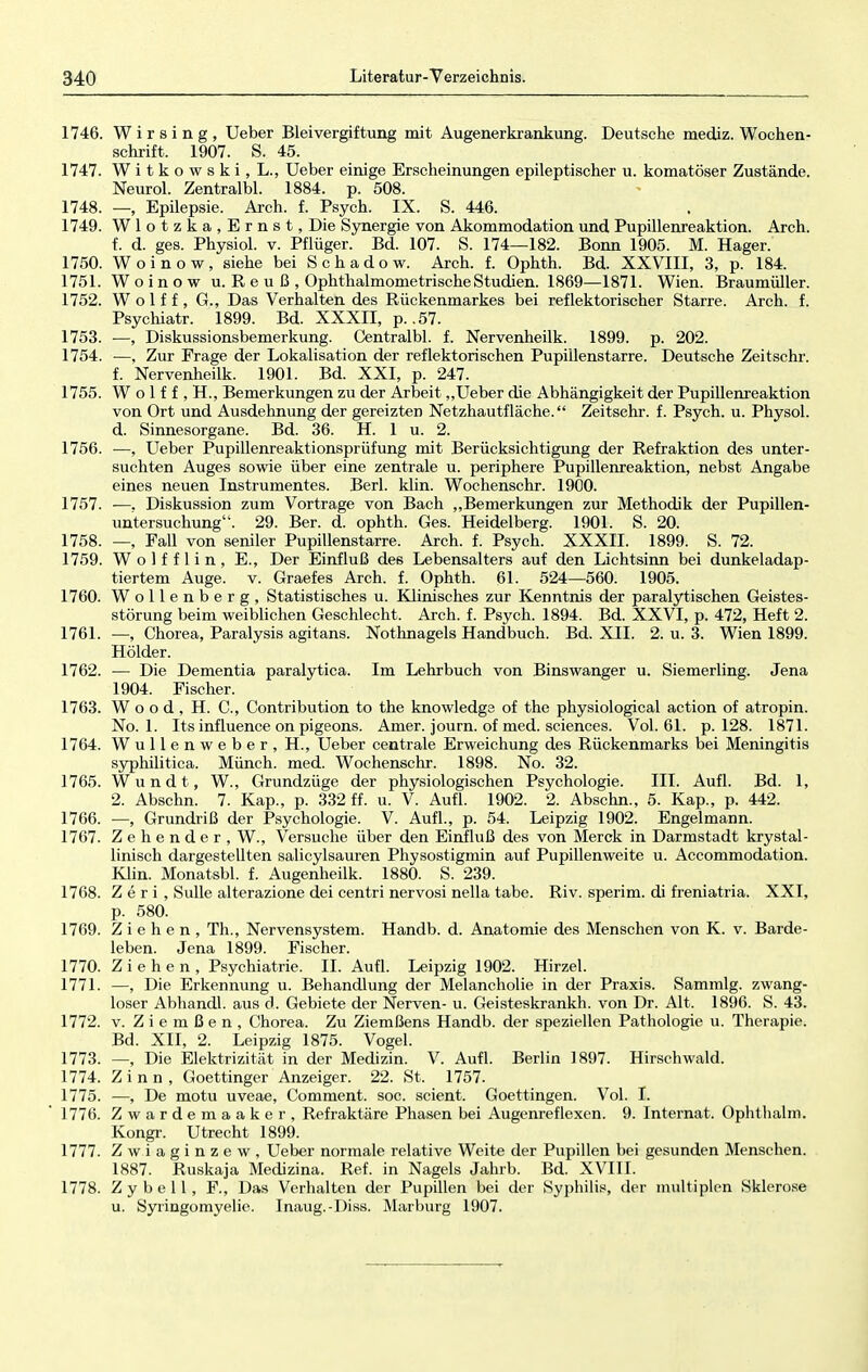 1746. Wirsing, Ueber Bleivergiftung mit Augenerkrankung. Deutsche mediz. Wochen- schrift. 1907. S. 45. 1747. Witkowski, L., Ueber einige Erscheinungen epileptischer u. komatöser Zustände. Neurol. Zentralbl. 1884. p. 508. 1748. —, Epilepsie. Arch. f. Psych. IX. S. 446. 1749. Wlotzka, Ernst, Die Synergie von Akommodation und Pupillenreaktion. Arch. f. d. ges. Physiol. v. Pflüger. Bd. 107. S. 174—182. Bonn 1905. M. Hager. 1750. Woinow, siehe bei Schadow. Arch. f. Ophth. Bd. XXVIII, 3, p. 184. 1751. Woinow u. R e u ß , Ophthalmometrische Studien. 1869—1871. Wien. Braumüller. 1752. W o 1 f f , G., Das Verhalten des Rückenmarkes bei reflektorischer Starre. Arch. f. Psychiatr. 1899. Bd. XXXII, p. .57. 1753. ■—, Diskussionsbemerkung. Centralbl. f. Nervenheilk. 1899. p. 202. 1754. —, Zur Frage der Lokalisation der reflektorischen Pupillenstarre. Deutsche Zeitschr. f. Nervenheilk. 1901. Bd. XXI, p. 247. 1755. W o 1 f f , H., Bemerkungen zu der Arbeit „Ueber die Abhängigkeit der Pupillenreaktion von Ort und Ausdehnung der gereizten Netzhautfläche. Zeitschr. f. Psych, u. Physol. d. Sinnesorgane. Bd. 36. H. 1 u. 2. 1756. ■—, Ueber Pupillenreaktionsprüfung mit Berücksichtigimg der Refraktion des unter- suchten Auges sowie über eine zentrale u. periphere Pupillenreaktion, nebst Angabe eines neuen Instrumentes. Berl. klin. Wochenschr. 1900. 1757. -—, Diskussion zum Vortrage von Bach „Bemerkungen zur Methodik der Pupillen- untersuchung. 29. Ber. d. ophth. Ges. Heidelberg. 1901. S. 20. 1758. —, Fall von seniler Pupillenstarre. Arch. f. Psych. XXXII. 1899. S. 72. 1759. W o 1 f f 1 i n , E., Der Einfluß des Lebensalters auf den Lichtsinn bei dunkeladap- tiertem Auge. v. Graefes Arch. f. Ophth. 61. 524—560. 1905. 1760. Wollenberg, Statistisches u. Klinisches zur Kenntnis der paralytischen Geistes- störung beim weiblichen Geschlecht. Arch. f. Psych. 1894. Bd. XXVI, p. 472, Heft 2. 1761. —, Chorea, Paralysis agitans. Nothnagels Handbuch. Bd. XII. 2. u. 3. Wien 1899. Holder. 1762. — Die Dementia paralytica. Im Lehrbuch von Binswanger u. Siemerling. Jena 1904. Fischer. 1763. Wood, H. O, Contribution to the knowledgs of the physiological action of atropin. No. 1. Its influence on pigeons. Amer. journ. of med. sciences. Vol. 61. p. 128. 1871. 1764. Wullenweber, H., Ueber centrale Erweichung des Rückenmarks bei Meningitis syphilitica. Münch, med. Wochenschr. 1898. No. 32. 1765. Wundt, W., Grundzüge der physiologischen Psychologie. III. Aufl. Bd. 1, 2. Abschn. 7. Kap., p. 332 ff. u. V. Aufl. 1902. 2. Abschn., 5. Kap., p. 442. 1766. —, Grundriß der Psychologie. V. Aufl., p. 54. Leipzig 1902. Engelmann. 1767. Zehender, W., Versuche über den Einfluß des von Merck in Darmstadt krystal- linisch dargestellten salicylsauren Physostigmin auf Pupillenweite u. Accommodation. Klin. Monatsbl. f. Augenheilk. 1880. S. 239. 1768. Z e r i , Sülle alterazione dei centri nervosi nella tabe. Riv. sperim. di freniatria. XXI, p. 580. 1769. Ziehen, Th., Nervensystem. Handb. d. Anatomie des Menschen von K. v. Barde- leben. Jena 1899. Fischer. 1770. Ziehen, Psychiatrie. IL Aufl. Leipzig 1902. Hirzel. 1771. —, Die Erkennung u. Behandlung der Melancholie in der Praxis. Sammig. zwang- loser Abhandl. aus d. Gebiete der Nerven- u. Geisteskrankh. von Dr. Alt. 1896. S. 43. 1772. v. Z i e m ß e n , Chorea. Zu Ziemßens Handb. der speziellen Pathologie u. Therapie. Bd. XII, 2. Leipzig 1875. Vogel. 1773. —, Die Elektrizität in der Medizin. V. Aufl. Berlin 1897. Hirschwald. 1774. Zinn, Goettinger Anzeiger. 22. St. 1757. 1775. —, De motu uveae, Comment. soc. scient. Goettingen. Vol. I. 1776. Zwardemaaker, Refraktäre Phasen bei Augenreflexen. 9. Internat. Ophthalm. Kongr. Utrecht 1899. 1777. Zwiaginzew, Ueber normale relative Weite der Pupillen bei gesunden Menschen. 1887. Ruskaja Medizina. Ref. in Nagels Jahrb. Bd. XVIII. 1778. Zybell, F., Das Verhalten der Pupillen bei der Syphilis, der multiplen Sklerose u. Syringomyelie. Inaug.-Diss. Marburg 1907.