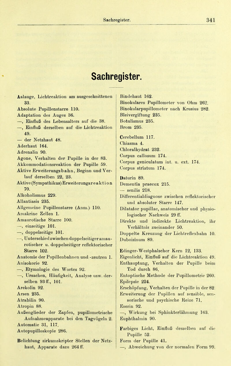 Sachregister. Aalauge, Lichtreaktion am ausgeschnittenen 33. Absolute Pupillenstarre 110. Adaptation des Auges 36. —, Einfluß des Lebensalters auf die 38. —, Einfluß derselben auf die Lichtreaktion 49. — der Netzhaut 48. Aderhaut 164. Adrenalin 90. Agone, Verhalten der Pupille in der 83. Akkommodationsreaktion der Pupille 59. Aktive Erweiterungsbahn, Beginn und Ver- lauf derselben 22, 23. Aktive (Sympathikus) Erweiterungs r e ak t i o n 70. Alkoholismus 229. Allantiasis 235. Allgemeine Pupillenstarre (Anm.) 110. Amakrine Zellen 1. Amaurotische Starre 100. —, einseitige 101. —, doppelseitige 101. —, Unterschied zwischen doppelseitiger amau- rotischer u. doppelseitiger reflektorischer Starre 102. Anatomie der Pupillenbahnen und -Zentren 1. Anisokorie 92. —, Etymologie des Wortes 92. —■, Ursachen, Häufigkeit, Analyse usw. der- selben 93 ff., 101. Arekolin 92. Arsen 235. Atrabilin 90. Atropin 88. Außenglieder der Zapfen, pupillometrische Aufnahmeapparate bei den Tagvögeln 2. Automatie 31, 117. Autopupilloskopie 286. Belichtung zirkumskripter Stellen der Netz- haut. Apparate dazu 264 ff. Bindehaut 162. Binokulares Pupillometer von Ohm 262. Binokularpupillometer nach Krusius 282. Bleivergiftung 235. Botulismus 235. Brom 235. Cerebellum 117. Chiasma 4. Chloralhydrat 232. Corpus callosum 174. Corpus geniculatum int. u. ext. 174. Corpus striatum 174. Daturin 89. Dementia praecox 215. — senilis 218. Differentialdiagnose zwischen reflektorischer und absoluter Starre 147. Dilatator pupillae, anatomischer und physio- logischer Nachweis 29 ff. Direkte und indirekte Lichtreaktion, ihr Verhältnis zueinander 50. Doppelte Kreuzung der Lichtreflexbahn 10. Duboisinum 89. Edinger-Westphalscher Kern 12, 133. Eigenlicht, Einfluß auf die Lichtreaktion 49. Enthauptung, Verhalten der Pupille beim Tod durch 86. Entoptische Methode der Pupillometrie 260. Epilepsie 224. Erschöpfung, Verhalten der Pupille in der 82. Erweiterung der Pupillen auf sensible, sen- sorische und psychische Reize 71. Eserin 92. —, Wirkung bei Sphinkterlähmung 163. Euphthalmin 90. Farbiges Licht, Einfluß desselben auf die Pupille 52. Form der Pupille 41. —, Abweichung von der normalen Form 99.