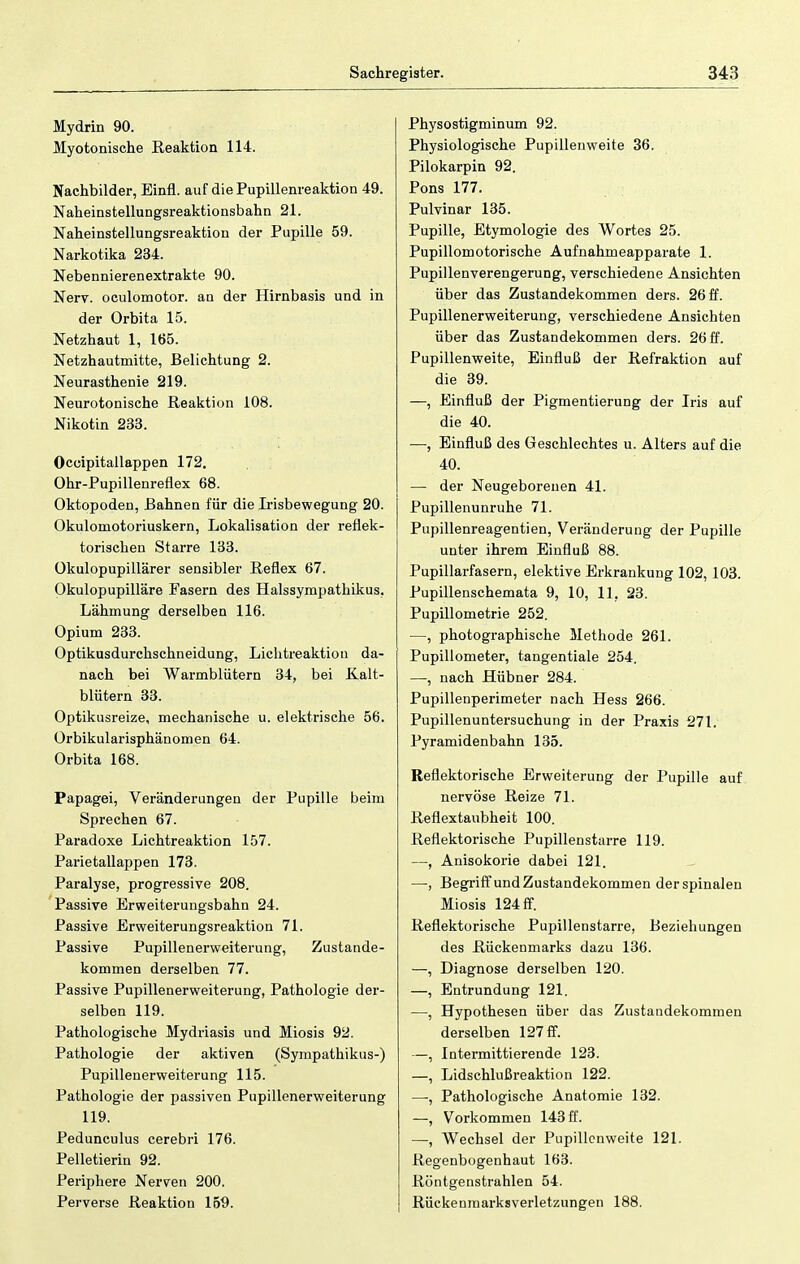 Mydrin 90. Myotonische Reaktion 114. Nachbilder, Einfl. auf die Pupillenreaktion 49. Naheinstellungsreaktionsbahn 21. Naheinstellungsreaktion der Pupille 59. Narkotika 234. Nebennierenextrakte 90. Nerv, oculomotor. an der Hirnbasis und in der Orbita 15. Netzhaut 1, 165. Netzhautmitte, Belichtung 2. Neurasthenie 219. Neurotonische Reaktion 108. Nikotin 233. Oceipitallappen 172. Ohr-Pupillenreflex 68. Oktopoden, Bahnen für die Irisbewegung 20. Okulomotoriuskern, Lokalisation der reflek- torischen Starre 133. Okulopupillärer sensibler Reflex 67. Okulopupilläre Fasern des Halssympathikus. Lähmung derselben 116. Opium 233. Optikusdurchschneidung, Lichtreaktion da- nach bei Warmblütern 34, bei Kalt- blütern 33. Optikusreize, mechanische u. elektrische 56. Orbikularisphänomen 64. Orbita 168. Papagei, Veränderungen der Pupille beim Sprechen 67. Paradoxe Lichtreaktion 157. Parietallappen 173. Paralyse, progressive 208. Passive Erweiterungsbahn 24. Passive Erweiterungsreaktion 71. Passive Pupillenerweiterung, Zustande- kommen derselben 77. Passive Pupillenerweiterung, Pathologie der- selben 119. Pathologische Mydriasis und Miosis 92. Pathologie der aktiven (Sympathikus-) Pupillenerweiterung 115. Pathologie der passiven Pupillenerweiterung 119. Pedunculus cerebri 176. Pelletierin 92. Pei'iphere Nerven 200. Perverse Reaktion 159. Physostigminum 92. Physiologische Pupillenweite 36. Pilokarpin 92. Pons 177. Pulvinar 135. Pupille, Etymologie des Wortes 25. Pupillomotorische Aufnahmeapparate 1. Pupillenverengerung, verschiedene Ansichten über das Zustandekommen ders. 26 ff. Pupillenerweiterung, verschiedene Ansichten über das Zustandekommen ders. 26 ff. Pupillenweite, Einfluß der Refraktion auf die 39. —, Einfluß der Pigmentierung der Iris auf die 40. —, Einfluß des Geschlechtes u. Alters auf die 40. — der Neugeborenen 41. Pupillenunruhe 71. Pupillenreagentien, Veränderung der Pupille unter ihrem Einfluß 88. Pupillarfasern, elektive Erkrankung 102, 103. Pupillenschemata 9, 10, 11, 23. Pupillometrie 252. —, photographische Methode 261. Pupillometer, tangentiale 254. —, nach Hübner 284. Pupillenperimeter nach Hess 266. Pupillenuntersuchung in der Praxis 271. Pyramidenbahn 135. Reflektorische Erweiterung der Pupille auf nervöse Reize 71. Reflextaubheit 100. Reflektorische Pupillenstarre 119. —, Anisokorie dabei 121. —-, Begriff und Zustandekommen der spinalen Miosis 124 ff. Reflektorische Pupillenstarre, Beziehungen des Rückenmarks dazu 136. —, Diagnose derselben 120. —, Entrundung 121. —, Hypothesen über das Zustandekommen derselben 127 ff. —, Intermittierende 123. —, Lidschlußreaktion 122. —, Pathologische Anatomie 132. —, Vorkommen 143 ff. —, Wechsel der Pupillcnweite 121. Regenbogenhaut 163. Röntgenstrahlen 54. Rückenmarksverletzungen 188.