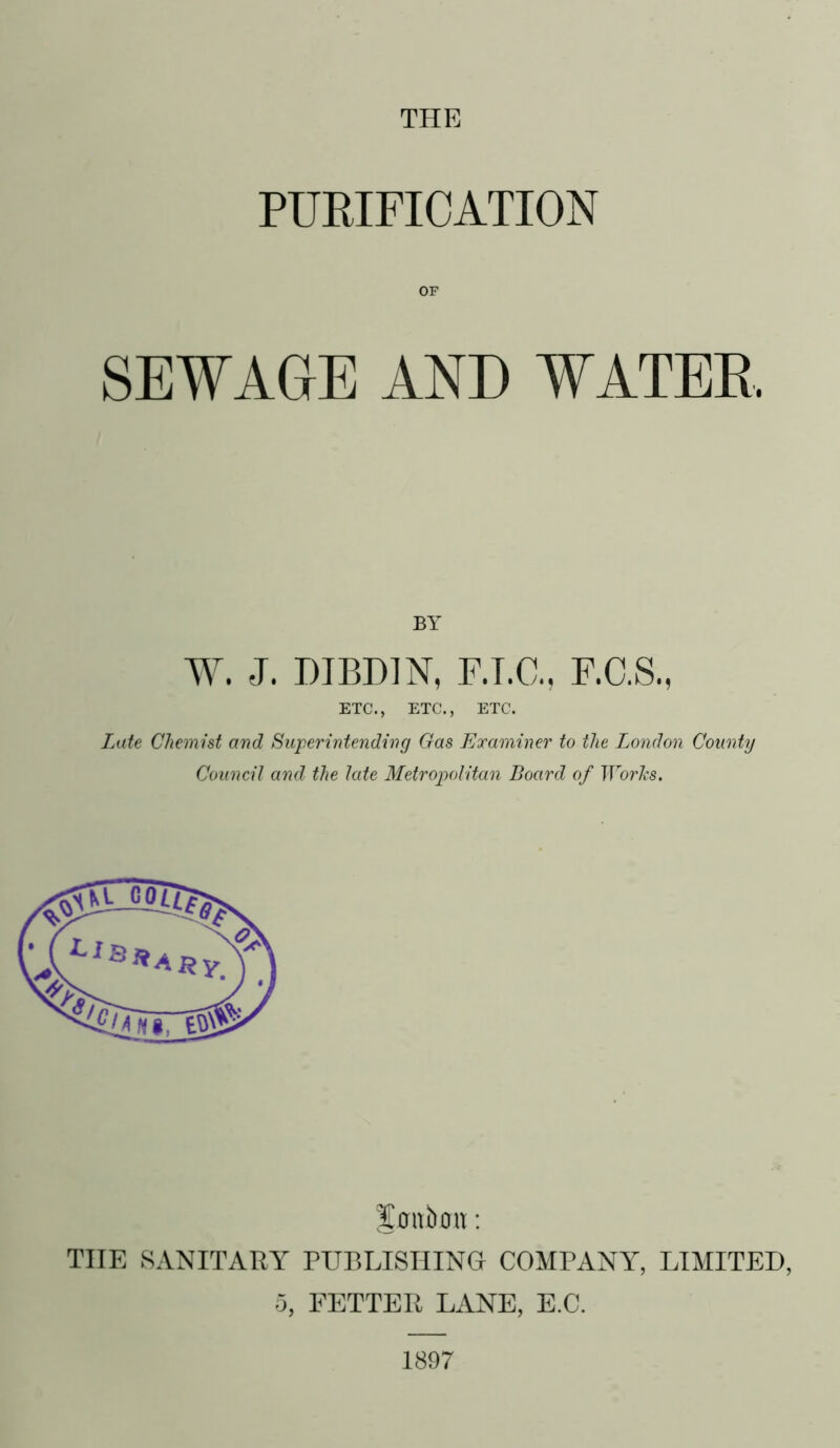 PURIFICATION OF SEWAGE AND WATER BY W. J. DIBDJN, F.T.C., F.C.S., ETC., ETC., ETC. Late Chemist and Superintending Gas Examiner to the London County Council and the late Metropolitan Board of Worhs. Sflttbotl: THE SANITARY PUBLISHING COMPANY, LIMITED, 5, FETTER LANE, E.C. 1897