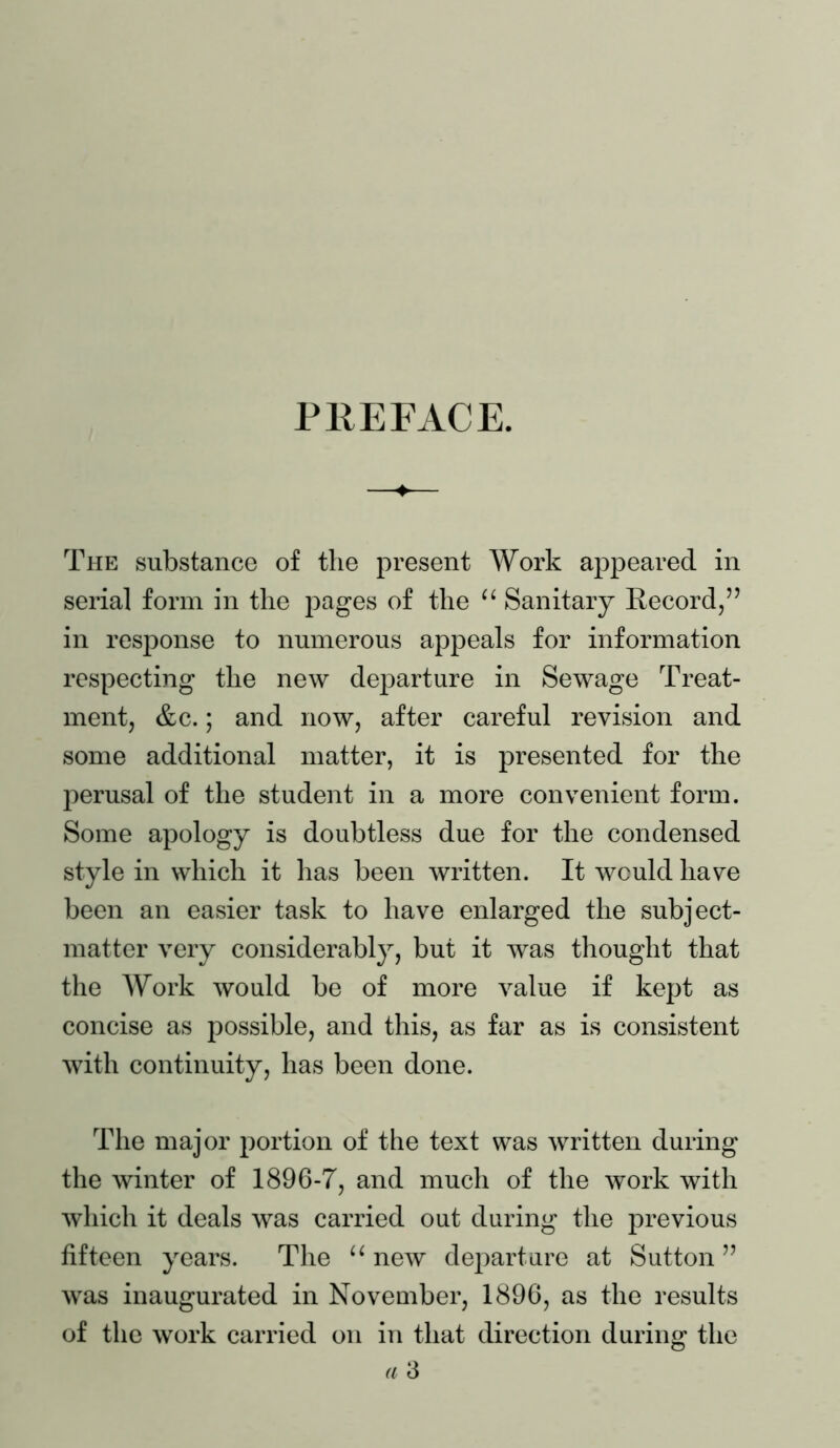PllEFACE. —♦— The substance of the present Work appeared in serial form in the pages of the “ Sanitary Kecord,” in response to numerous appeals for information respecting the new departure in Sewage Treat- ment, &c.; and now, after careful revision and some additional matter, it is presented for the perusal of the student in a more convenient form. Some apology is doubtless due for the condensed style in which it has been written. It would have been an easier task to have enlarged the subject- matter very considerably, but it was thought that the Work would be of more value if kept as concise as possible, and this, as far as is consistent with continuity, has been done. The major portion of the text was written during the winter of 1896-7, and much of the work with which it deals was carried out during the previous fifteen years. The “ new departure at Sutton ” was inaugurated in November, 1896, as the results of the work carried on in that direction during the a 3