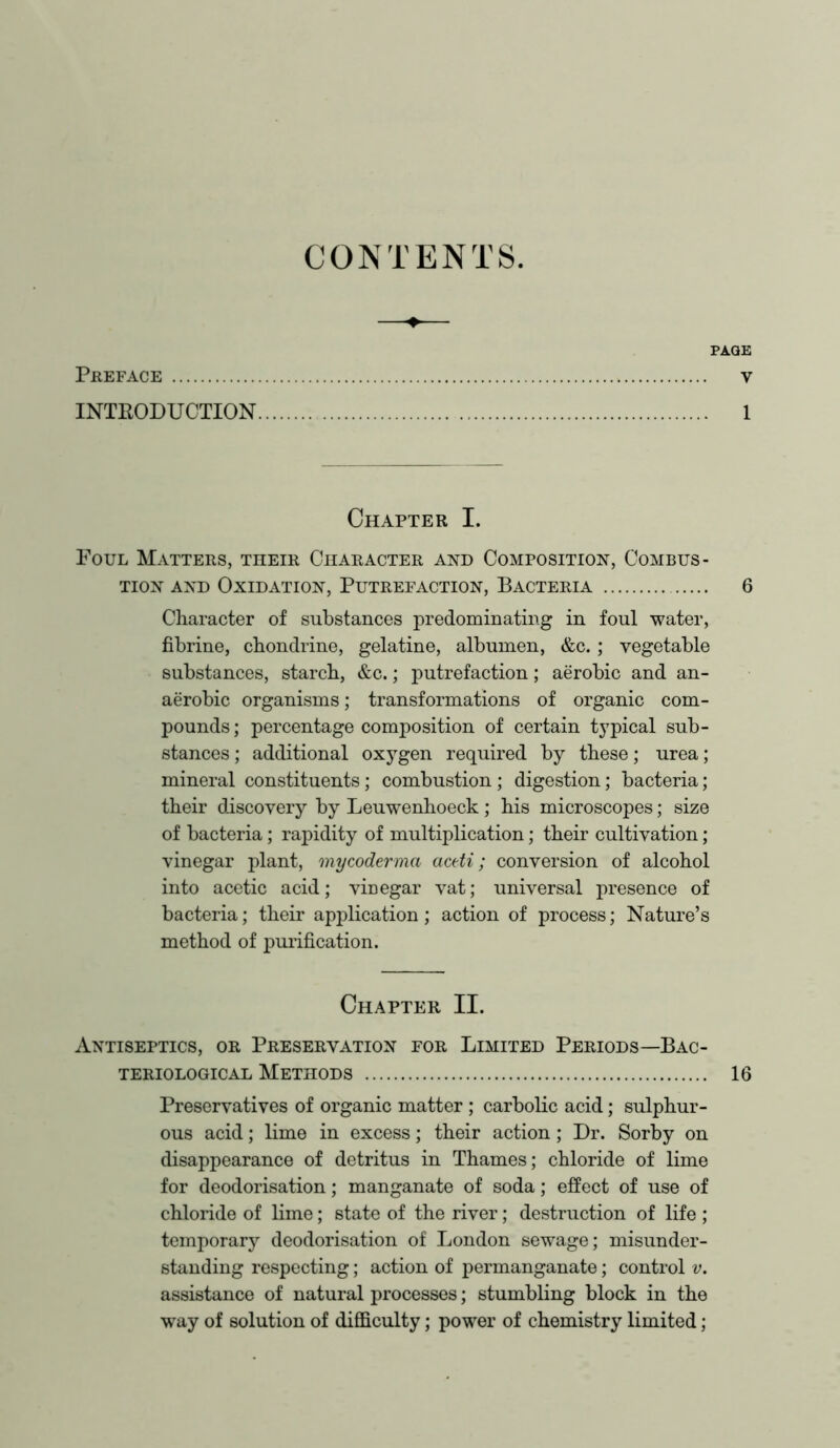 CONTENTS. PREFACE V INTRODUCTION 1 Chapter I. Foul Matters, their Character and Composition, Combus- tion and Oxidation, Putrefaction, Bacteria 6 Character of substances predominating in foul water, fibrine, chondrine, gelatine, albumen, &c.; vegetable substances, starch, &c.; putrefaction; aerobic and an- aerobic organisms; transformations of organic com- pounds ; percentage composition of certain typical sub- stances ; additional oxygen required by these; urea; mineral constituents; combustion ; digestion; bacteria; their discovery by Leuwenhoeck; his microscopes; size of bacteria; rapidity of multiplication; their cultivation; vinegar plant, mycoderma actti; conversion of alcohol into acetic acid; vinegar vat; universal presence of bacteria; their application; action of process; Nature’s method of purification. Chapter II. Antiseptics, or Preservation for Limited Periods—Bac- teriological Methods 16 Preservatives of organic matter ; carbolic acid; sulphur- ous acid; lime in excess; their action; Dr. Sorby on disappearance of detritus in Thames; chloride of lime for deodorisation; manganate of soda; effect of use of chloride of lime; state of the river; destruction of life ; temporary deodorisation of London sewage; misunder- standing respecting; action of permanganate; control v. assistance of natural processes; stumbling block in the way of solution of difficulty; power of chemistry limited;