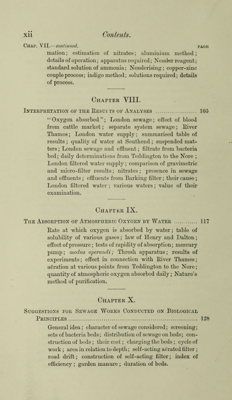 Chap. VII.—continued. page mation; estimation of nitrates; aluminium method; details of operation; apparatus required; Nessler reagent; standard solution of ammonia; Nesslerising; copper-zinc couple process; indigo method; solutions required; details of process. Chapter VIII. Interpretation of the Results of Analyses 105 “Oxygen absorbed”; London sewage; effect of blood from cattle market; separate system sewage; River Thames; London water supply; summarised table of results ; quality of water at Southend ; suspended mat- ters ; London sewage and effluent; filtrate from bacteria bed; daily determinations from Teddington to the Nore ; London filtered water supply ; comparison of gravimetric and micro-filter results; nitrates ; presence in sewage and effluents ; effluents from Barking filter; their cause; London filtered water; various waters; value of their examination. Chapter IX. Tiie Absorption of Atmospheric Oxygen by Water 117 Rate at which oxygen is absorbed by water; table of solubility of various gases; law of Henry and Dalton; effect of pressure; tests of rapidity of absorption; mercury pump; modus operandi ; Thresh apparatus; results of experiments; effect in connection with River Thames; aeration at various points from Teddington to the Nore; quantity of atmospheric oxygen absorbed daily; Nature’s method of purification. Chapter X. Suggestions for Sewage Works Conducted on Biological Principles 128 General idea; character of sewage considered; screening; sets of bacteria beds; distribution of sewage on beds; con- struction of beds ; their cost; charging the beds ; cycle of work; area in relation to depth; self-acting aerated filter; road drift; construction of self-acting filter; index of efficiency; garden manure; duration of beds.