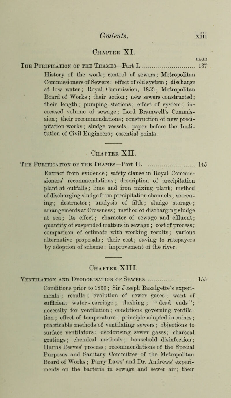 Chapter XI. PAGE The Purification of the Thames—Part 1 137 History of the work; control of sewers; Metropolitan Commissioners of Sewers; effect of old system ; discharge at low water; Eoyal Commission, 1853; Metropolitan Board of Works ; their action ; new sewers constructed; their length; pumping stations; effect of system; in- creased volume of sewage; Lord Bramwell’s Commis- sion ; their recommendations; construction of new preci- pitation works; sludge vessels; paper before the Insti- tution of Civil Engineers; essential points. Chapter XII. The Purification of the Thames—Part II 145 Extract from evidence; safety clause in Royal Commis- sioners’ recommendations; description of precipitation plant at outfalls; lime and iron mixing plant; method of discharging sludge from precipitation channels; screen- ing ; destructor; analysis of filth; sludge storage; arrangements at Crossness; method of discharging sludge at sea; its effect; character of sewage and effluent; quantity of suspended matters in sewage ; cost of process; comparison of estimate with working results; various alternative proposals; their cost; saving to ratepayers by adoption of scheme; improvement of the river. Chapter XIII. Ventilation and Deodorisation of Sewers 155 Conditions prior to 1850; Sir Joseph Bazalgette’s experi- ments ; results ; evolution of sewer gases; want of sufficient water-carriage; flushing; “dead ends”; necessity for ventilation; conditions governing ventila- tion ; effect of temperature ; principle adopted in mines; practicable methods of ventilating sewers; obj ections to surface ventilators; deodorising sewer gases; charcoal gratings; chemical methods ; household disinfection; Harris Reeves’ process; recommendations of the Special Purposes and Sanitary Committee of the Metropolitan Board of Works ; Parry Laws’ and Dr. Andrews’ experi- ments on the bacteria in sewage and sewer air; their