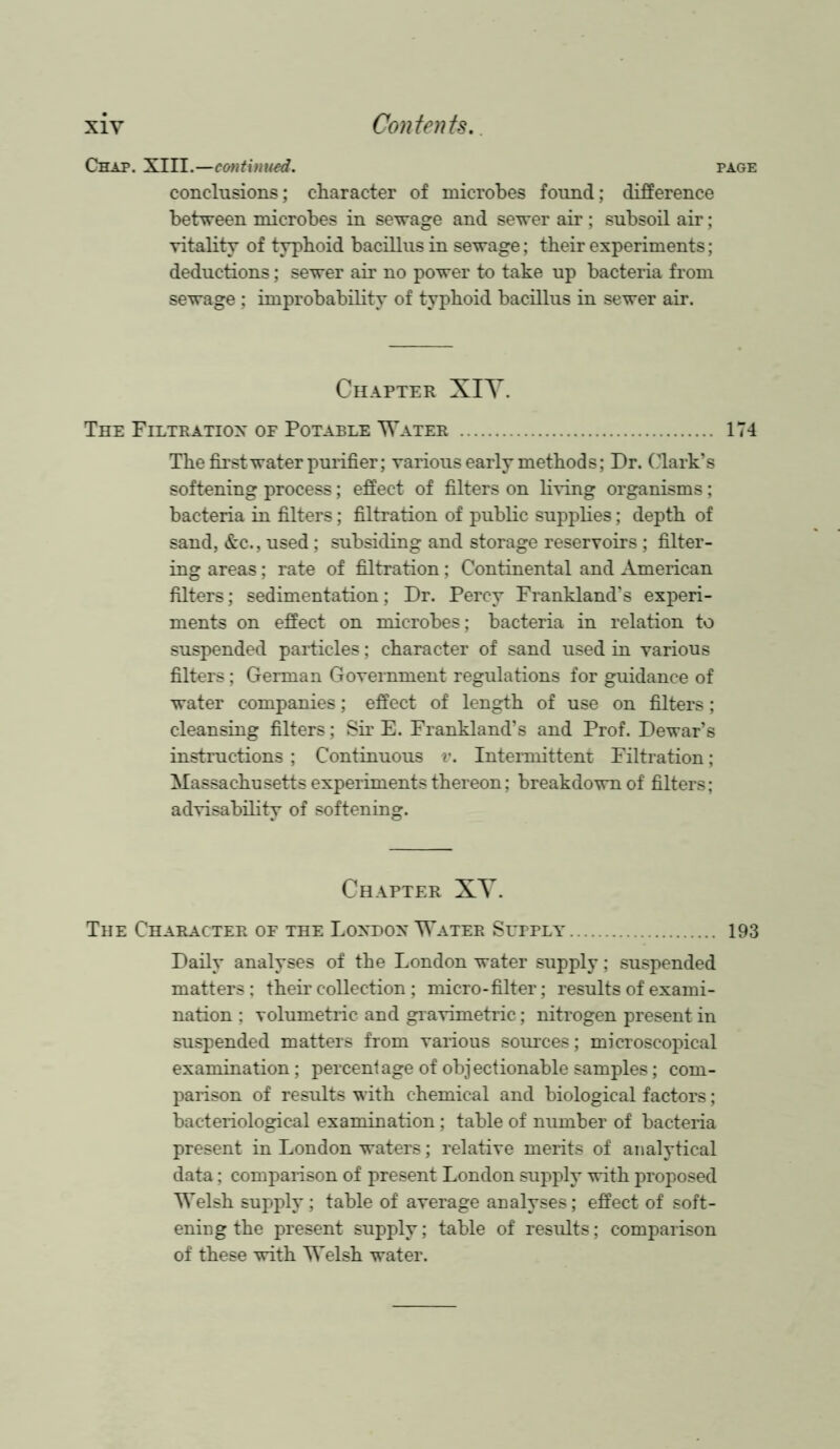 Chap. XIII.—continued. conclusions; character of microbes found; difference between microbes in sewage and sewer air ; subsoil air; vitality of typhoid bacillus in sewage; their experiments; deductions; sewer air no power to take up bacteria from sewage ; improbability of typhoid bacillus in sewer air. Chapter XIY. The Filtration of Potable Water The first water purifier; various early methods; Dr. Clark’s softening process; effect of filters on living organisms; bacteria in filters; filtration of public supplies; depth of sand, &c., used; subsiding and storage reservoirs ; filter- ing areas; rate of filtration; Continental and American filters; sedimentation; Dr. Percy Frankland’s experi- ments on effect on microbes; bacteria in relation to suspended particles; character of sand used in various filters; German Government regulations for guidance of water companies; effect of length of use on filters; cleansing filters; Sir E. Frankland’s and Prof. Dewar’s instructions ; Continuous v. Intermittent Filtration; Massachusetts experiments thereon; breakdown of filters; advisability of softening. Chapter XY. The Character of the London Water Supply Daily analyses of the London water supply; suspended matters; their collection ; micro-filter; results of exami- nation ; volumetric and gravimetric; nitrogen present in suspended matters from various sources; microscopical examination; percentage of objectionable samples; com- parison of results with chemical and biological factors; bacteriological examination ; table of number of bacteria present in London waters; relative merits of analytical data; comparison of present London supply with proposed Welsh supply; table of average analyses; effect of soft- ening the present supply; table of results; comparison of these with Welsh water.