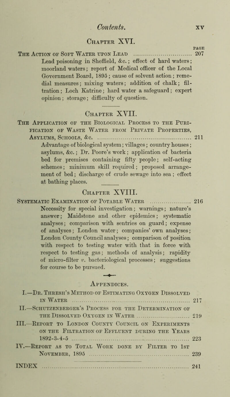 Chapter XYI. PAGE The Action of Soft Water upon Lead 207 Lead poisoning in Sheffield, &c.; effect of hard waters; moorland waters; report of Medical officer of the Local Government Board, 1895 ; cause of solvent action; reme- dial measures; mixing waters; addition of chalk; fil- tration ; Loch Katrine; hard water a safeguard; expert opinion ; storage; difficulty of question. Chapter XYII. The Application of the Biological Process to the Puri- fication of Waste Water from Private Properties, Asylums, Schools, &c 211 Advantage of biological system; villages; country houses; asylums, &c.; Dr. Poore’s work; application of bacteria bed for premises containing fifty people; self-acting schemes; minimum skill required; proposed arrange- ment of bed; discharge of crude sewage into sea ; effect at bathing places. Chapter XYIII. Systematic Examination of Potable Water 216 Necessity for special investigation; warnings; nature’s answer; Maidstone and other epidemics; systematic analyses; comparison with sentries on guard; expense of analyses; London water; companies’ own analyses; London County Council analyses; comparison of position with respect to testing water with that in force with respect to testing gas; methods of analysis; rapidity of micro-filter v. bacteriological processes; suggestions for course to be pursued. Appendices. I.—Dr. Thresii’s Method of Estimating Oxygen Dissolved in Water 217 II.—Schutzenberger’s Process for the Determination of the Dissolved Oxygen in Water 219 III.—Report to London County Council on Experiments on the Filtration of Effluent during the Years 1892-3-4-5 223 IY.—Report as to Total Work done by Filter to 1st November, 1895 239 INDEX 241