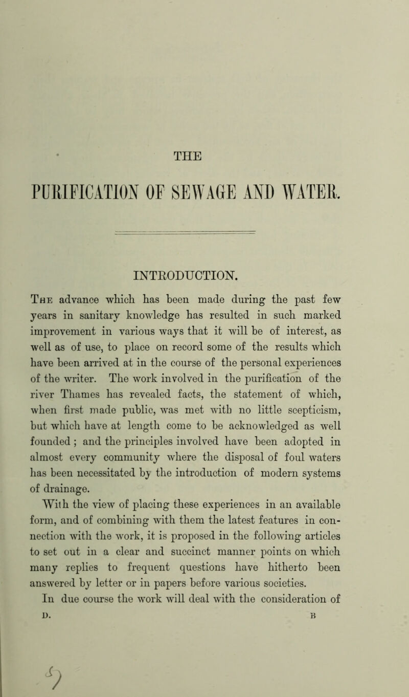 THE PURIFICATION OF SEWAGE AND WATER. INTRODUCTION. The advance which has been made during the past few years in sanitary knowledge has resulted in such marked improvement in various ways that it will be of interest, as well as of use, to place on record some of the results which have been arrived at in the course of the personal experiences of the writer. The work involved in the purification of the river Thames has revealed facts, the statement of which, when first made public, was met with no little scepticism, but which have at length come to be acknowledged as well founded ; and the principles involved have been adopted in almost every community where the disposal of foul waters has been necessitated by the introduction of modern systems of drainage. With the view of placing these experiences in an available form, and of combining with them the latest features in con- nection with the work, it is proposed in the following articles to set out in a clear and succinct manner points on which many replies to frequent questions have hitherto been answered by letter or in papers before various societies. In due course the work will deal with the consideration of D. n