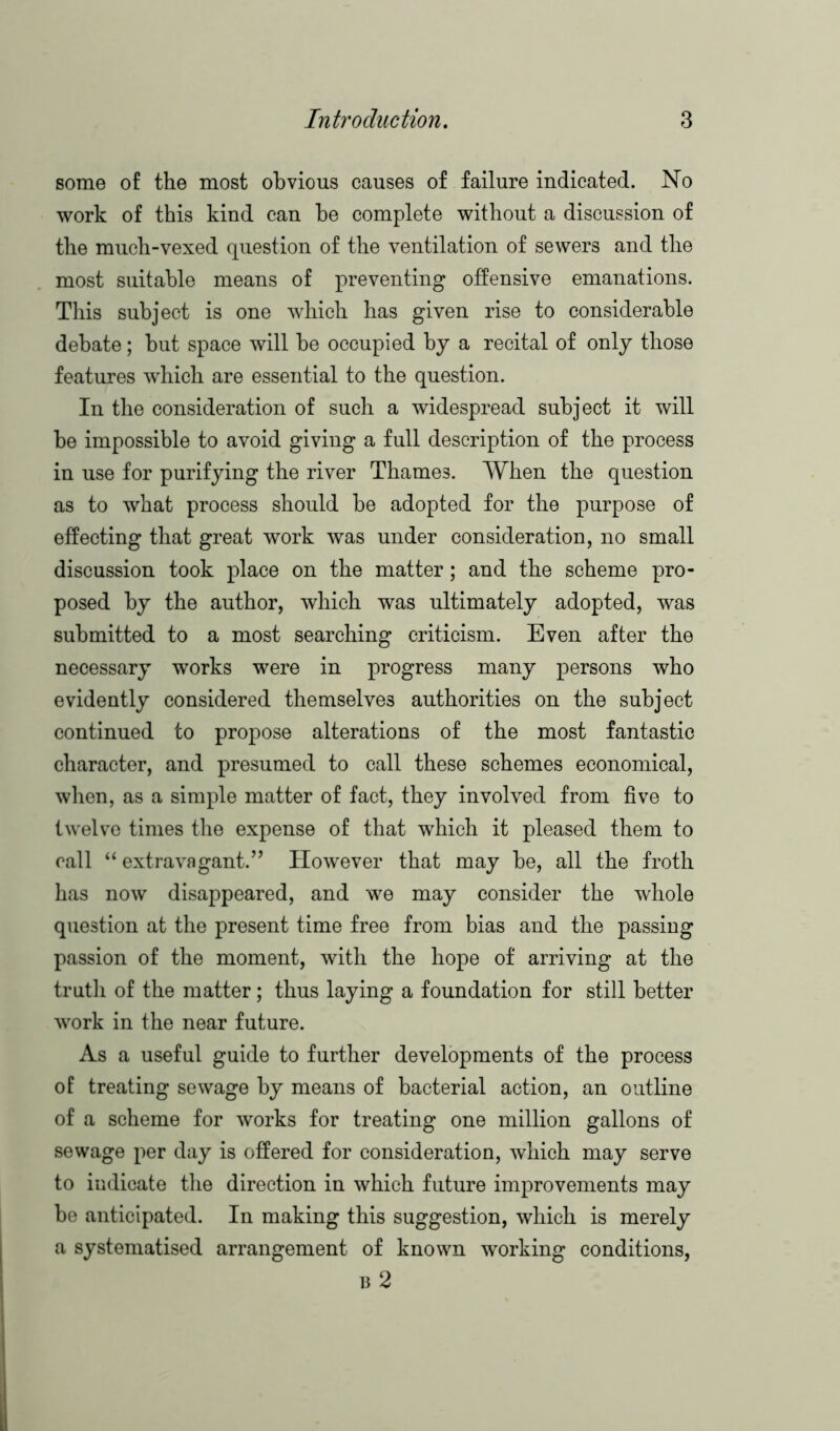 some of the most obvious causes of failure indicated. No work of this kind can he complete without a discussion of the much-vexed question of the ventilation of sewers and the most suitable means of preventing offensive emanations. This subject is one which has given rise to considerable debate; but space will be occupied by a recital of only those features which are essential to the question. In the consideration of such a widespread subject it will be impossible to avoid giving a full description of the process in use for purifying the river Thames. When the question as to what process should be adopted for the purpose of effecting that great work was under consideration, no small discussion took place on the matter; and the scheme pro- posed by the author, which was ultimately adopted, was submitted to a most searching criticism. Even after the necessary works were in progress many persons who evidently considered themselves authorities on the subject continued to propose alterations of the most fantastic character, and presumed to call these schemes economical, when, as a simple matter of fact, they involved from five to twelve times the expense of that which it pleased them to call “ extravagant.” However that may be, all the froth has now disappeared, and we may consider the whole question at the present time free from bias and the passing passion of the moment, with the hope of arriving at the truth of the matter; thus laying a foundation for still better work in the near future. As a useful guide to further developments of the process of treating sewage by means of bacterial action, an outline of a scheme for works for treating one million gallons of sewage per day is offered for consideration, which may serve to indicate the direction in which future improvements may be anticipated. In making this suggestion, which is merely a systematised arrangement of known working conditions, b 2