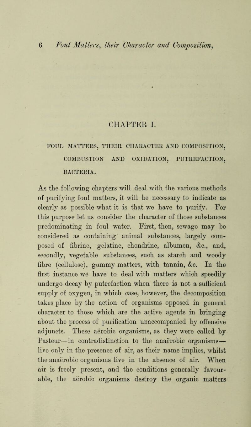 CHAPTEE I. FOUL MATTERS, THEIR CHARACTER AND COMPOSITION, COMBUSTION AND OXIDATION, PUTREFACTION, BACTERIA. As the following chapters will deal with the various methods of purifying foul matters, it will be necessary to indicate as clearly as possible what it is that we have to purify. For this purpose let us consider the character of those substances predominating in foul water. First, then, sewage may he considered as containing' animal substances, largely com- posed of fibrine, gelatine, chondrine, albumen, &c., and, secondly, vegetable substances, such as starch and woody fibre (cellulose), gummy matters, with tannin, &c. In the first instance we have to deal with matters which speedily undergo decay by putrefaction when there is not a sufficient supply of oxygen, in which case, however, the decomposition takes place by the action of organisms opposed in general character to those which are the active agents in bringing about the process of purification unaccompanied by offensive adjuncts. These aerobic organisms, as they Tvere called by Pasteur—in contradistinction to the anaerobic organisms— live only in the presence of air, as their name implies, whilst the anaerobic organisms live in the absence of air. When air is freely present, and the conditions generally favour- able, the aerobic organisms destroy the organic matters