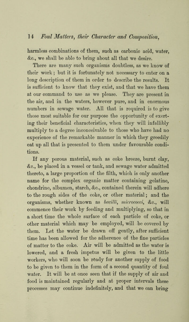 harmless combinations of them, such as carbonic acid, water, &c., we shall he able to bring about all that we desire. There are many such organisms doubtless, as we know of their work ; but it is fortunately not necessary to enter on a long description of them in order to describe the results. It is sufficient to know that they exist, and that we have them at our command to use as we please. They are present in the air, and in the waters, however pure, and in enormous numbers in sewage water. All that is required is to give those most suitable for our purpose the opportunity of exert- ing their beneficial characteristics, when they will infallibly multiply to a degree inconceivable to those who have had no experience of the remarkable manner in which they greedily eat up all that is presented to them under favourable condi- tions. If any porous material, such as coke breeze, burnt clay, &c., be placed in a vessel or tank, and sewage water admitted thereto, a large proportion of the filth, which is only another name for the complex organic matter containing gelatine, chondrine, albumen, starch, &c., contained therein will adhere to the rough sides of the coke, or other material; and the organisms, whether known as bacilli, micrococci, &c., will commence their work by feeding and multiplying, so that in a short time the whole surface of each particle of coke, or other material which may be employed, will be covered by them. Let the water be drawn off gently, after sufficient time has been allowed for the adherence of the fine particles of matter to the coke. Air will be admitted as the water is lowered, and a fresh impetus will be given to the little workers, who will soon be ready for another supply of food to be given to them in the form of a second quantity of foul water. It will be at once seen that if the supply of air and food is maintained regularly and at proper intervals these processes may continue indefinitely, and that we can bring