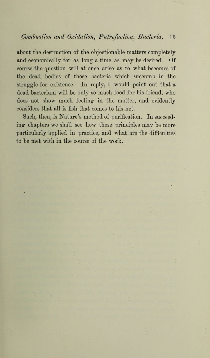 about the destruction of the objectionable matters completely and economically for as long a time as may be desired. Of course the question will at once arise as to what becomes of the dead bodies of those bacteria which succumb in the struggle for existence. In reply, I would point out that a dead bacterium will be only so much food for his friend, who does not show much feeling in the matter, and evidently considers that all is fish that comes to his net. Such, then, is Nature’s method of purification. In succeed- ing chapters we shall see how these principles may be more particularly applied in practice, and what are the difficulties to be met with in the course of the work.