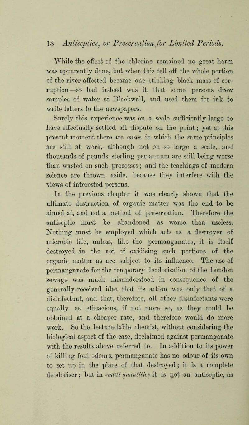 While the effect of the chlorine remained no great harm was apparently done, hut when this fell off the whole portion of the river affected became one stinking black mass of cor- ruption—so bad indeed was it, that some persons drew samples of water at Blackwall, and used them for ink to write letters to the newspapers. Surely this experience was on a scale sufficiently large to have effectually settled all dispute on the point; yet at this present moment there are cases in which the same principles are still at work, although not on so large a scale,. and thousands of pounds sterling per annum are still being worse than wasted on such processes; and the teachings of modern science are thrown aside, because they interfere with the views of interested persons. In the previous chapter it was clearly shown that the ultimate destruction of organic matter was the end to be aimed at, and not a method of preservation. Therefore the antiseptic must be abandoned as worse than useless. Nothing must be employed which acts as a destroyer of microbic life, unless, like the permanganates, it is itself destroyed in the act of oxidising such portions of the organic matter as are subject to its influence. The use of permanganate for the temporary deodorisation of the London sewage was much misunderstood in consequence of the generally-received idea that its action was only that of a disinfectant, and that, therefore, all other disinfectants were equally as efficacious, if not more so, as they could be obtained at a cheaper rate, and therefore would do more work. So the lecture-table chemist, without considering the biological aspect of the case, declaimed against permanganate with the results above referred to. In addition to its power of killing foul odours, permanganate has no odour of its own to set up in the place of that destroyed; it is a complete deodoriser; but in mall quantities it is not an antiseptic, as