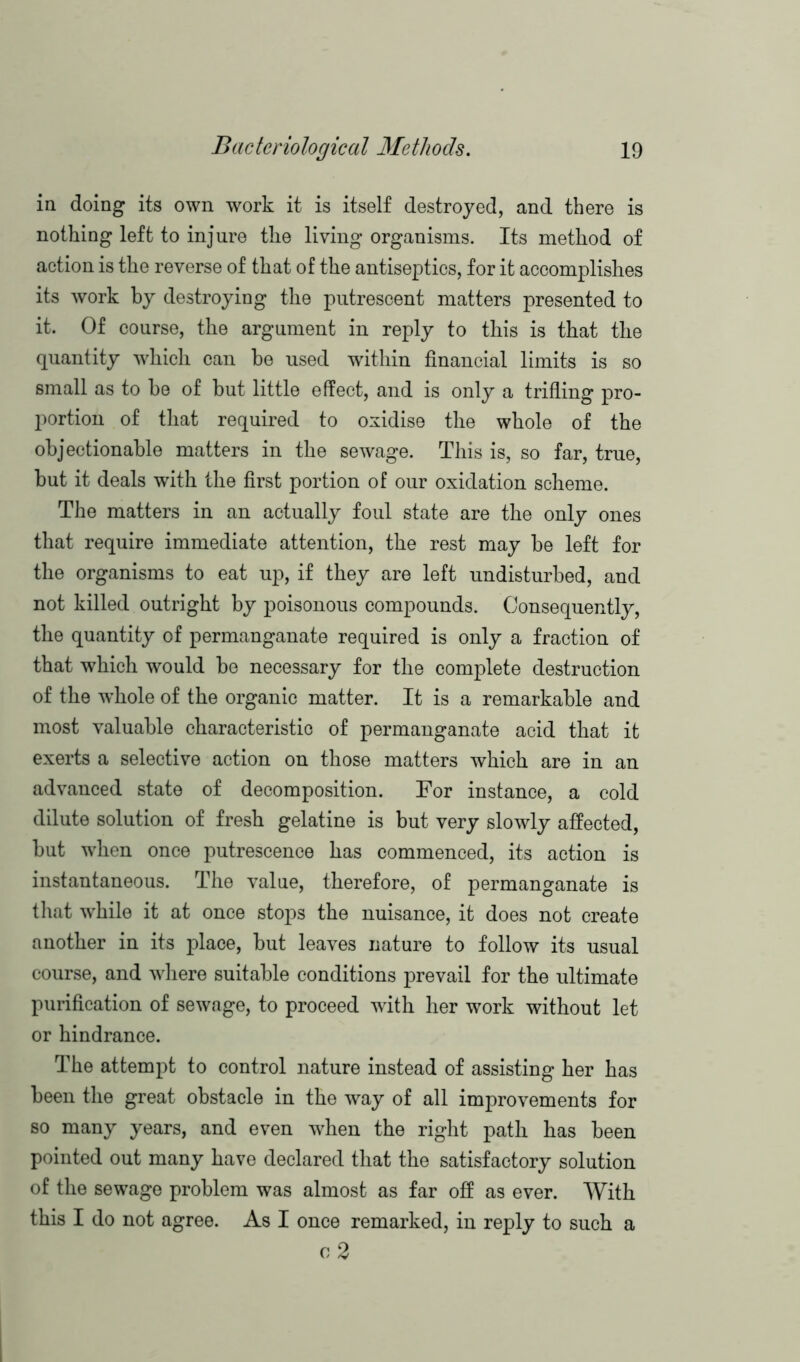 in doing its own work it is itself destroyed, and there is nothing left to injure the living organisms. Its method of action is the reverse of that of the antiseptics, for it accomplishes its work by destroying the putrescent matters presented to it. Of course, the argument in reply to this is that the quantity which can be used within financial limits is so small as to be of but little effect, and is only a trifling pro- portion of that required to oxidise the whole of the objectionable matters in the sewage. This is, so far, true, but it deals with the first portion of our oxidation scheme. The matters in an actually foul state are the only ones that require immediate attention, the rest may be left for the organisms to eat up, if they are left undisturbed, and not killed outright by poisonous compounds. Consequently, the quantity of permanganate required is only a fraction of that which would be necessary for the complete destruction of the w’hole of the organic matter. It is a remarkable and most valuable characteristic of permanganate acid that it exerts a selective action on those matters which are in an advanced state of decomposition. For instance, a cold dilute solution of fresh gelatine is but very slowly affected, but when once putrescence has commenced, its action is instantaneous. The value, therefore, of permanganate is that while it at once stops the nuisance, it does not create another in its place, but leaves nature to follow its usual course, and where suitable conditions prevail for the ultimate purification of sewage, to proceed with her work without let or hindrance. The attempt to control nature instead of assisting her has been the great obstacle in the way of all improvements for so many years, and even when the right path has been pointed out many have declared that the satisfactory solution of the sewage problem was almost as far off as ever. With this I do not agree. As I once remarked, in reply to such a o 2