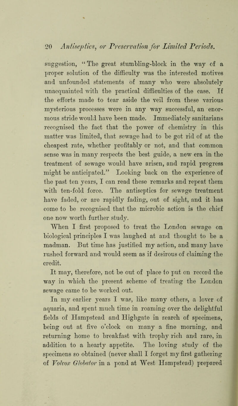 suggestion, “ The great stumbling-block in the way of a proper solution of the difficulty was the interested motives and unfounded statements of many who were absolutely unacquainted with the practical difficulties of the case. If the efforts made to tear aside the veil from these various mysterious processes were in any way successful, an enor- mous stride would have been made. Immediately sanitarians recognised the fact that the power of chemistry in this matter was limited, that sewage had to be got rid of at the cheapest rate, whether profitably or not, and that common sense was in many respects the best guide, a new era in the treatment of sewage would have arisen, and rapid progress might be anticipated.’’ Looking back on the experience of the past ten years, I can read these remarks and repeat them with ten-fold force. The antiseptics for sewage treatment have faded, or are rapidly fading, out of sight, and it has come to be recognised that the microbic action is the chief one now worth, further study. When I first proposed to treat the London sewage on biological principles I was laughed at and thought to be a madman. But time has justified my action, and many have rushed forward and would seem as if desirous of claiming the credit. It may, therefore, not be out of place to put on record the way in which the present scheme of treating the London sewage came to be worked out. In my earlier years I was, like many others, a lover of aquaria, and spent much time in roaming over the delightful fields of Hampstead and Highgate in search of specimens, being out at five o’clock on many a fine morning, and returning home to breakfast with trophy rich and rare, in addition to a hearty appetite. The loving study of the specimens so obtained (never shall I forget my first gathering of Voiron Globator in a pond at West Hampstead) prepared