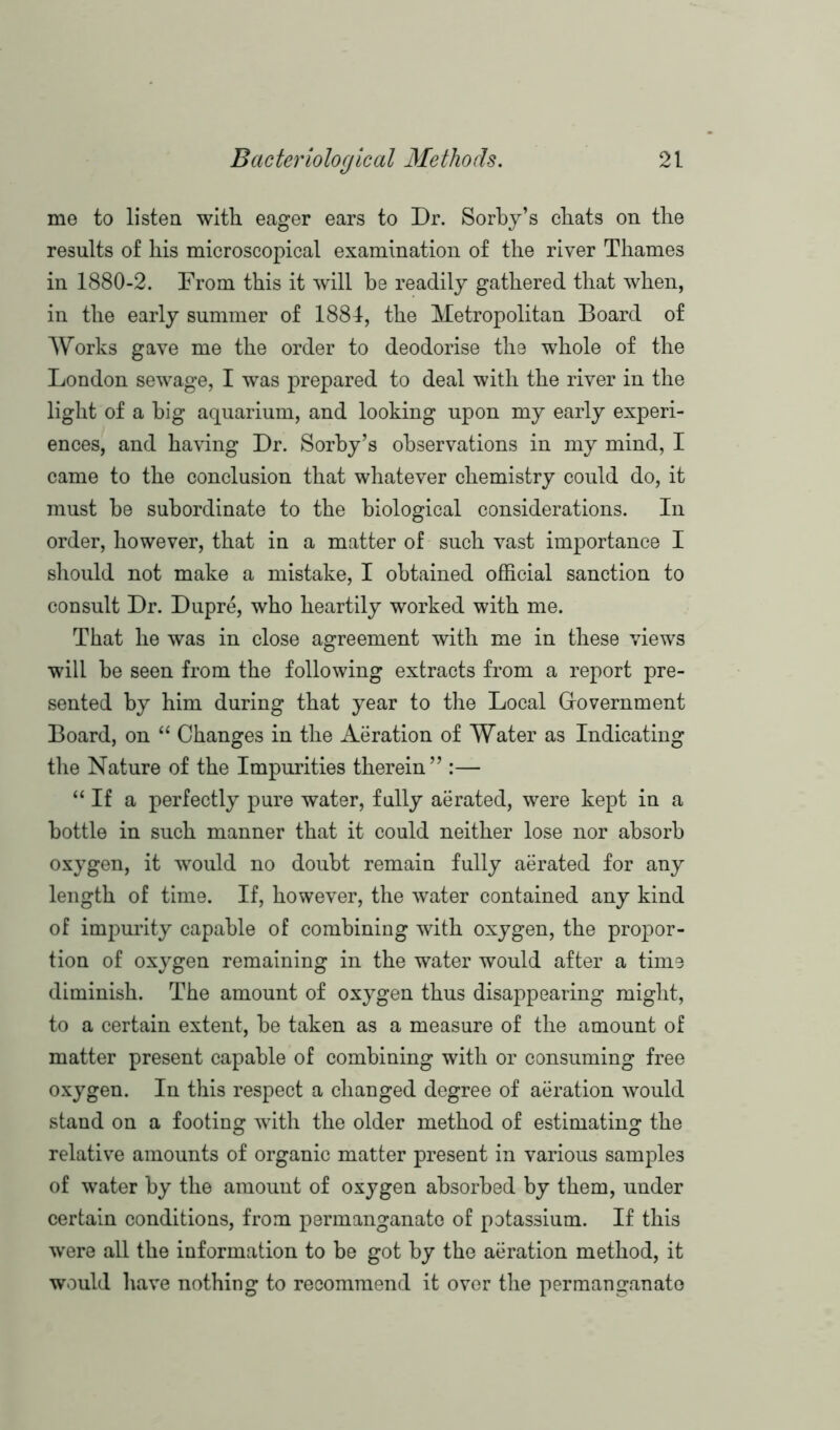 me to listen with eager ears to Dr. Sorby’s chats on the results of his microscopical examination of the river Thames in 1880-2. From this it will he readily gathered that when, in the early summer of 1884, the Metropolitan Board of Works gave me the order to deodorise the whole of the London sewage, I was prepared to deal with the river in the light of a big aquarium, and looking upon my early experi- ences, and having Dr. Sorby’s observations in my mind, I came to the conclusion that whatever chemistry could do, it must be subordinate to the biological considerations. In order, however, that in a matter of such vast importance I should not make a mistake, I obtained official sanction to consult Dr. Dupre, who heartily worked with me. That he was in close agreement with me in these views will be seen from the following extracts from a report pre- sented by him during that year to the Local Government Board, on “ Changes in the Aeration of Water as Indicating the Nature of the Impurities therein” :— “If a perfectly pure water, fully aerated, were kept in a bottle in such manner that it could neither lose nor absorb oxygen, it would no doubt remain fully aerated for any length of time. If, however, the water contained any kind of impurity capable of combining with oxygen, the propor- tion of oxygen remaining in the water would after a time diminish. The amount of oxygen thus disappearing might, to a certain extent, be taken as a measure of the amount of matter present capable of combining with or consuming free oxygen. In this respect a changed degree of aeration would stand on a footing with the older method of estimating the relative amounts of organic matter present in various samples of water by the amount of oxygen absorbed by them, under certain conditions, from permanganate of potassium. If this were all the information to be got by the aeration method, it would have nothing to recommend it over the permanganate