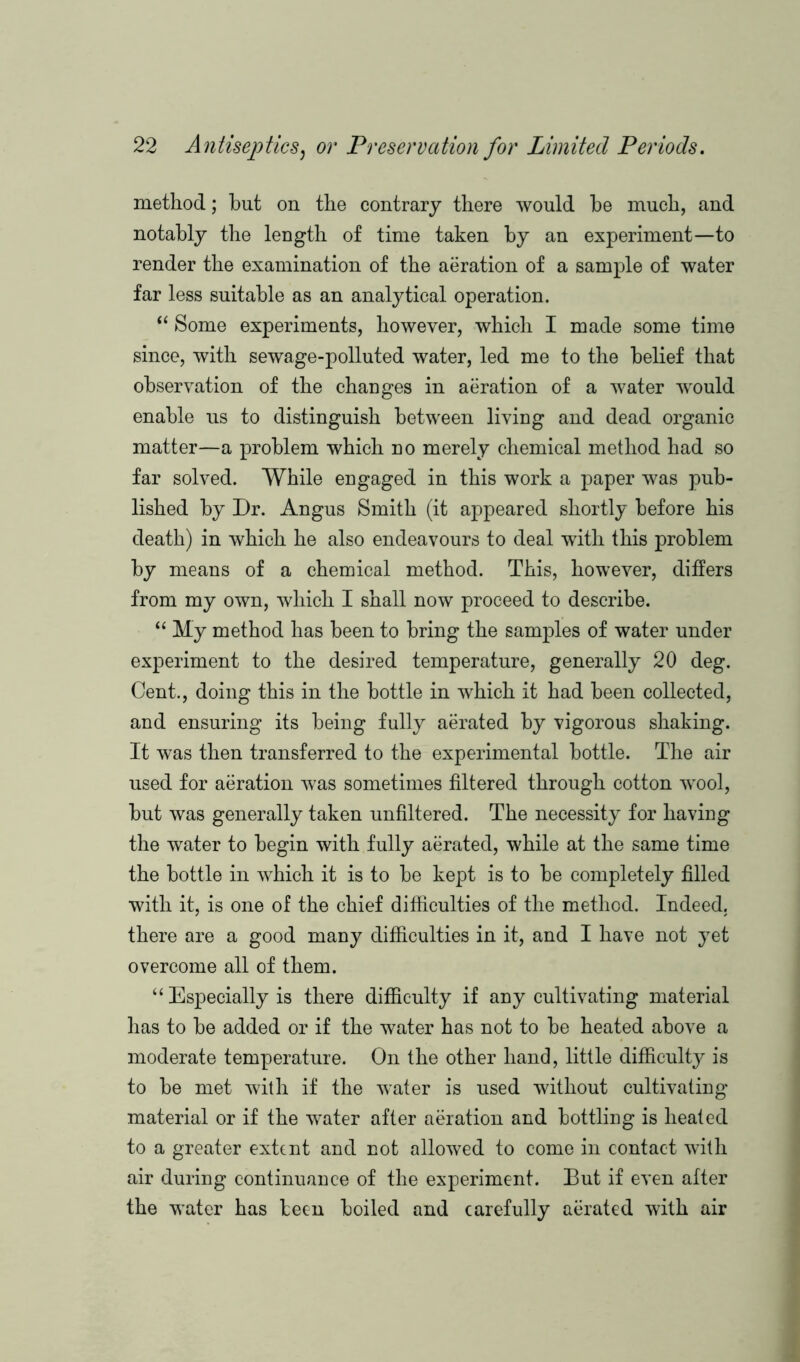 method; but on the contrary there would he much, and notably the length of time taken by an experiment—to render the examination of the aeration of a sample of water far less suitable as an analytical operation.  Some experiments, however, which I made some time since, with sewage-polluted water, led me to the belief that observation of the changes in aeration of a water would enable us to distinguish between living and dead organic matter—a problem which no merely chemical method had so far solved. While engaged in this work a paper was pub- lished by Dr. Angus Smith (it appeared shortly before his death) in which he also endeavours to deal with this problem by means of a chemical method. This, however, differs from my own, which I shall now proceed to describe. “ My method has been to bring the samples of water under experiment to the desired temperature, generally 20 deg. Cent., doing this in the bottle in which it had been collected, and ensuring its being fully aerated by vigorous shaking. It was then transferred to the experimental bottle. The air used for aeration was sometimes filtered through cotton wool, but was generally taken unfiltered. The necessity for having the water to begin with fully aerated, while at the same time the bottle in which it is to be kept is to be completely filled with it, is one of the chief difficulties of the method. Indeed, there are a good many difficulties in it, and I have not yet overcome all of them. “ Especially is there difficulty if any cultivating material has to be added or if the water has not to be heated above a moderate temperature. On the other hand, little difficulty is to be met with if the water is used without cultivating material or if the water after aeration and bottling is heated to a greater extent and not allowed to come in contact with air during continuance of the experiment. But if even after the water has been boiled and carefully aerated with air