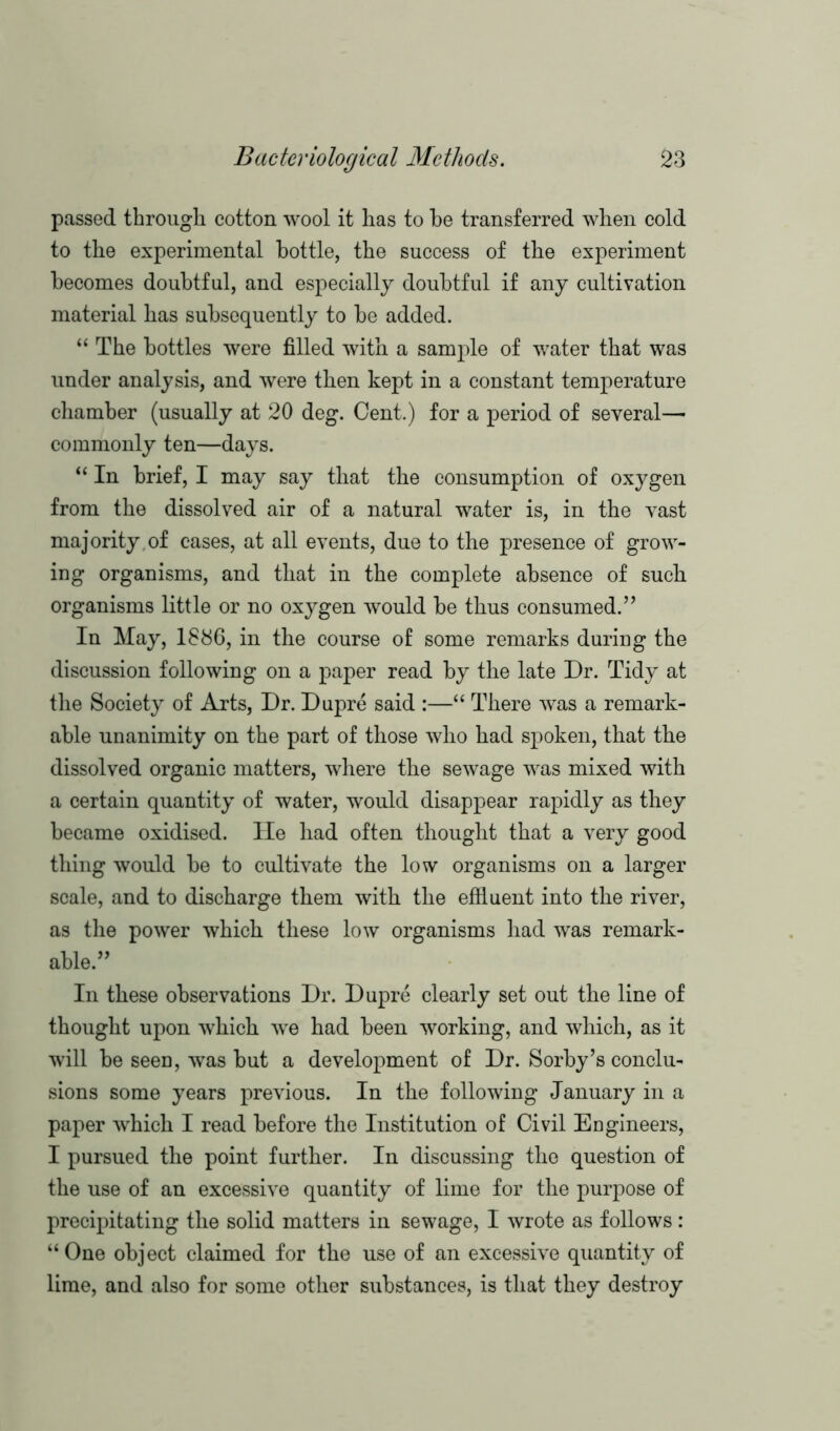 passed through cotton wool it has to be transferred when cold to the experimental bottle, the success of the experiment becomes doubtful, and especially doubtful if any cultivation material has subsequently to be added. “ The bottles were filled with a sample of water that was under analysis, and were then kept in a constant temperature chamber (usually at 20 deg. Cent.) for a period of several— commonly ten—days. “ In brief, I may say that the consumption of oxygen from the dissolved air of a natural water is, in the vast majority of cases, at all events, due to the presence of grow- ing organisms, and that in the complete absence of such organisms little or no oxygen would be thus consumed.” In May, 1886, in the course of some remarks during the discussion following on a paper read by the late Dr. Tidy at the Society of Arts, Dr. Dupre said :—“ There was a remark- able unanimity on the part of those who had spoken, that the dissolved organic matters, where the sewage was mixed with a certain quantity of water, would disappear rapidly as they became oxidised. Tie had often thought that a very good thing would be to cultivate the low organisms on a larger scale, and to discharge them with the effluent into the river, as the power which these low organisms had was remark- able.” In these observations Dr. Dupre clearly set out the line of thought upon which we had been working, and which, as it will be seen, was but a development of Dr. Sorby’s conclu- sions some years previous. In the following January in a paper which I read before the Institution of Civil Engineers, I pursued the point further. In discussing the question of the use of an excessive quantity of lime for the purpose of precipitating the solid matters in sewage, I wrote as follows: “One object claimed for the use of an excessive quantity of lime, and also for some other substances, is that they destroy