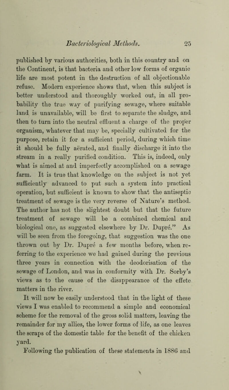 published by various authorities, both in this country and on the Continent, is that bacteria and other low forms of organic life are most potent in the destruction of all objectionable refuse. Modern experience shows that, when this subject is better understood and thoroughly worked out, in all pro- bability the true way of purifying sewage, where suitable land is unavailable, will be first to separate the sludge, and then to turn into the neutral effluent a charge of the proper organism, whatever that may be, specially cultivated for the purpose, retain it for a sufficient period, during which time it should be fully aerated, and finally discharge it into the stream in a really purified condition. This is, indeed, only what is aimed at and imperfectly accomplished on a sewage farm. It is true that knowledge on the subject is not yet sufficiently advanced to put such a system into practical operation, but sufficient is known to show that the antiseptic treatment of sewage is the very reverse of Nature’s method. The author has not the slightest doubt but that the future treatment of sewage will be a combined chemical and biological one, as suggested elsewhere by Dr. Dupre.” As will be seen from the foregoing, that suggestion was the one thrown out by Dr. Dupre a few months before, when re- ferring to the experience we had gained during the previous three years in connection with the deodorisation of the sewage of London, and was in conformity with Dr. Sorby’s views as to the cause of the disappearance of the effete matters in the river. It will now be easily understood that in the light of these views I was enabled to recommend a simple and economical scheme for the removal of the gross solid matters, leaving the remainder for my allies, the lower forms of life, as one leaves the scraps of the domestic table for the benefit of the chicken yard. Following the publication of these statements in 1886 and