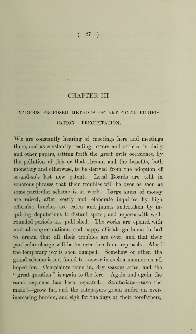 CHAPTER III. VARIOUS PROPOSED METHODS OF ARTIFICIAL PURIFI- CATION—PRECIPITATION. We are constantly hearing of meetings here and meetings there, and as constantly reading letters and articles in daily and other papers, setting forth the great evils occasioned by the pollution of this or that stream, and the benefits, both monetary and otherwise, to he derived from the adoption of so-and-so’s last new patent. Local Boards are told in sonorous phrases that their troubles will be over as soon as some particular scheme is at work. Large sums of money are raised, after costly and elaborate inquiries by high officials; lunches are eaten and jaunts undertaken by in- quiring deputations to distant spots; and reports with well- rounded periods are published. The works are opened with mutual congratulations, and happy officials go home to bed to dream that all their troubles are over, and that their particular charge will be for ever free from reproach. Alas ! the temporary joy is soon damped. Somehow or other, the grand scheme is not found to answrer in such a manner as all hoped for. Complaints come in, dry seasons arise, and the “ great question ” is again to the fore. Again and again the same sequence has been repeated. Sanitarians—save the mark!—grow fat, and the ratepayers groan under an ever- increasing burden, and sigh for the days of their forefathers,