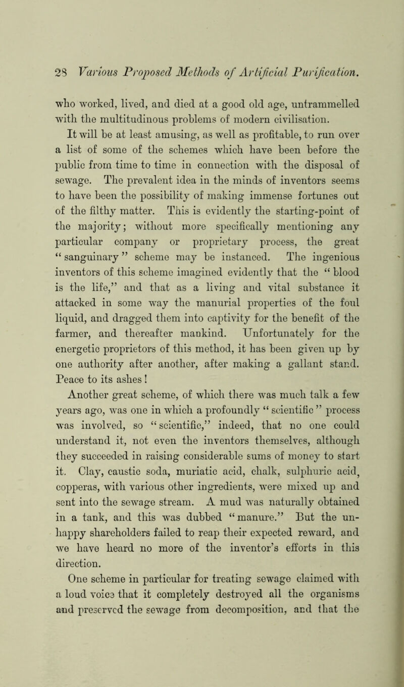 who worked, lived, and died at a good old age, untrammelled with the multitudinous problems of modern civilisation. It will he at least amusing, as well as profitable, to run over a list of some of the schemes which have been before the public from time to time in connection with the disposal of sewage. The prevalent idea in the minds of inventors seems to have been the possibility of making immense fortunes out of the filthy matter. This is evidently the starting-point of the majority; without more specifically mentioning any particular company or proprietary process, the great “ sanguinary ” scheme may he instanced. The ingenious inventors of this scheme imagined evidently that the “ blood is the life,” and that as a living and vital substance it attacked in some way the manurial properties of the foul liquid, and dragged them into captivity for the benefit of the farmer, and thereafter mankind. Unfortunately for the energetic proprietors of this method, it has been given up by one authority after another, after making a gallant stand. Peace to its ashes ! Another great scheme, of which there was much talk a few years ago, was one in which a profoundly “ scientific ” process was involved, so “scientific,” indeed, that no one could understand it, not even the inventors themselves, although they succeeded in raising considerable sums of money to start it. Clay, caustic soda, muriatic acid, chalk, sulphuric acid, copperas, with various other ingredients, were mixed up and sent into the sewage stream. A mud was naturally obtained in a tank, and this was dubbed “manure.” But the un- happy shareholders failed to reap their expected reward, and we have heard no more of the inventor’s efforts in this direction. One scheme in particular for treating sewage claimed with a loud voice that it completely destroyed all the organisms and preserved the sewage from decomposition, and that the